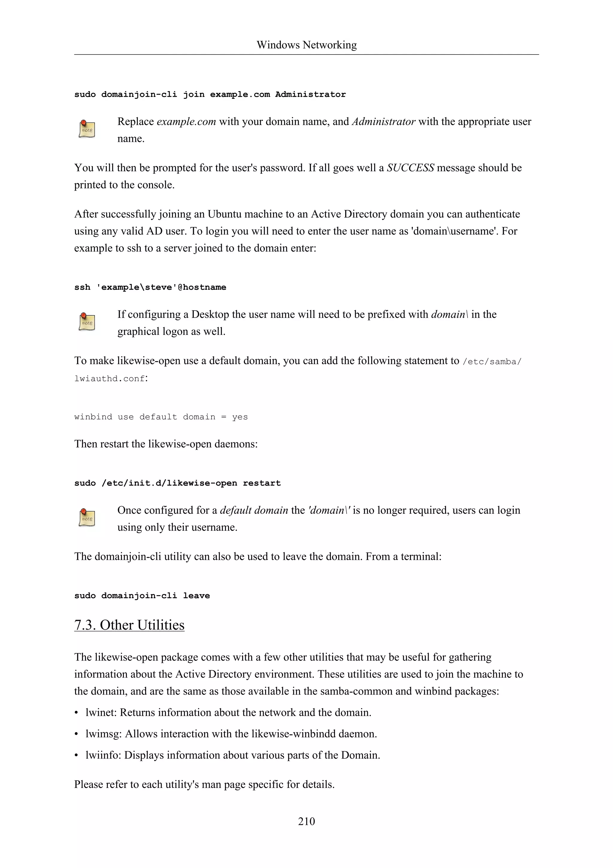 Windows Networking 
sudo domainjoin-cli join example.com Administrator 
Replace example.com with your domain name, and Administrator with the appropriate user 
name. 
You will then be prompted for the user's password. If all goes well a SUCCESS message should be 
printed to the console. 
After successfully joining an Ubuntu machine to an Active Directory domain you can authenticate 
using any valid AD user. To login you will need to enter the user name as 'domainusername'. For 
example to ssh to a server joined to the domain enter: 
210 
ssh 'examplesteve'@hostname 
If configuring a Desktop the user name will need to be prefixed with domain in the 
graphical logon as well. 
To make likewise-open use a default domain, you can add the following statement to /etc/samba/ 
lwiauthd.conf: 
winbind use default domain = yes 
Then restart the likewise-open daemons: 
sudo /etc/init.d/likewise-open restart 
Once configured for a default domain the 'domain' is no longer required, users can login 
using only their username. 
The domainjoin-cli utility can also be used to leave the domain. From a terminal: 
sudo domainjoin-cli leave 
7.3. Other Utilities 
The likewise-open package comes with a few other utilities that may be useful for gathering 
information about the Active Directory environment. These utilities are used to join the machine to 
the domain, and are the same as those available in the samba-common and winbind packages: 
• lwinet: Returns information about the network and the domain. 
• lwimsg: Allows interaction with the likewise-winbindd daemon. 
• lwiinfo: Displays information about various parts of the Domain. 
Please refer to each utility's man page specific for details. 
 
