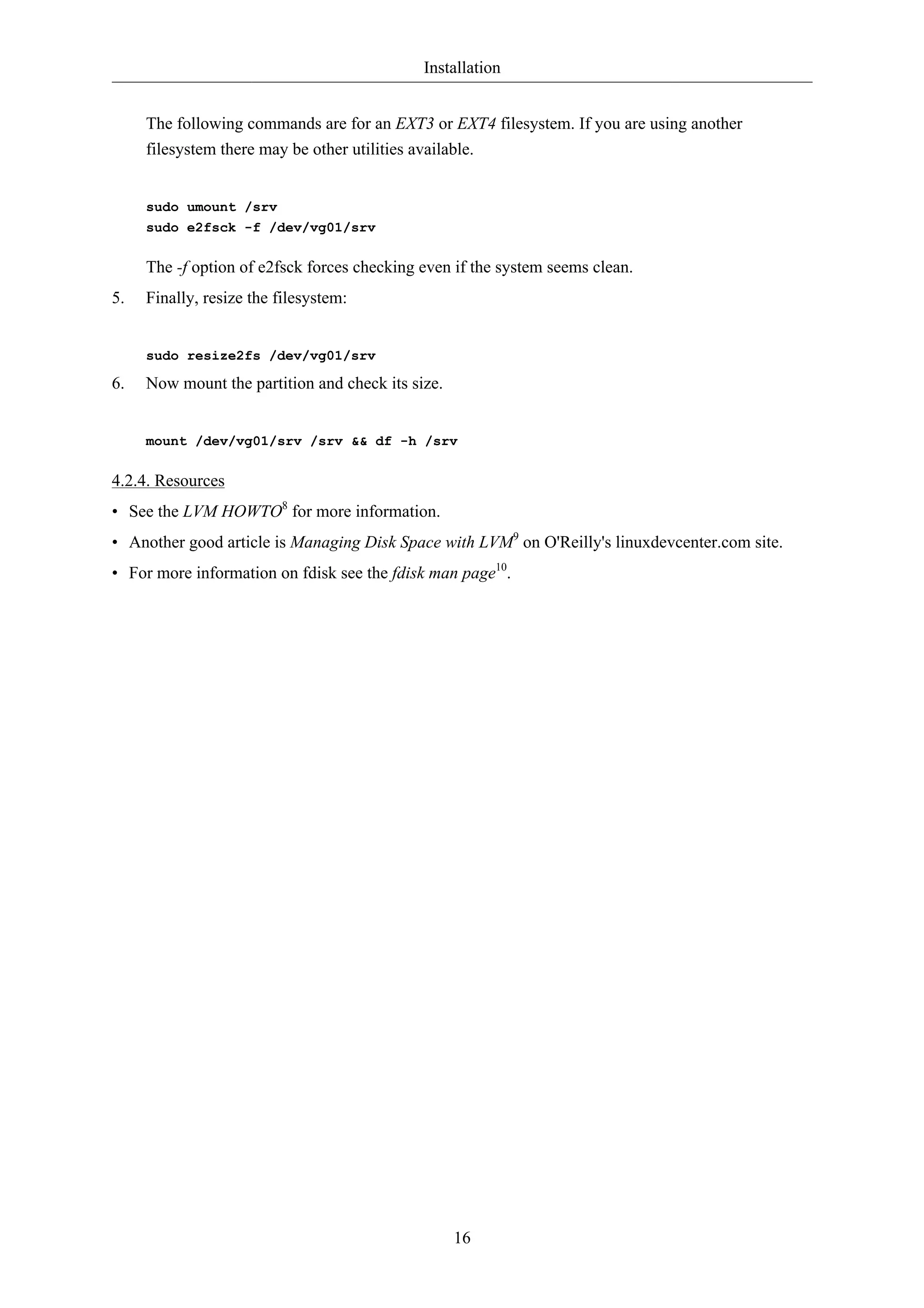 Installation 
The following commands are for an EXT3 or EXT4 filesystem. If you are using another 
filesystem there may be other utilities available. 
16 
sudo umount /srv 
sudo e2fsck -f /dev/vg01/srv 
The -f option of e2fsck forces checking even if the system seems clean. 
5. Finally, resize the filesystem: 
sudo resize2fs /dev/vg01/srv 
6. Now mount the partition and check its size. 
mount /dev/vg01/srv /srv && df -h /srv 
4.2.4. Resources 
• See the LVM HOWTO8 for more information. 
• Another good article is Managing Disk Space with LVM9 on O'Reilly's linuxdevcenter.com site. 
• For more information on fdisk see the fdisk man page10. 
 