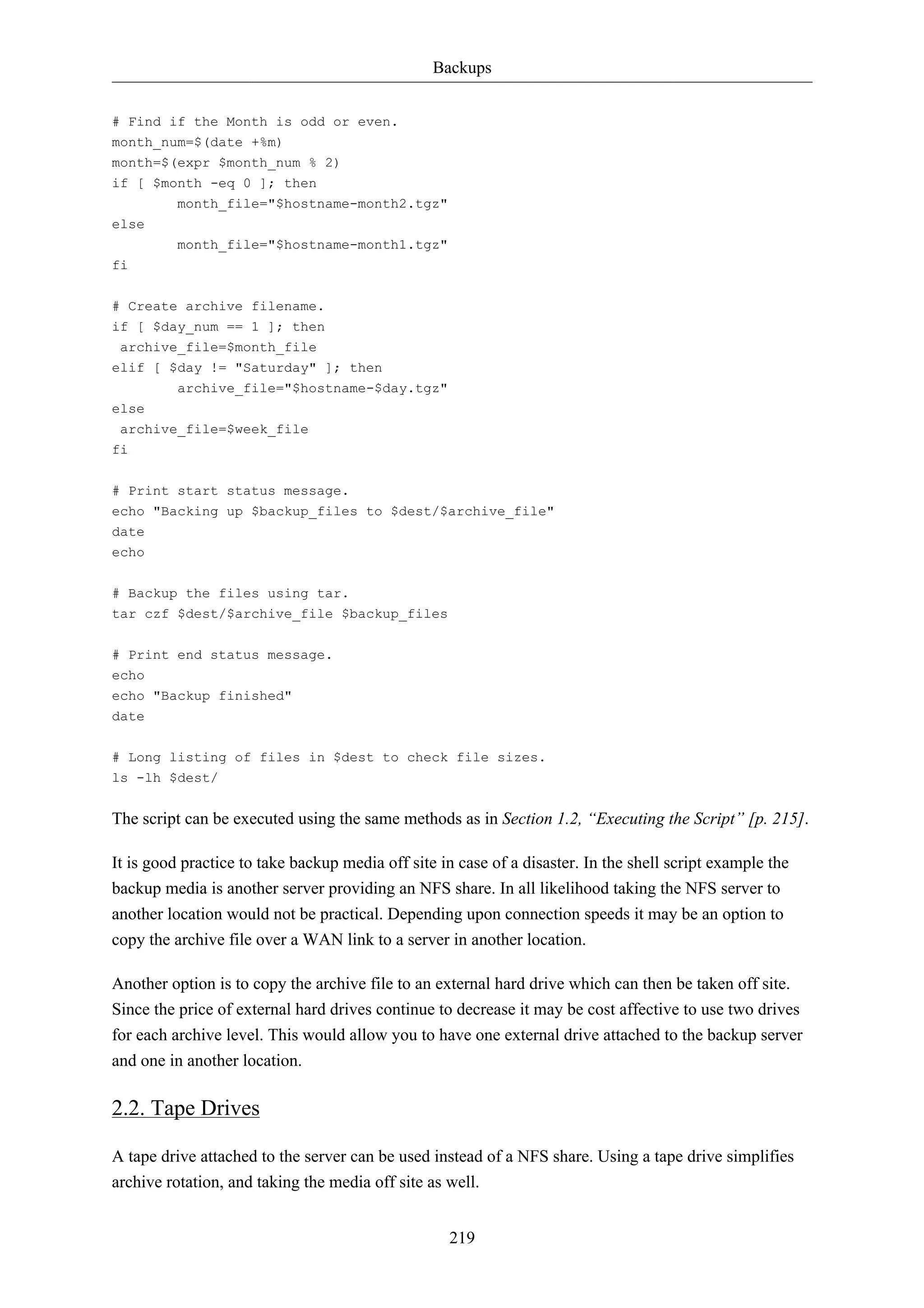 Backups 
219 
# Find if the Month is odd or even. 
month_num=$(date +%m) 
month=$(expr $month_num % 2) 
if [ $month -eq 0 ]; then 
month_file="$hostname-month2.tgz" 
else 
month_file="$hostname-month1.tgz" 
fi 
# Create archive filename. 
if [ $day_num == 1 ]; then 
archive_file=$month_file 
elif [ $day != "Saturday" ]; then 
archive_file="$hostname-$day.tgz" 
else 
archive_file=$week_file 
fi 
# Print start status message. 
echo "Backing up $backup_files to $dest/$archive_file" 
date 
echo 
# Backup the files using tar. 
tar czf $dest/$archive_file $backup_files 
# Print end status message. 
echo 
echo "Backup finished" 
date 
# Long listing of files in $dest to check file sizes. 
ls -lh $dest/ 
The script can be executed using the same methods as in Section 1.2, “Executing the Script” [p. 215]. 
It is good practice to take backup media off site in case of a disaster. In the shell script example the 
backup media is another server providing an NFS share. In all likelihood taking the NFS server to 
another location would not be practical. Depending upon connection speeds it may be an option to 
copy the archive file over a WAN link to a server in another location. 
Another option is to copy the archive file to an external hard drive which can then be taken off site. 
Since the price of external hard drives continue to decrease it may be cost affective to use two drives 
for each archive level. This would allow you to have one external drive attached to the backup server 
and one in another location. 
2.2. Tape Drives 
A tape drive attached to the server can be used instead of a NFS share. Using a tape drive simplifies 
archive rotation, and taking the media off site as well. 
 