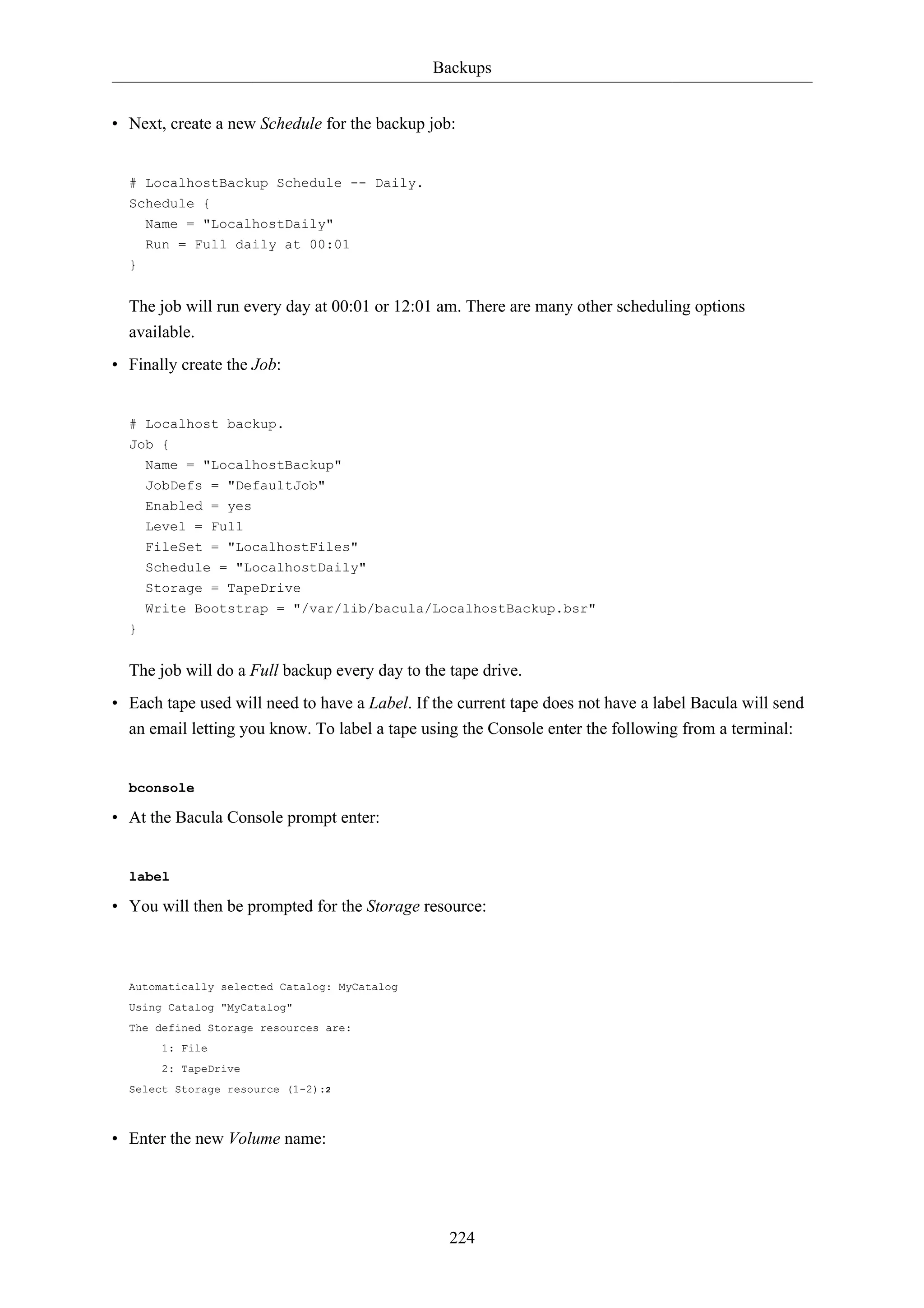 Backups 
• Next, create a new Schedule for the backup job: 
224 
# LocalhostBackup Schedule -- Daily. 
Schedule { 
Name = "LocalhostDaily" 
Run = Full daily at 00:01 
} 
The job will run every day at 00:01 or 12:01 am. There are many other scheduling options 
available. 
• Finally create the Job: 
# Localhost backup. 
Job { 
Name = "LocalhostBackup" 
JobDefs = "DefaultJob" 
Enabled = yes 
Level = Full 
FileSet = "LocalhostFiles" 
Schedule = "LocalhostDaily" 
Storage = TapeDrive 
Write Bootstrap = "/var/lib/bacula/LocalhostBackup.bsr" 
} 
The job will do a Full backup every day to the tape drive. 
• Each tape used will need to have a Label. If the current tape does not have a label Bacula will send 
an email letting you know. To label a tape using the Console enter the following from a terminal: 
bconsole 
• At the Bacula Console prompt enter: 
label 
• You will then be prompted for the Storage resource: 
Automatically selected Catalog: MyCatalog 
Using Catalog "MyCatalog" 
The defined Storage resources are: 
1: File 
2: TapeDrive 
Select Storage resource (1-2):2 
• Enter the new Volume name: 
 