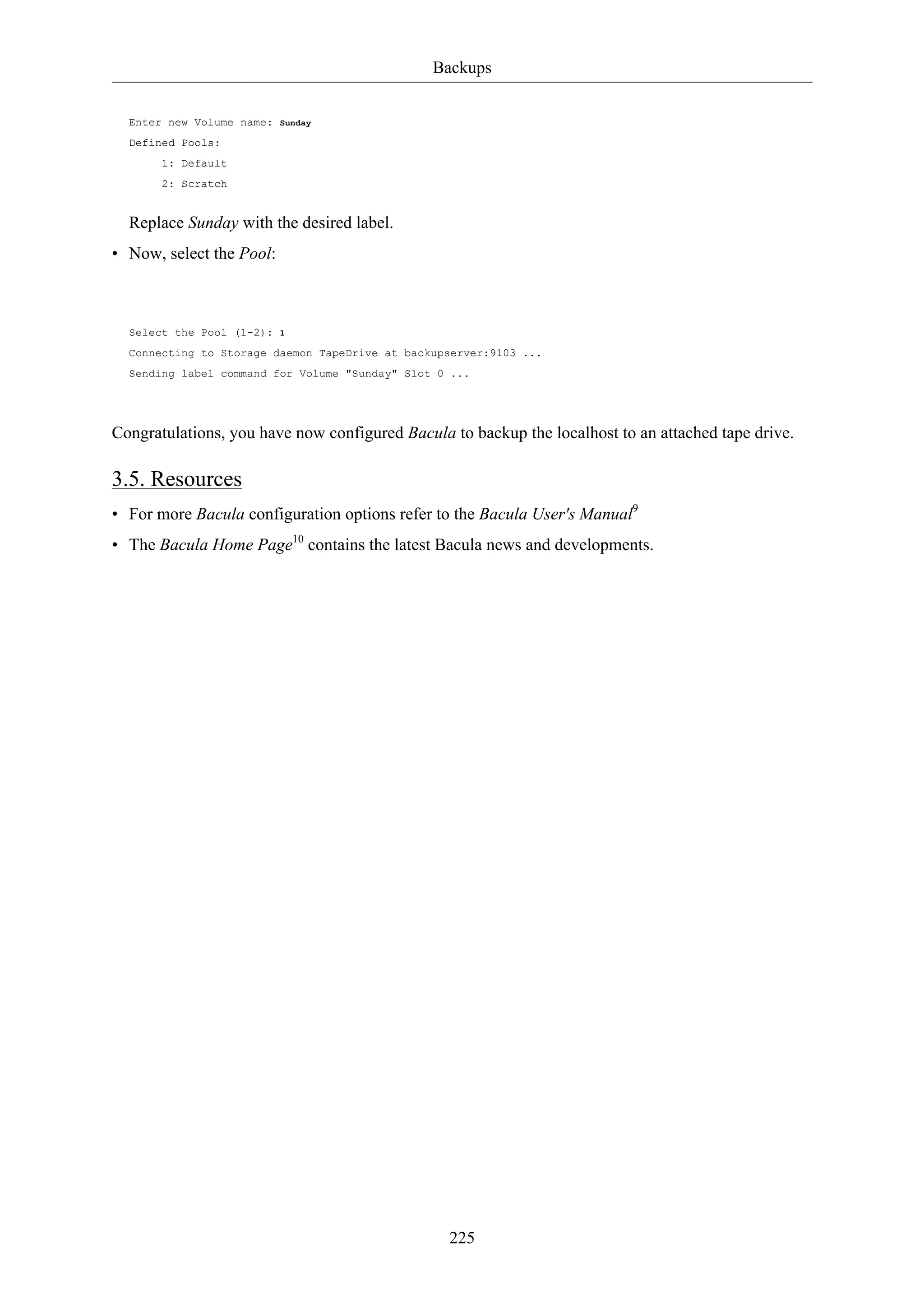 Backups 
225 
Enter new Volume name: Sunday 
Defined Pools: 
1: Default 
2: Scratch 
Replace Sunday with the desired label. 
• Now, select the Pool: 
Select the Pool (1-2): 1 
Connecting to Storage daemon TapeDrive at backupserver:9103 ... 
Sending label command for Volume "Sunday" Slot 0 ... 
Congratulations, you have now configured Bacula to backup the localhost to an attached tape drive. 
3.5. Resources 
• For more Bacula configuration options refer to the Bacula User's Manual9 
• The Bacula Home Page10 contains the latest Bacula news and developments. 
 