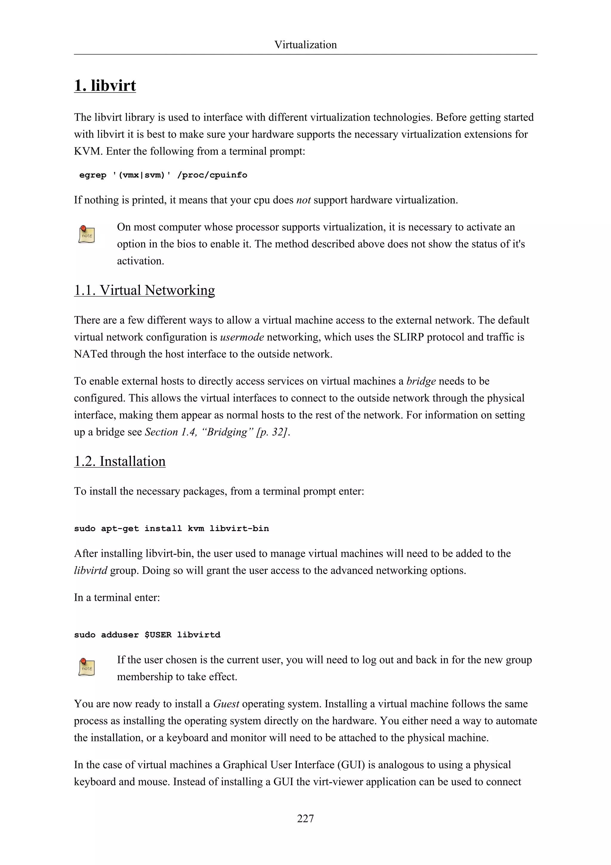Virtualization 
227 
1. libvirt 
The libvirt library is used to interface with different virtualization technologies. Before getting started 
with libvirt it is best to make sure your hardware supports the necessary virtualization extensions for 
KVM. Enter the following from a terminal prompt: 
egrep '(vmx|svm)' /proc/cpuinfo 
If nothing is printed, it means that your cpu does not support hardware virtualization. 
On most computer whose processor supports virtualization, it is necessary to activate an 
option in the bios to enable it. The method described above does not show the status of it's 
activation. 
1.1. Virtual Networking 
There are a few different ways to allow a virtual machine access to the external network. The default 
virtual network configuration is usermode networking, which uses the SLIRP protocol and traffic is 
NATed through the host interface to the outside network. 
To enable external hosts to directly access services on virtual machines a bridge needs to be 
configured. This allows the virtual interfaces to connect to the outside network through the physical 
interface, making them appear as normal hosts to the rest of the network. For information on setting 
up a bridge see Section 1.4, “Bridging” [p. 32]. 
1.2. Installation 
To install the necessary packages, from a terminal prompt enter: 
sudo apt-get install kvm libvirt-bin 
After installing libvirt-bin, the user used to manage virtual machines will need to be added to the 
libvirtd group. Doing so will grant the user access to the advanced networking options. 
In a terminal enter: 
sudo adduser $USER libvirtd 
If the user chosen is the current user, you will need to log out and back in for the new group 
membership to take effect. 
You are now ready to install a Guest operating system. Installing a virtual machine follows the same 
process as installing the operating system directly on the hardware. You either need a way to automate 
the installation, or a keyboard and monitor will need to be attached to the physical machine. 
In the case of virtual machines a Graphical User Interface (GUI) is analogous to using a physical 
keyboard and mouse. Instead of installing a GUI the virt-viewer application can be used to connect 
 