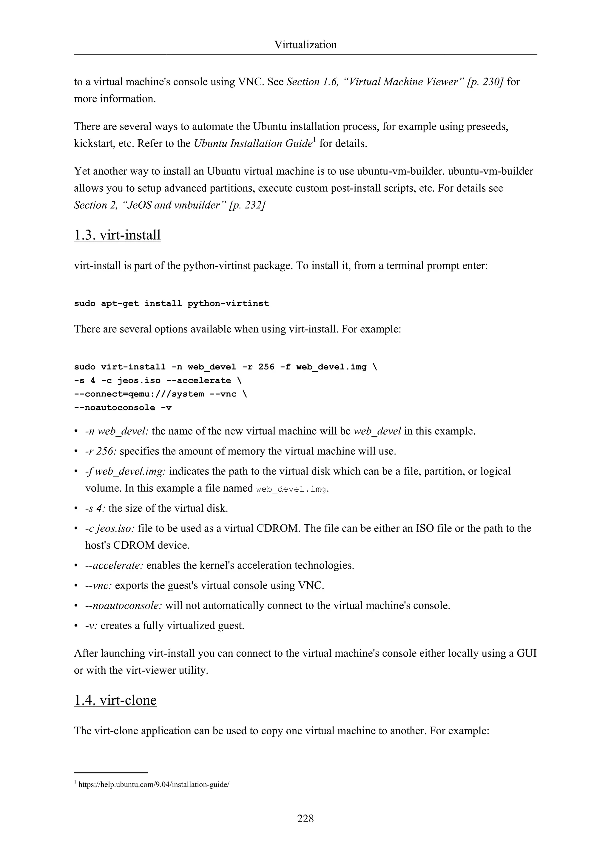 Virtualization 
to a virtual machine's console using VNC. See Section 1.6, “Virtual Machine Viewer” [p. 230] for 
more information. 
There are several ways to automate the Ubuntu installation process, for example using preseeds, 
kickstart, etc. Refer to the Ubuntu Installation Guide1 for details. 
Yet another way to install an Ubuntu virtual machine is to use ubuntu-vm-builder. ubuntu-vm-builder 
allows you to setup advanced partitions, execute custom post-install scripts, etc. For details see 
Section 2, “JeOS and vmbuilder” [p. 232] 
1.3. virt-install 
virt-install is part of the python-virtinst package. To install it, from a terminal prompt enter: 
228 
sudo apt-get install python-virtinst 
There are several options available when using virt-install. For example: 
sudo virt-install -n web_devel -r 256 -f web_devel.img  
-s 4 -c jeos.iso --accelerate  
--connect=qemu:///system --vnc  
--noautoconsole -v 
• -n web_devel: the name of the new virtual machine will be web_devel in this example. 
• -r 256: specifies the amount of memory the virtual machine will use. 
• -f web_devel.img: indicates the path to the virtual disk which can be a file, partition, or logical 
volume. In this example a file named web_devel.img. 
• -s 4: the size of the virtual disk. 
• -c jeos.iso: file to be used as a virtual CDROM. The file can be either an ISO file or the path to the 
host's CDROM device. 
• --accelerate: enables the kernel's acceleration technologies. 
• --vnc: exports the guest's virtual console using VNC. 
• --noautoconsole: will not automatically connect to the virtual machine's console. 
• -v: creates a fully virtualized guest. 
After launching virt-install you can connect to the virtual machine's console either locally using a GUI 
or with the virt-viewer utility. 
1.4. virt-clone 
The virt-clone application can be used to copy one virtual machine to another. For example: 
1 https://help.ubuntu.com/9.04/installation-guide/ 
 