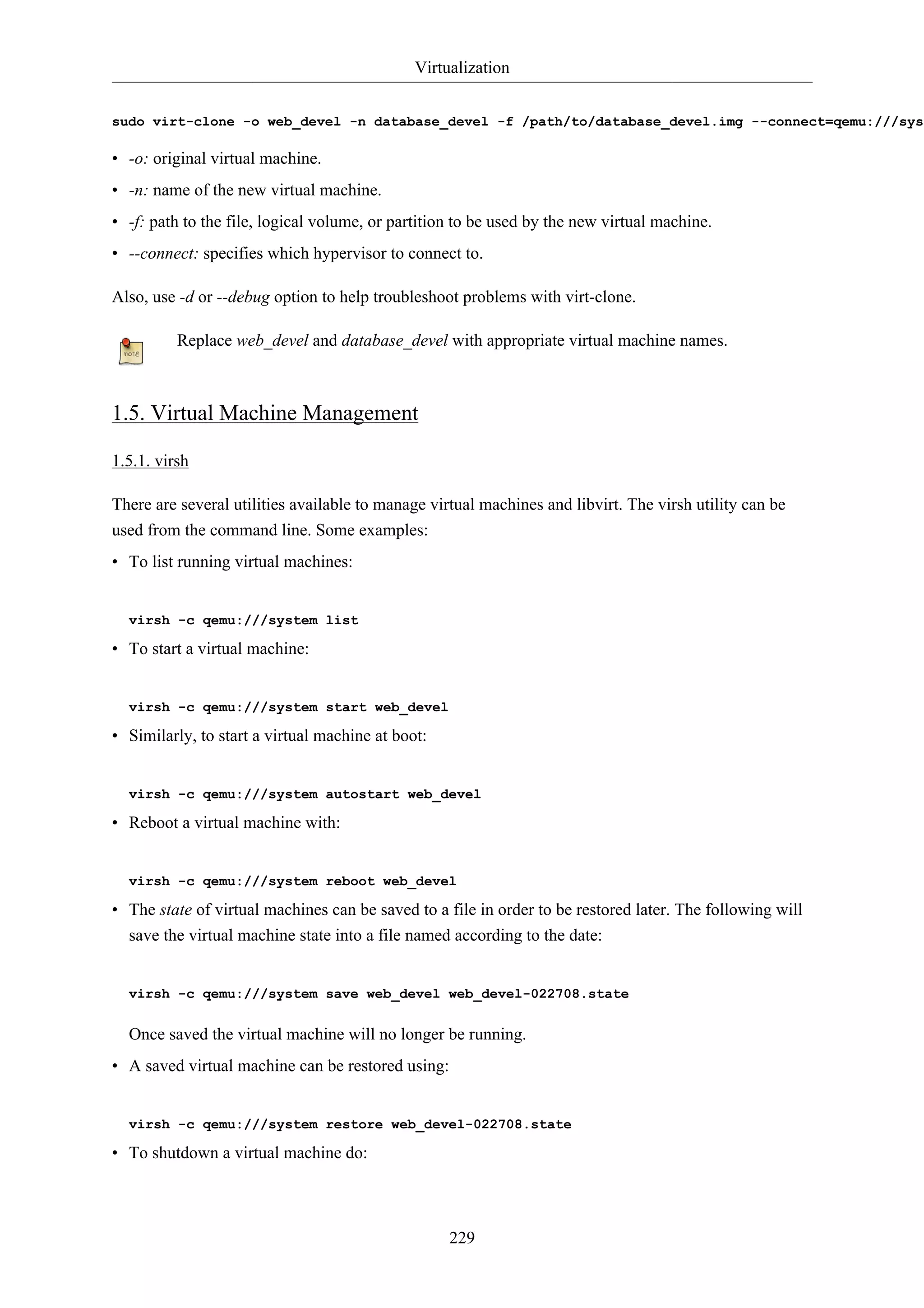 Virtualization 
sudo virt-clone -o web_devel -n database_devel -f /path/to/database_devel.img --connect=qemu:///system 
• -o: original virtual machine. 
• -n: name of the new virtual machine. 
• -f: path to the file, logical volume, or partition to be used by the new virtual machine. 
• --connect: specifies which hypervisor to connect to. 
Also, use -d or --debug option to help troubleshoot problems with virt-clone. 
Replace web_devel and database_devel with appropriate virtual machine names. 
229 
1.5. Virtual Machine Management 
1.5.1. virsh 
There are several utilities available to manage virtual machines and libvirt. The virsh utility can be 
used from the command line. Some examples: 
• To list running virtual machines: 
virsh -c qemu:///system list 
• To start a virtual machine: 
virsh -c qemu:///system start web_devel 
• Similarly, to start a virtual machine at boot: 
virsh -c qemu:///system autostart web_devel 
• Reboot a virtual machine with: 
virsh -c qemu:///system reboot web_devel 
• The state of virtual machines can be saved to a file in order to be restored later. The following will 
save the virtual machine state into a file named according to the date: 
virsh -c qemu:///system save web_devel web_devel-022708.state 
Once saved the virtual machine will no longer be running. 
• A saved virtual machine can be restored using: 
virsh -c qemu:///system restore web_devel-022708.state 
• To shutdown a virtual machine do: 
 