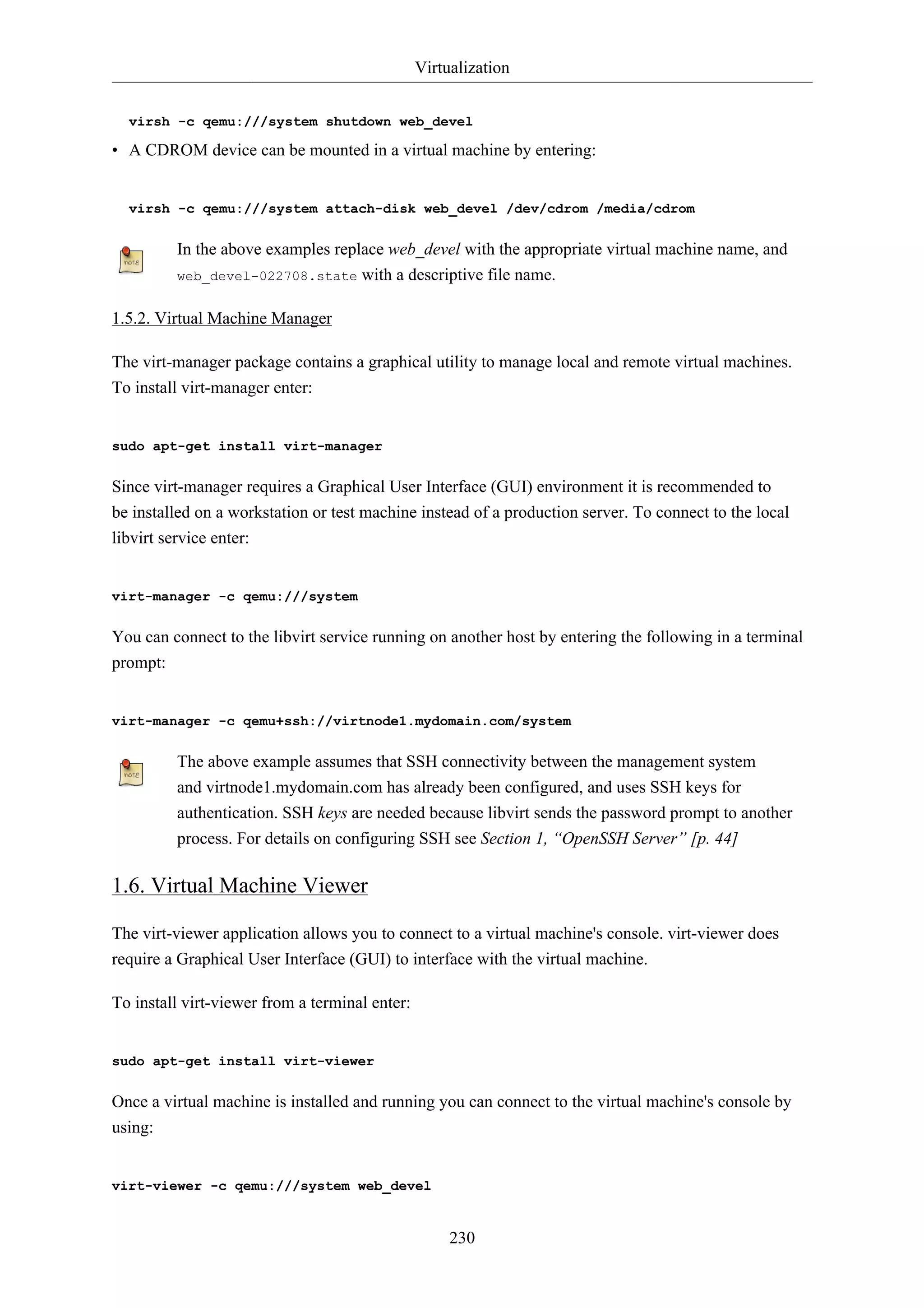 Virtualization 
virsh -c qemu:///system shutdown web_devel 
• A CDROM device can be mounted in a virtual machine by entering: 
virsh -c qemu:///system attach-disk web_devel /dev/cdrom /media/cdrom 
In the above examples replace web_devel with the appropriate virtual machine name, and 
web_devel-022708.state with a descriptive file name. 
230 
1.5.2. Virtual Machine Manager 
The virt-manager package contains a graphical utility to manage local and remote virtual machines. 
To install virt-manager enter: 
sudo apt-get install virt-manager 
Since virt-manager requires a Graphical User Interface (GUI) environment it is recommended to 
be installed on a workstation or test machine instead of a production server. To connect to the local 
libvirt service enter: 
virt-manager -c qemu:///system 
You can connect to the libvirt service running on another host by entering the following in a terminal 
prompt: 
virt-manager -c qemu+ssh://virtnode1.mydomain.com/system 
The above example assumes that SSH connectivity between the management system 
and virtnode1.mydomain.com has already been configured, and uses SSH keys for 
authentication. SSH keys are needed because libvirt sends the password prompt to another 
process. For details on configuring SSH see Section 1, “OpenSSH Server” [p. 44] 
1.6. Virtual Machine Viewer 
The virt-viewer application allows you to connect to a virtual machine's console. virt-viewer does 
require a Graphical User Interface (GUI) to interface with the virtual machine. 
To install virt-viewer from a terminal enter: 
sudo apt-get install virt-viewer 
Once a virtual machine is installed and running you can connect to the virtual machine's console by 
using: 
virt-viewer -c qemu:///system web_devel 
 