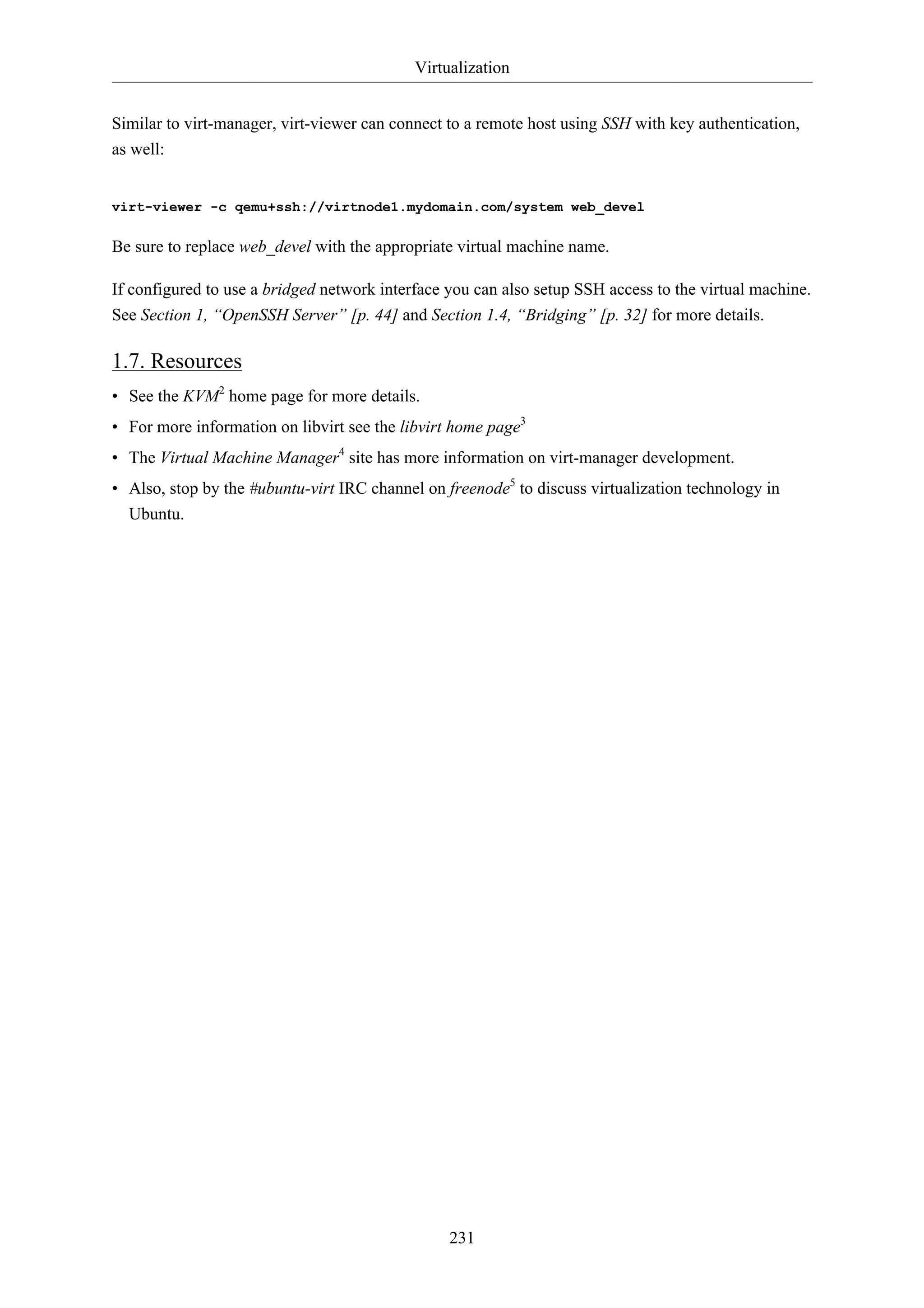 Virtualization 
Similar to virt-manager, virt-viewer can connect to a remote host using SSH with key authentication, 
as well: 
virt-viewer -c qemu+ssh://virtnode1.mydomain.com/system web_devel 
Be sure to replace web_devel with the appropriate virtual machine name. 
If configured to use a bridged network interface you can also setup SSH access to the virtual machine. 
See Section 1, “OpenSSH Server” [p. 44] and Section 1.4, “Bridging” [p. 32] for more details. 
1.7. Resources 
• See the KVM2 home page for more details. 
• For more information on libvirt see the libvirt home page3 
• The Virtual Machine Manager4 site has more information on virt-manager development. 
• Also, stop by the #ubuntu-virt IRC channel on freenode5 to discuss virtualization technology in 
Ubuntu. 
231 
 