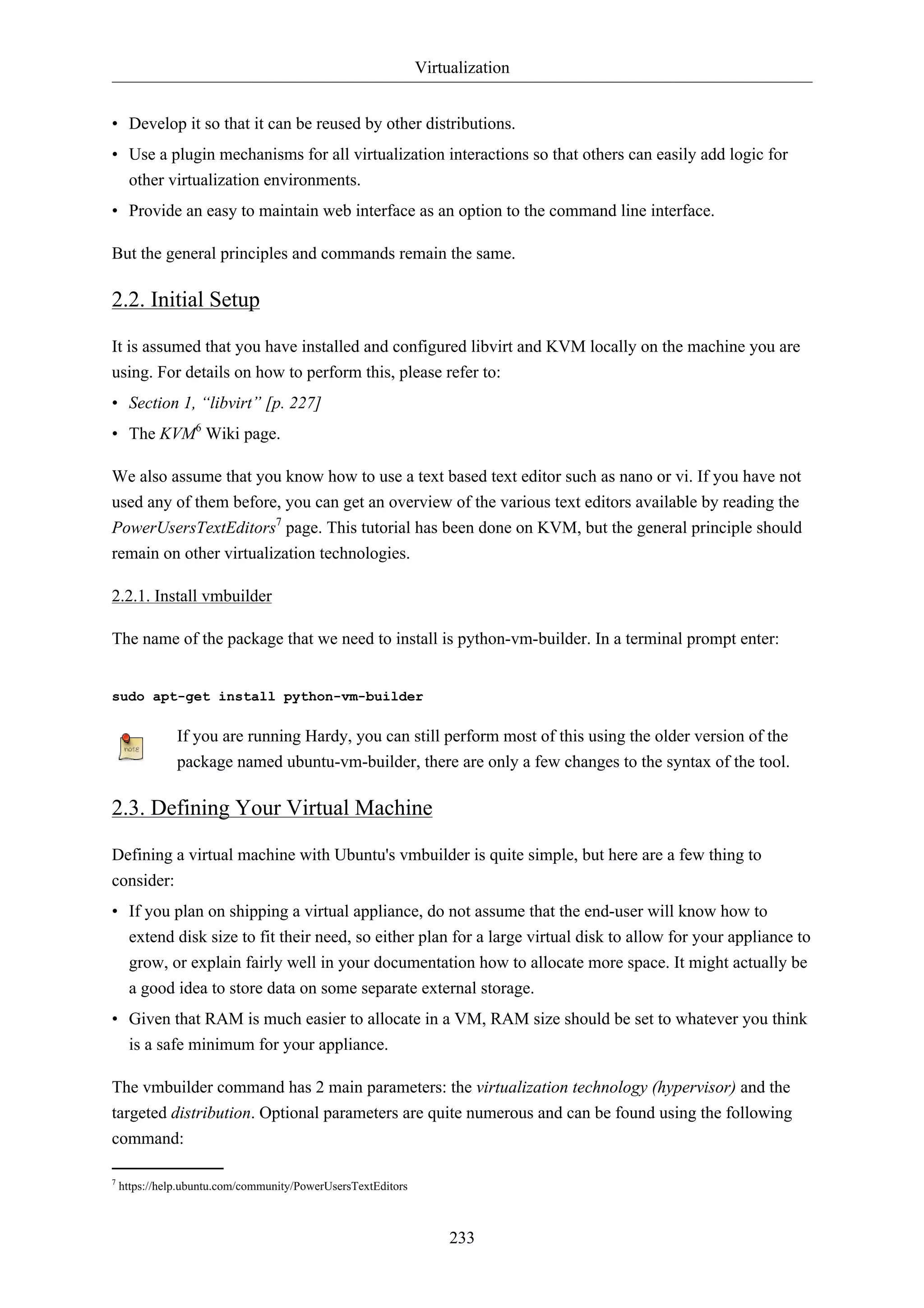 Virtualization 
• Develop it so that it can be reused by other distributions. 
• Use a plugin mechanisms for all virtualization interactions so that others can easily add logic for 
other virtualization environments. 
• Provide an easy to maintain web interface as an option to the command line interface. 
But the general principles and commands remain the same. 
2.2. Initial Setup 
It is assumed that you have installed and configured libvirt and KVM locally on the machine you are 
using. For details on how to perform this, please refer to: 
• Section 1, “libvirt” [p. 227] 
• The KVM6 Wiki page. 
We also assume that you know how to use a text based text editor such as nano or vi. If you have not 
used any of them before, you can get an overview of the various text editors available by reading the 
PowerUsersTextEditors7 page. This tutorial has been done on KVM, but the general principle should 
remain on other virtualization technologies. 
233 
2.2.1. Install vmbuilder 
The name of the package that we need to install is python-vm-builder. In a terminal prompt enter: 
sudo apt-get install python-vm-builder 
If you are running Hardy, you can still perform most of this using the older version of the 
package named ubuntu-vm-builder, there are only a few changes to the syntax of the tool. 
2.3. Defining Your Virtual Machine 
Defining a virtual machine with Ubuntu's vmbuilder is quite simple, but here are a few thing to 
consider: 
• If you plan on shipping a virtual appliance, do not assume that the end-user will know how to 
extend disk size to fit their need, so either plan for a large virtual disk to allow for your appliance to 
grow, or explain fairly well in your documentation how to allocate more space. It might actually be 
a good idea to store data on some separate external storage. 
• Given that RAM is much easier to allocate in a VM, RAM size should be set to whatever you think 
is a safe minimum for your appliance. 
The vmbuilder command has 2 main parameters: the virtualization technology (hypervisor) and the 
targeted distribution. Optional parameters are quite numerous and can be found using the following 
command: 
7 https://help.ubuntu.com/community/PowerUsersTextEditors 
 