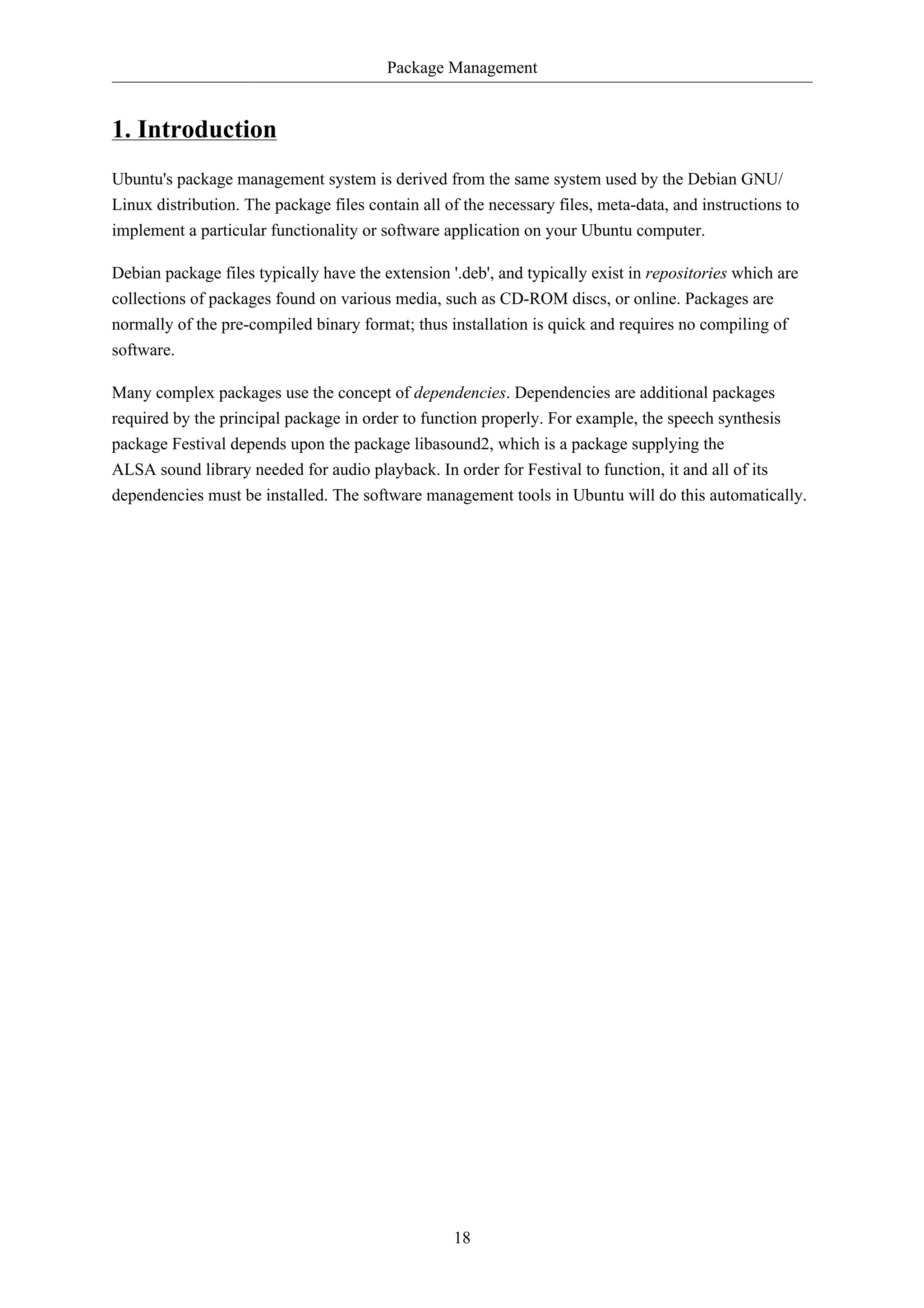 Package Management 
18 
1. Introduction 
Ubuntu's package management system is derived from the same system used by the Debian GNU/ 
Linux distribution. The package files contain all of the necessary files, meta-data, and instructions to 
implement a particular functionality or software application on your Ubuntu computer. 
Debian package files typically have the extension '.deb', and typically exist in repositories which are 
collections of packages found on various media, such as CD-ROM discs, or online. Packages are 
normally of the pre-compiled binary format; thus installation is quick and requires no compiling of 
software. 
Many complex packages use the concept of dependencies. Dependencies are additional packages 
required by the principal package in order to function properly. For example, the speech synthesis 
package Festival depends upon the package libasound2, which is a package supplying the 
ALSA sound library needed for audio playback. In order for Festival to function, it and all of its 
dependencies must be installed. The software management tools in Ubuntu will do this automatically. 
 