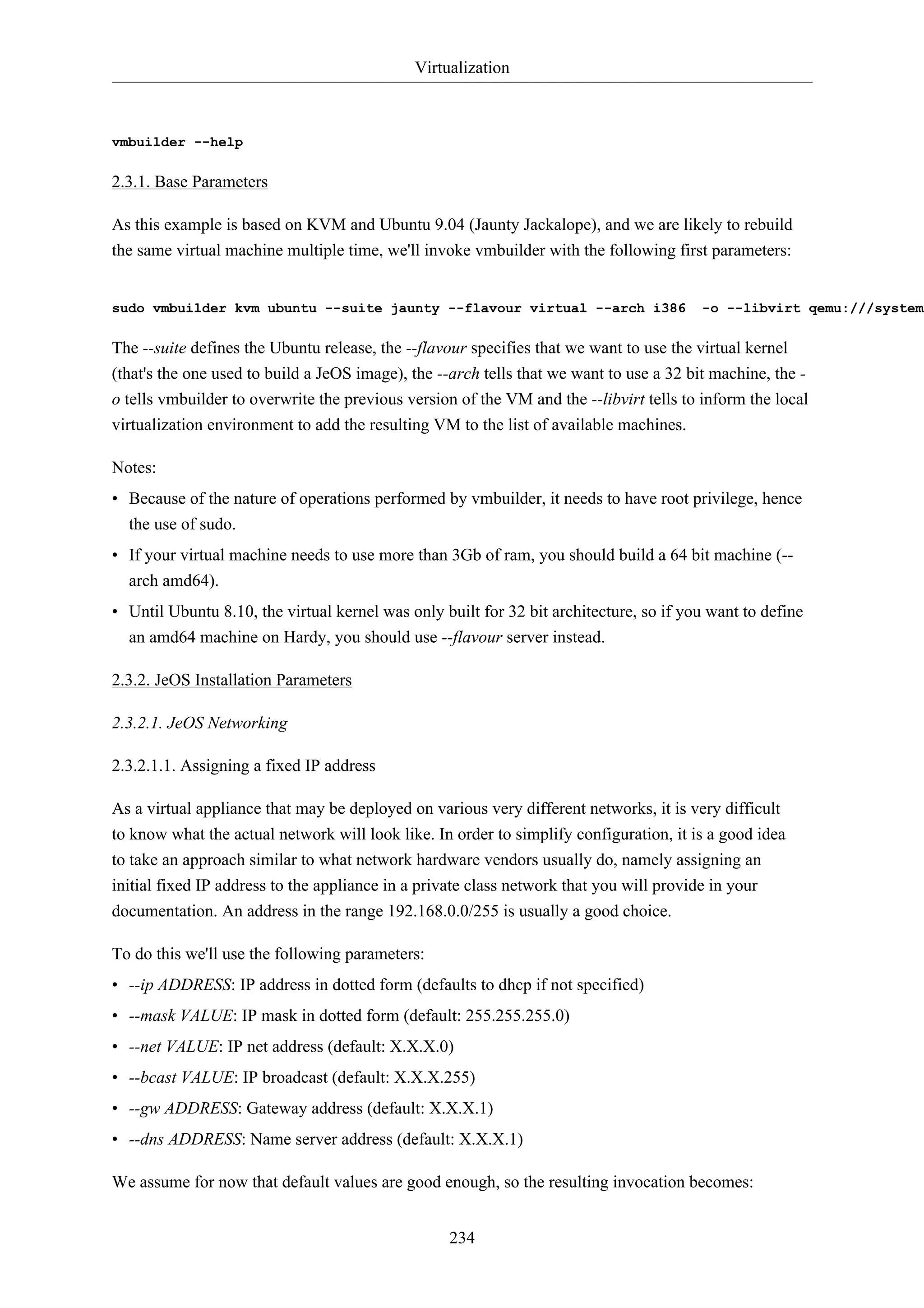 Virtualization 
234 
vmbuilder --help 
2.3.1. Base Parameters 
As this example is based on KVM and Ubuntu 9.04 (Jaunty Jackalope), and we are likely to rebuild 
the same virtual machine multiple time, we'll invoke vmbuilder with the following first parameters: 
sudo vmbuilder kvm ubuntu --suite jaunty --flavour virtual --arch i386 -o --libvirt qemu:///system 
The --suite defines the Ubuntu release, the --flavour specifies that we want to use the virtual kernel 
(that's the one used to build a JeOS image), the --arch tells that we want to use a 32 bit machine, the - 
o tells vmbuilder to overwrite the previous version of the VM and the --libvirt tells to inform the local 
virtualization environment to add the resulting VM to the list of available machines. 
Notes: 
• Because of the nature of operations performed by vmbuilder, it needs to have root privilege, hence 
the use of sudo. 
• If your virtual machine needs to use more than 3Gb of ram, you should build a 64 bit machine (-- 
arch amd64). 
• Until Ubuntu 8.10, the virtual kernel was only built for 32 bit architecture, so if you want to define 
an amd64 machine on Hardy, you should use --flavour server instead. 
2.3.2. JeOS Installation Parameters 
2.3.2.1. JeOS Networking 
2.3.2.1.1. Assigning a fixed IP address 
As a virtual appliance that may be deployed on various very different networks, it is very difficult 
to know what the actual network will look like. In order to simplify configuration, it is a good idea 
to take an approach similar to what network hardware vendors usually do, namely assigning an 
initial fixed IP address to the appliance in a private class network that you will provide in your 
documentation. An address in the range 192.168.0.0/255 is usually a good choice. 
To do this we'll use the following parameters: 
• --ip ADDRESS: IP address in dotted form (defaults to dhcp if not specified) 
• --mask VALUE: IP mask in dotted form (default: 255.255.255.0) 
• --net VALUE: IP net address (default: X.X.X.0) 
• --bcast VALUE: IP broadcast (default: X.X.X.255) 
• --gw ADDRESS: Gateway address (default: X.X.X.1) 
• --dns ADDRESS: Name server address (default: X.X.X.1) 
We assume for now that default values are good enough, so the resulting invocation becomes: 
 