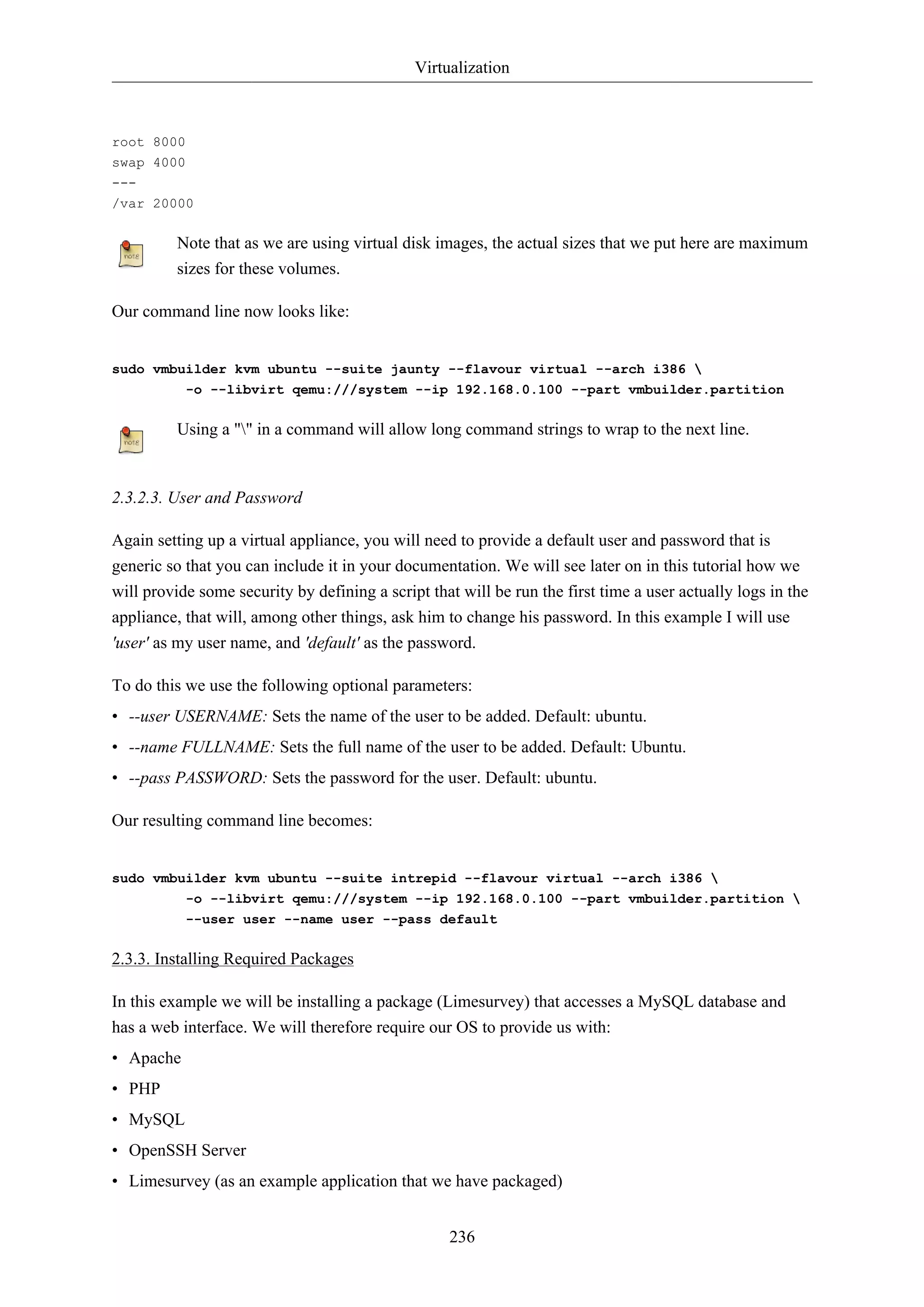Virtualization 
236 
root 8000 
swap 4000 
--- 
/var 20000 
Note that as we are using virtual disk images, the actual sizes that we put here are maximum 
sizes for these volumes. 
Our command line now looks like: 
sudo vmbuilder kvm ubuntu --suite jaunty --flavour virtual --arch i386  
-o --libvirt qemu:///system --ip 192.168.0.100 --part vmbuilder.partition 
Using a "" in a command will allow long command strings to wrap to the next line. 
2.3.2.3. User and Password 
Again setting up a virtual appliance, you will need to provide a default user and password that is 
generic so that you can include it in your documentation. We will see later on in this tutorial how we 
will provide some security by defining a script that will be run the first time a user actually logs in the 
appliance, that will, among other things, ask him to change his password. In this example I will use 
'user' as my user name, and 'default' as the password. 
To do this we use the following optional parameters: 
• --user USERNAME: Sets the name of the user to be added. Default: ubuntu. 
• --name FULLNAME: Sets the full name of the user to be added. Default: Ubuntu. 
• --pass PASSWORD: Sets the password for the user. Default: ubuntu. 
Our resulting command line becomes: 
sudo vmbuilder kvm ubuntu --suite intrepid --flavour virtual --arch i386  
-o --libvirt qemu:///system --ip 192.168.0.100 --part vmbuilder.partition  
--user user --name user --pass default 
2.3.3. Installing Required Packages 
In this example we will be installing a package (Limesurvey) that accesses a MySQL database and 
has a web interface. We will therefore require our OS to provide us with: 
• Apache 
• PHP 
• MySQL 
• OpenSSH Server 
• Limesurvey (as an example application that we have packaged) 
 