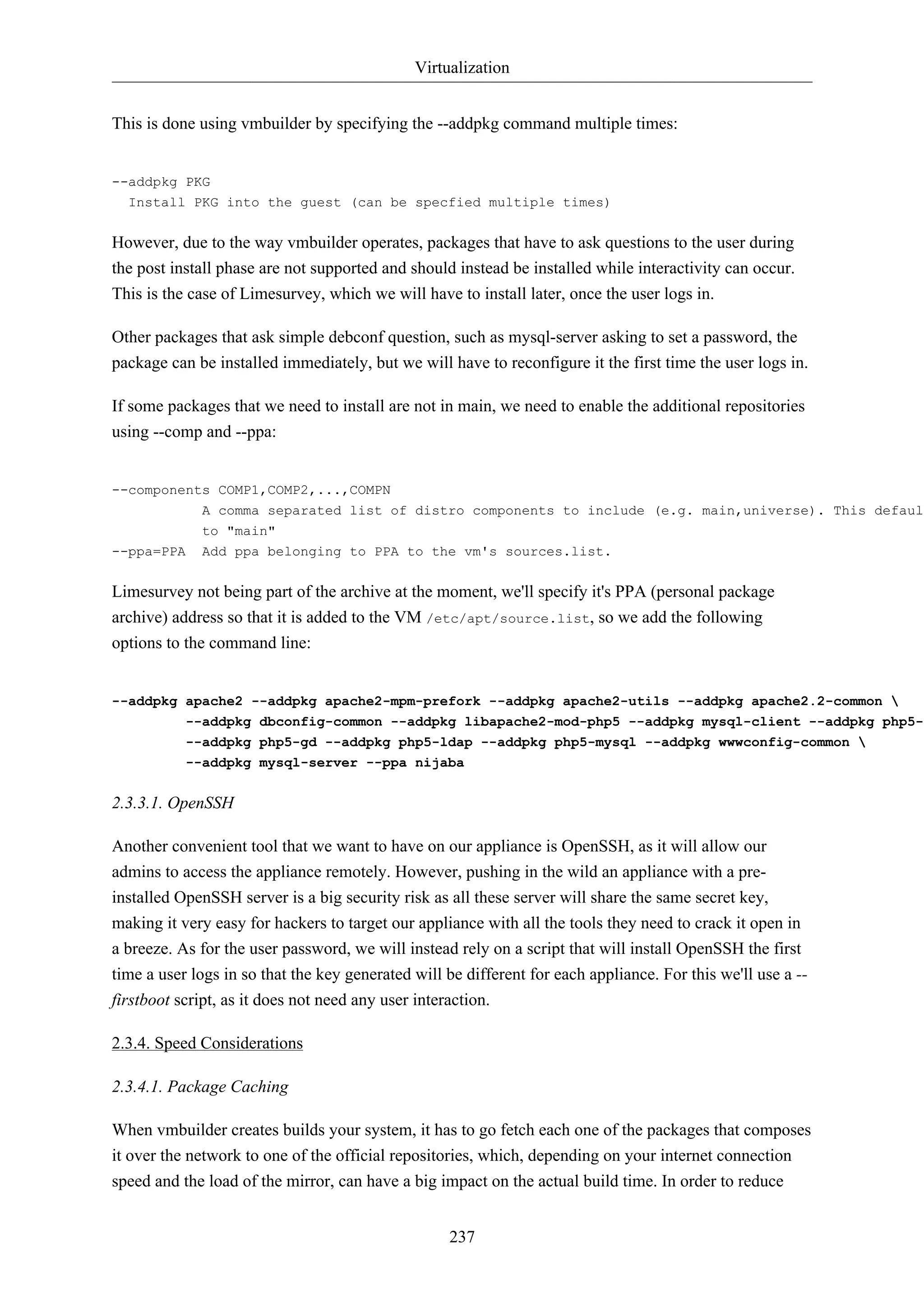Virtualization 
This is done using vmbuilder by specifying the --addpkg command multiple times: 
237 
--addpkg PKG 
Install PKG into the guest (can be specfied multiple times) 
However, due to the way vmbuilder operates, packages that have to ask questions to the user during 
the post install phase are not supported and should instead be installed while interactivity can occur. 
This is the case of Limesurvey, which we will have to install later, once the user logs in. 
Other packages that ask simple debconf question, such as mysql-server asking to set a password, the 
package can be installed immediately, but we will have to reconfigure it the first time the user logs in. 
If some packages that we need to install are not in main, we need to enable the additional repositories 
using --comp and --ppa: 
--components COMP1,COMP2,...,COMPN 
A comma separated list of distro components to include (e.g. main,universe). This defaults 
to "main" 
--ppa=PPA Add ppa belonging to PPA to the vm's sources.list. 
Limesurvey not being part of the archive at the moment, we'll specify it's PPA (personal package 
archive) address so that it is added to the VM /etc/apt/source.list, so we add the following 
options to the command line: 
--addpkg apache2 --addpkg apache2-mpm-prefork --addpkg apache2-utils --addpkg apache2.2-common  
--addpkg dbconfig-common --addpkg libapache2-mod-php5 --addpkg mysql-client --addpkg php5-cli --addpkg php5-gd --addpkg php5-ldap --addpkg php5-mysql --addpkg wwwconfig-common  
--addpkg mysql-server --ppa nijaba 
2.3.3.1. OpenSSH 
Another convenient tool that we want to have on our appliance is OpenSSH, as it will allow our 
admins to access the appliance remotely. However, pushing in the wild an appliance with a pre-installed 
OpenSSH server is a big security risk as all these server will share the same secret key, 
making it very easy for hackers to target our appliance with all the tools they need to crack it open in 
a breeze. As for the user password, we will instead rely on a script that will install OpenSSH the first 
time a user logs in so that the key generated will be different for each appliance. For this we'll use a -- 
firstboot script, as it does not need any user interaction. 
2.3.4. Speed Considerations 
2.3.4.1. Package Caching 
When vmbuilder creates builds your system, it has to go fetch each one of the packages that composes 
it over the network to one of the official repositories, which, depending on your internet connection 
speed and the load of the mirror, can have a big impact on the actual build time. In order to reduce 
 