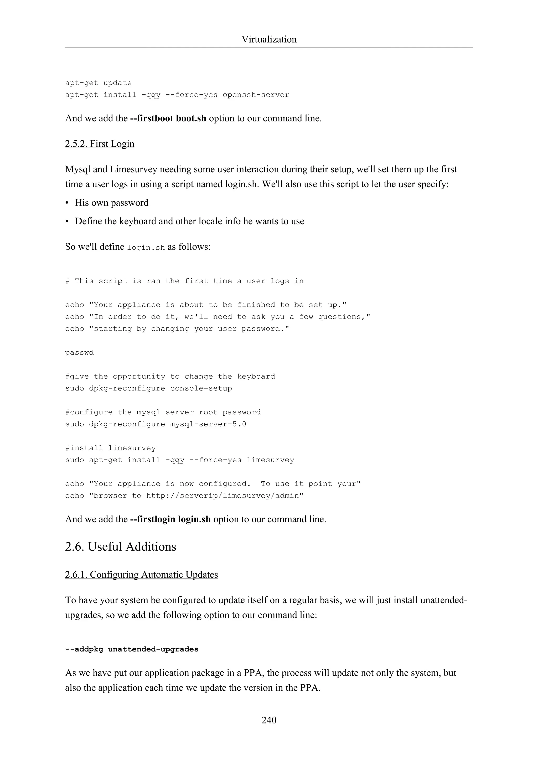 Virtualization 
apt-get update 
apt-get install -qqy --force-yes openssh-server 
And we add the --firstboot boot.sh option to our command line. 
240 
2.5.2. First Login 
Mysql and Limesurvey needing some user interaction during their setup, we'll set them up the first 
time a user logs in using a script named login.sh. We'll also use this script to let the user specify: 
• His own password 
• Define the keyboard and other locale info he wants to use 
So we'll define login.sh as follows: 
# This script is ran the first time a user logs in 
echo "Your appliance is about to be finished to be set up." 
echo "In order to do it, we'll need to ask you a few questions," 
echo "starting by changing your user password." 
passwd 
#give the opportunity to change the keyboard 
sudo dpkg-reconfigure console-setup 
#configure the mysql server root password 
sudo dpkg-reconfigure mysql-server-5.0 
#install limesurvey 
sudo apt-get install -qqy --force-yes limesurvey 
echo "Your appliance is now configured. To use it point your" 
echo "browser to http://serverip/limesurvey/admin" 
And we add the --firstlogin login.sh option to our command line. 
2.6. Useful Additions 
2.6.1. Configuring Automatic Updates 
To have your system be configured to update itself on a regular basis, we will just install unattended-upgrades, 
so we add the following option to our command line: 
--addpkg unattended-upgrades 
As we have put our application package in a PPA, the process will update not only the system, but 
also the application each time we update the version in the PPA. 
 