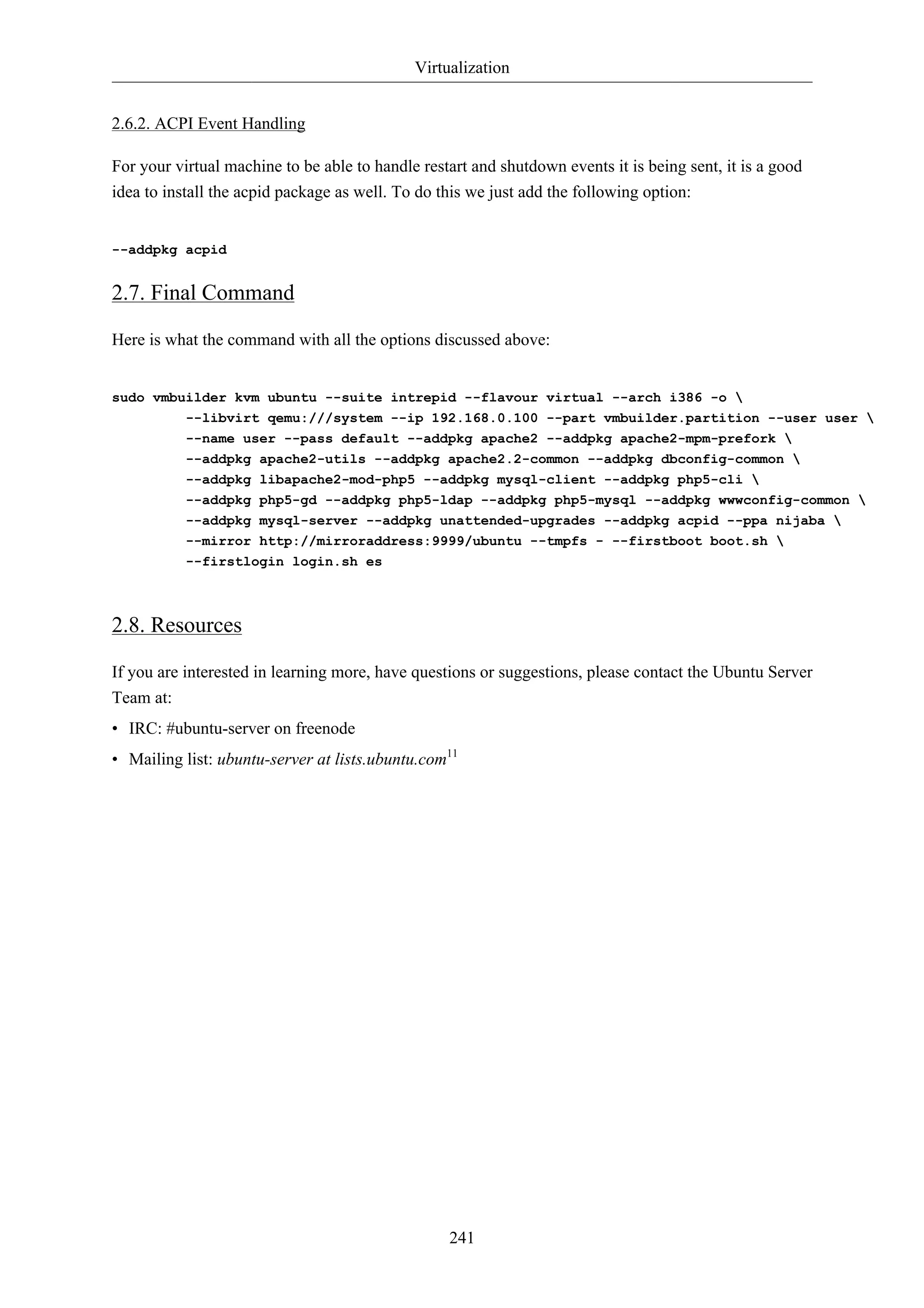 Virtualization 
241 
2.6.2. ACPI Event Handling 
For your virtual machine to be able to handle restart and shutdown events it is being sent, it is a good 
idea to install the acpid package as well. To do this we just add the following option: 
--addpkg acpid 
2.7. Final Command 
Here is what the command with all the options discussed above: 
sudo vmbuilder kvm ubuntu --suite intrepid --flavour virtual --arch i386 -o  
--libvirt qemu:///system --ip 192.168.0.100 --part vmbuilder.partition --user user  
--name user --pass default --addpkg apache2 --addpkg apache2-mpm-prefork  
--addpkg apache2-utils --addpkg apache2.2-common --addpkg dbconfig-common  
--addpkg libapache2-mod-php5 --addpkg mysql-client --addpkg php5-cli  
--addpkg php5-gd --addpkg php5-ldap --addpkg php5-mysql --addpkg wwwconfig-common  
--addpkg mysql-server --addpkg unattended-upgrades --addpkg acpid --ppa nijaba  
--mirror http://mirroraddress:9999/ubuntu --tmpfs - --firstboot boot.sh  
--firstlogin login.sh es 
2.8. Resources 
If you are interested in learning more, have questions or suggestions, please contact the Ubuntu Server 
Team at: 
• IRC: #ubuntu-server on freenode 
• Mailing list: ubuntu-server at lists.ubuntu.com11 
 
