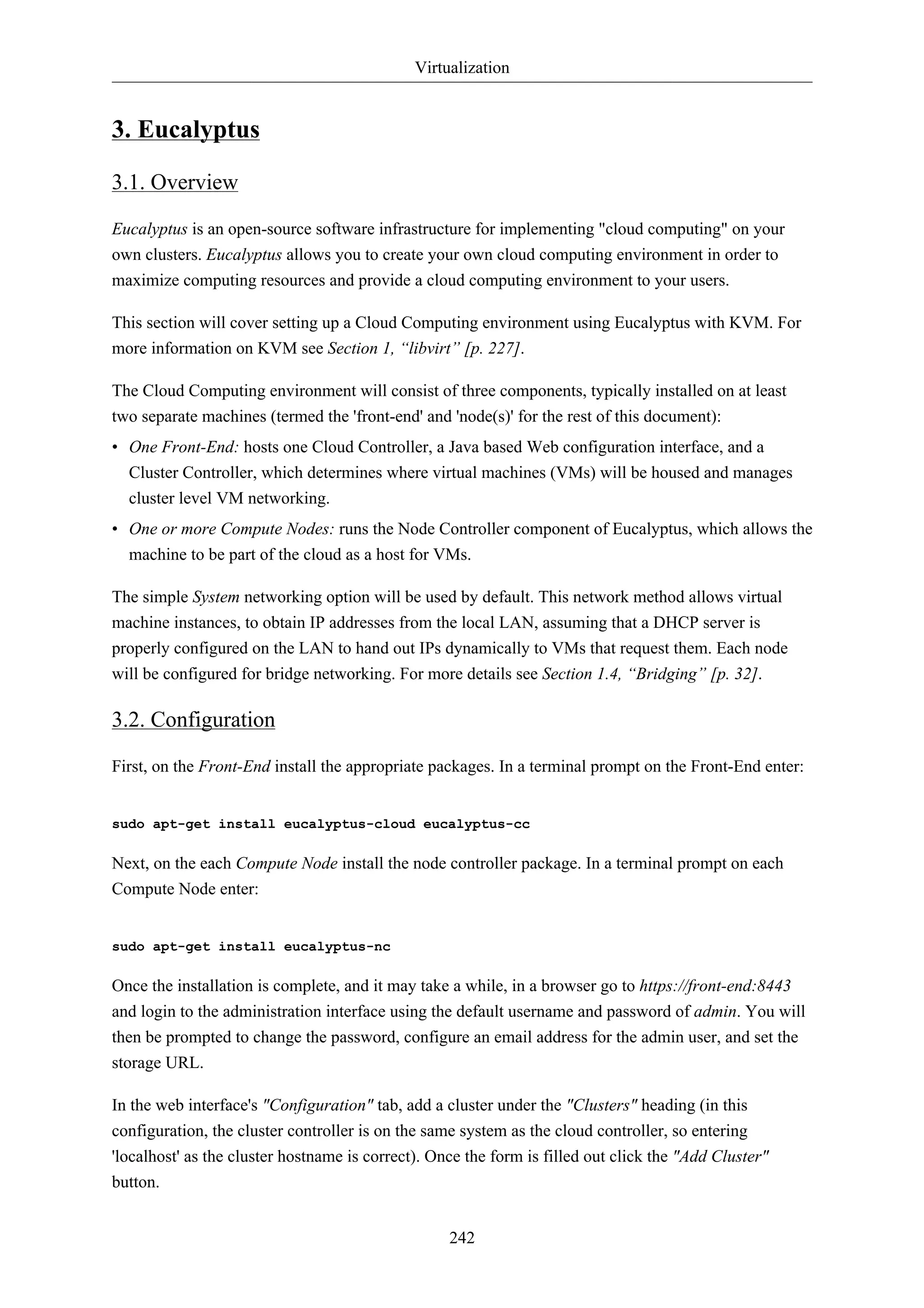 Virtualization 
242 
3. Eucalyptus 
3.1. Overview 
Eucalyptus is an open-source software infrastructure for implementing "cloud computing" on your 
own clusters. Eucalyptus allows you to create your own cloud computing environment in order to 
maximize computing resources and provide a cloud computing environment to your users. 
This section will cover setting up a Cloud Computing environment using Eucalyptus with KVM. For 
more information on KVM see Section 1, “libvirt” [p. 227]. 
The Cloud Computing environment will consist of three components, typically installed on at least 
two separate machines (termed the 'front-end' and 'node(s)' for the rest of this document): 
• One Front-End: hosts one Cloud Controller, a Java based Web configuration interface, and a 
Cluster Controller, which determines where virtual machines (VMs) will be housed and manages 
cluster level VM networking. 
• One or more Compute Nodes: runs the Node Controller component of Eucalyptus, which allows the 
machine to be part of the cloud as a host for VMs. 
The simple System networking option will be used by default. This network method allows virtual 
machine instances, to obtain IP addresses from the local LAN, assuming that a DHCP server is 
properly configured on the LAN to hand out IPs dynamically to VMs that request them. Each node 
will be configured for bridge networking. For more details see Section 1.4, “Bridging” [p. 32]. 
3.2. Configuration 
First, on the Front-End install the appropriate packages. In a terminal prompt on the Front-End enter: 
sudo apt-get install eucalyptus-cloud eucalyptus-cc 
Next, on the each Compute Node install the node controller package. In a terminal prompt on each 
Compute Node enter: 
sudo apt-get install eucalyptus-nc 
Once the installation is complete, and it may take a while, in a browser go to https://front-end:8443 
and login to the administration interface using the default username and password of admin. You will 
then be prompted to change the password, configure an email address for the admin user, and set the 
storage URL. 
In the web interface's "Configuration" tab, add a cluster under the "Clusters" heading (in this 
configuration, the cluster controller is on the same system as the cloud controller, so entering 
'localhost' as the cluster hostname is correct). Once the form is filled out click the "Add Cluster" 
button. 
 