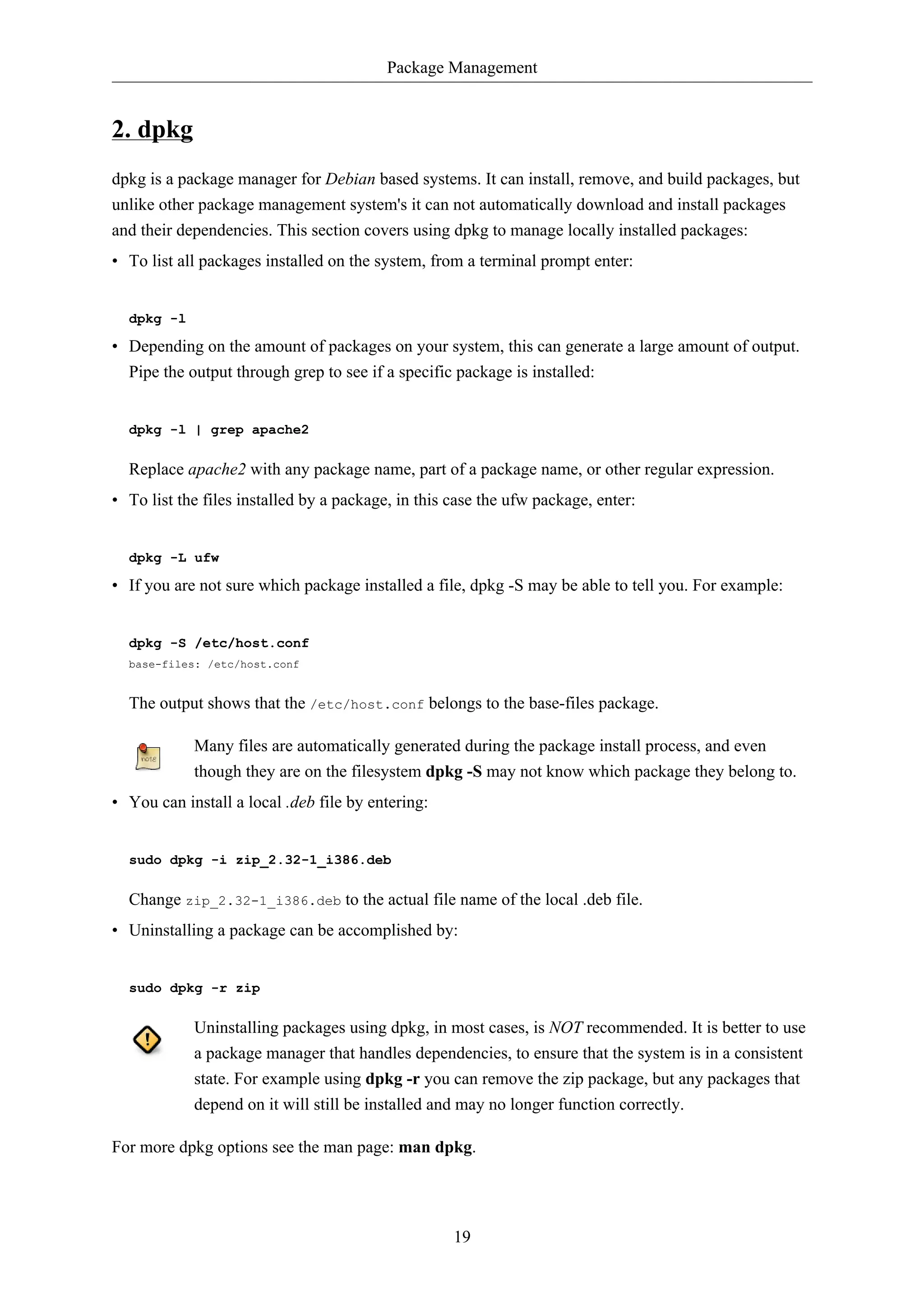 Package Management 
19 
2. dpkg 
dpkg is a package manager for Debian based systems. It can install, remove, and build packages, but 
unlike other package management system's it can not automatically download and install packages 
and their dependencies. This section covers using dpkg to manage locally installed packages: 
• To list all packages installed on the system, from a terminal prompt enter: 
dpkg -l 
• Depending on the amount of packages on your system, this can generate a large amount of output. 
Pipe the output through grep to see if a specific package is installed: 
dpkg -l | grep apache2 
Replace apache2 with any package name, part of a package name, or other regular expression. 
• To list the files installed by a package, in this case the ufw package, enter: 
dpkg -L ufw 
• If you are not sure which package installed a file, dpkg -S may be able to tell you. For example: 
dpkg -S /etc/host.conf 
base-files: /etc/host.conf 
The output shows that the /etc/host.conf belongs to the base-files package. 
Many files are automatically generated during the package install process, and even 
though they are on the filesystem dpkg -S may not know which package they belong to. 
• You can install a local .deb file by entering: 
sudo dpkg -i zip_2.32-1_i386.deb 
Change zip_2.32-1_i386.deb to the actual file name of the local .deb file. 
• Uninstalling a package can be accomplished by: 
sudo dpkg -r zip 
Uninstalling packages using dpkg, in most cases, is NOT recommended. It is better to use 
a package manager that handles dependencies, to ensure that the system is in a consistent 
state. For example using dpkg -r you can remove the zip package, but any packages that 
depend on it will still be installed and may no longer function correctly. 
For more dpkg options see the man page: man dpkg. 
 