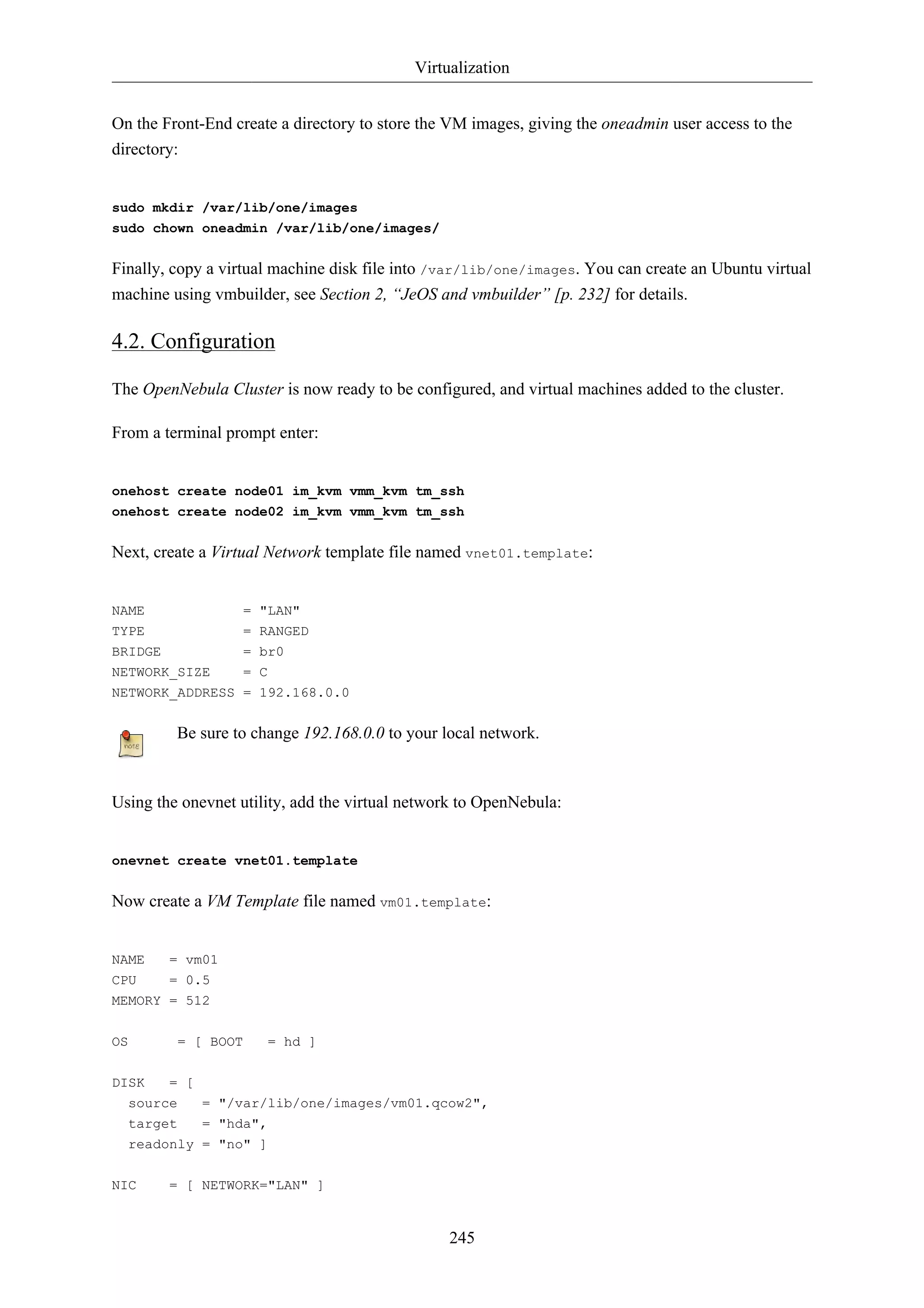 Virtualization 
On the Front-End create a directory to store the VM images, giving the oneadmin user access to the 
directory: 
245 
sudo mkdir /var/lib/one/images 
sudo chown oneadmin /var/lib/one/images/ 
Finally, copy a virtual machine disk file into /var/lib/one/images. You can create an Ubuntu virtual 
machine using vmbuilder, see Section 2, “JeOS and vmbuilder” [p. 232] for details. 
4.2. Configuration 
The OpenNebula Cluster is now ready to be configured, and virtual machines added to the cluster. 
From a terminal prompt enter: 
onehost create node01 im_kvm vmm_kvm tm_ssh 
onehost create node02 im_kvm vmm_kvm tm_ssh 
Next, create a Virtual Network template file named vnet01.template: 
NAME = "LAN" 
TYPE = RANGED 
BRIDGE = br0 
NETWORK_SIZE = C 
NETWORK_ADDRESS = 192.168.0.0 
Be sure to change 192.168.0.0 to your local network. 
Using the onevnet utility, add the virtual network to OpenNebula: 
onevnet create vnet01.template 
Now create a VM Template file named vm01.template: 
NAME = vm01 
CPU = 0.5 
MEMORY = 512 
OS = [ BOOT = hd ] 
DISK = [ 
source = "/var/lib/one/images/vm01.qcow2", 
target = "hda", 
readonly = "no" ] 
NIC = [ NETWORK="LAN" ] 
 