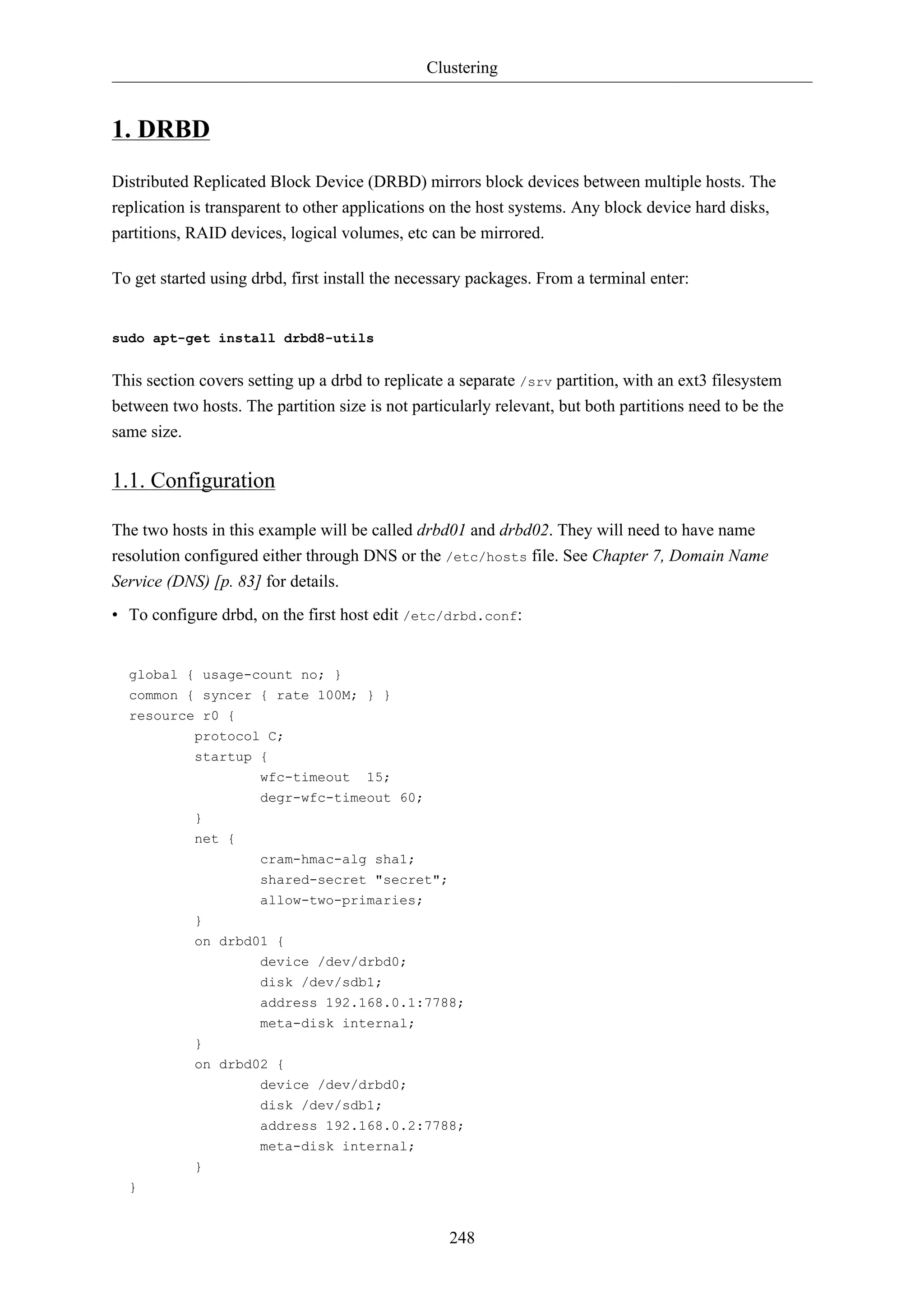 Clustering 
248 
1. DRBD 
Distributed Replicated Block Device (DRBD) mirrors block devices between multiple hosts. The 
replication is transparent to other applications on the host systems. Any block device hard disks, 
partitions, RAID devices, logical volumes, etc can be mirrored. 
To get started using drbd, first install the necessary packages. From a terminal enter: 
sudo apt-get install drbd8-utils 
This section covers setting up a drbd to replicate a separate /srv partition, with an ext3 filesystem 
between two hosts. The partition size is not particularly relevant, but both partitions need to be the 
same size. 
1.1. Configuration 
The two hosts in this example will be called drbd01 and drbd02. They will need to have name 
resolution configured either through DNS or the /etc/hosts file. See Chapter 7, Domain Name 
Service (DNS) [p. 83] for details. 
• To configure drbd, on the first host edit /etc/drbd.conf: 
global { usage-count no; } 
common { syncer { rate 100M; } } 
resource r0 { 
protocol C; 
startup { 
wfc-timeout 15; 
degr-wfc-timeout 60; 
} 
net { 
cram-hmac-alg sha1; 
shared-secret "secret"; 
allow-two-primaries; 
} 
on drbd01 { 
device /dev/drbd0; 
disk /dev/sdb1; 
address 192.168.0.1:7788; 
meta-disk internal; 
} 
on drbd02 { 
device /dev/drbd0; 
disk /dev/sdb1; 
address 192.168.0.2:7788; 
meta-disk internal; 
} 
} 
 