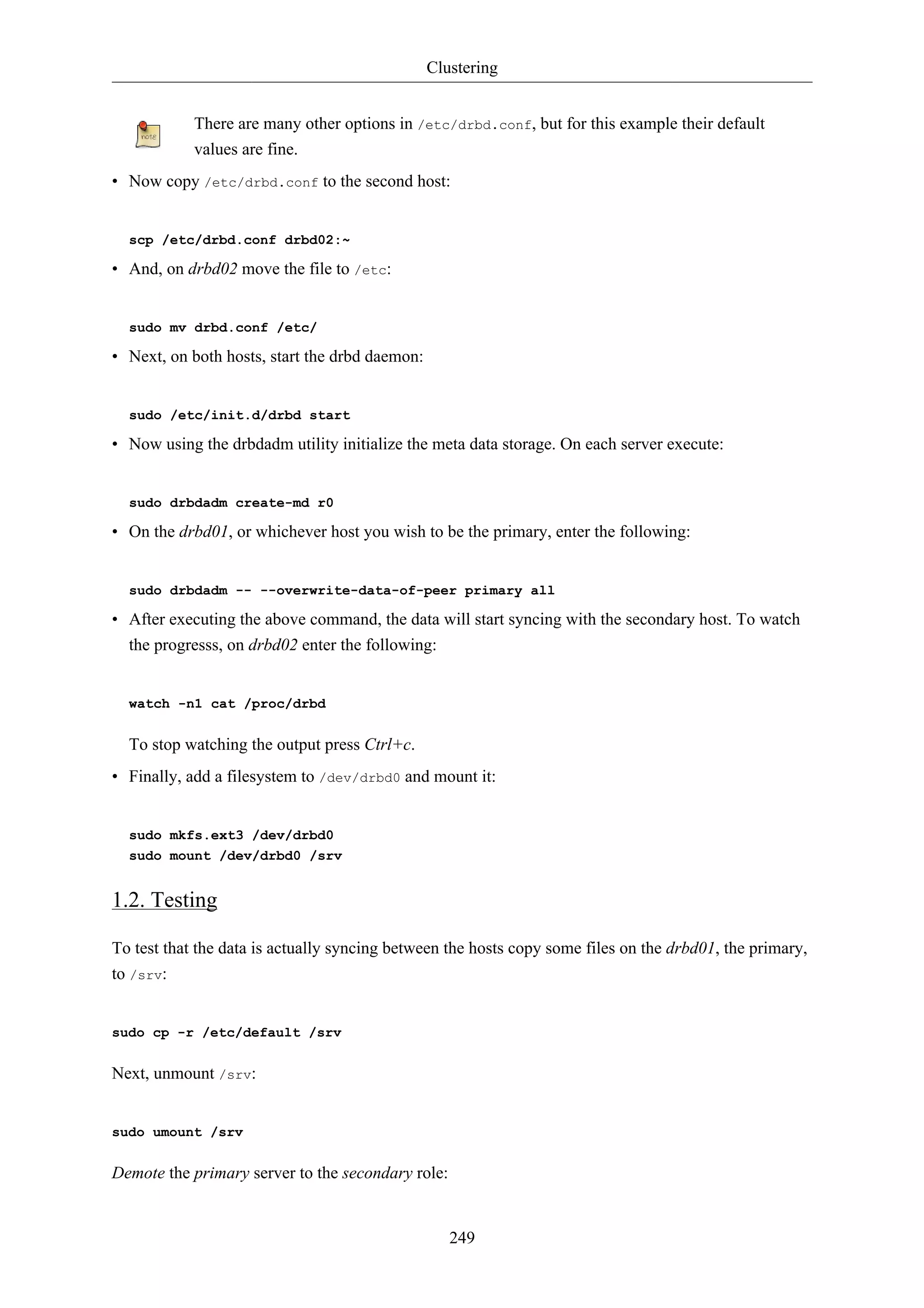 Clustering 
There are many other options in /etc/drbd.conf, but for this example their default 
values are fine. 
• Now copy /etc/drbd.conf to the second host: 
249 
scp /etc/drbd.conf drbd02:~ 
• And, on drbd02 move the file to /etc: 
sudo mv drbd.conf /etc/ 
• Next, on both hosts, start the drbd daemon: 
sudo /etc/init.d/drbd start 
• Now using the drbdadm utility initialize the meta data storage. On each server execute: 
sudo drbdadm create-md r0 
• On the drbd01, or whichever host you wish to be the primary, enter the following: 
sudo drbdadm -- --overwrite-data-of-peer primary all 
• After executing the above command, the data will start syncing with the secondary host. To watch 
the progresss, on drbd02 enter the following: 
watch -n1 cat /proc/drbd 
To stop watching the output press Ctrl+c. 
• Finally, add a filesystem to /dev/drbd0 and mount it: 
sudo mkfs.ext3 /dev/drbd0 
sudo mount /dev/drbd0 /srv 
1.2. Testing 
To test that the data is actually syncing between the hosts copy some files on the drbd01, the primary, 
to /srv: 
sudo cp -r /etc/default /srv 
Next, unmount /srv: 
sudo umount /srv 
Demote the primary server to the secondary role: 
 