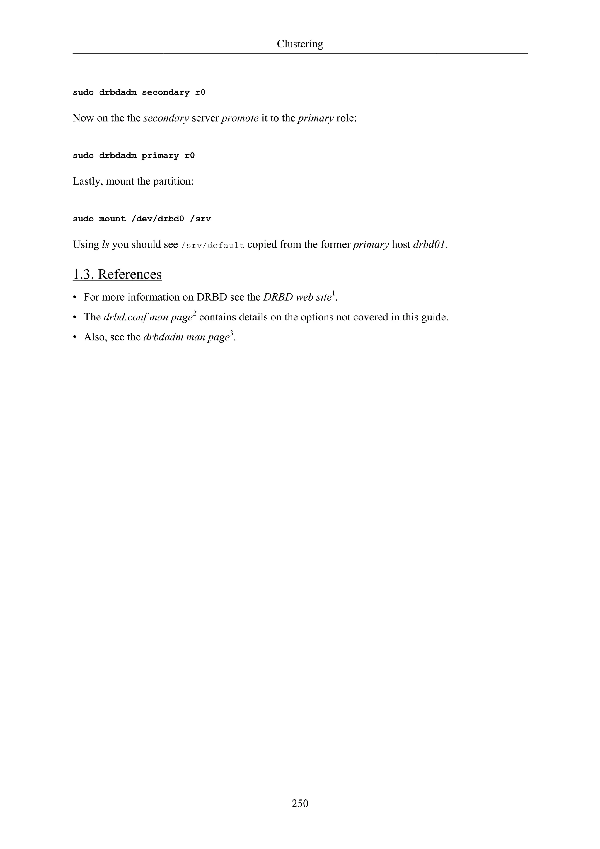 Clustering 
250 
sudo drbdadm secondary r0 
Now on the the secondary server promote it to the primary role: 
sudo drbdadm primary r0 
Lastly, mount the partition: 
sudo mount /dev/drbd0 /srv 
Using ls you should see /srv/default copied from the former primary host drbd01. 
1.3. References 
• For more information on DRBD see the DRBD web site1. 
• The drbd.conf man page2 contains details on the options not covered in this guide. 
• Also, see the drbdadm man page3. 
 