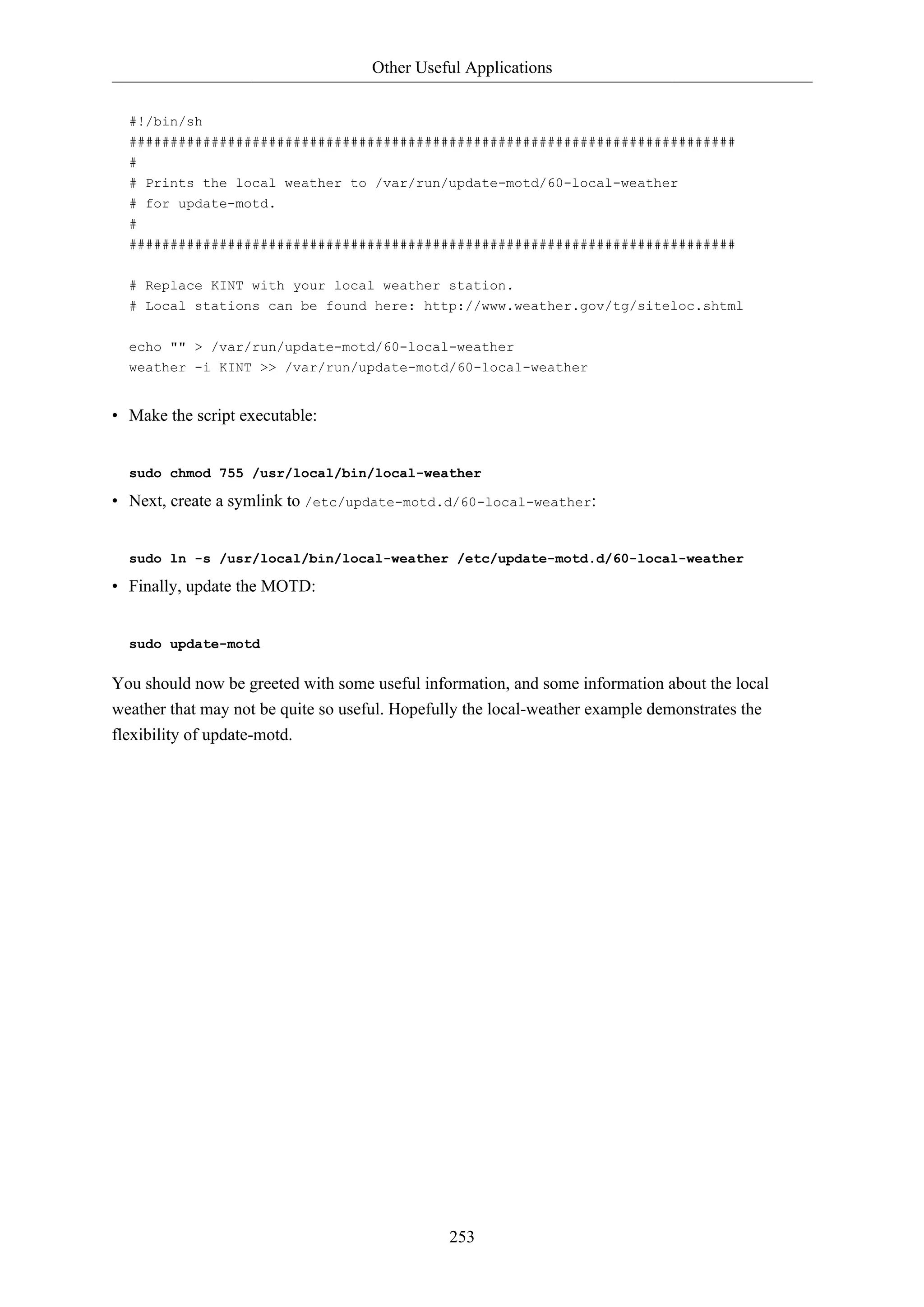 Other Useful Applications 
#!/bin/sh 
########################################################################## 
# 
# Prints the local weather to /var/run/update-motd/60-local-weather 
# for update-motd. 
# 
########################################################################## 
# Replace KINT with your local weather station. 
# Local stations can be found here: http://www.weather.gov/tg/siteloc.shtml 
echo "" > /var/run/update-motd/60-local-weather 
weather -i KINT >> /var/run/update-motd/60-local-weather 
253 
• Make the script executable: 
sudo chmod 755 /usr/local/bin/local-weather 
• Next, create a symlink to /etc/update-motd.d/60-local-weather: 
sudo ln -s /usr/local/bin/local-weather /etc/update-motd.d/60-local-weather 
• Finally, update the MOTD: 
sudo update-motd 
You should now be greeted with some useful information, and some information about the local 
weather that may not be quite so useful. Hopefully the local-weather example demonstrates the 
flexibility of update-motd. 
 