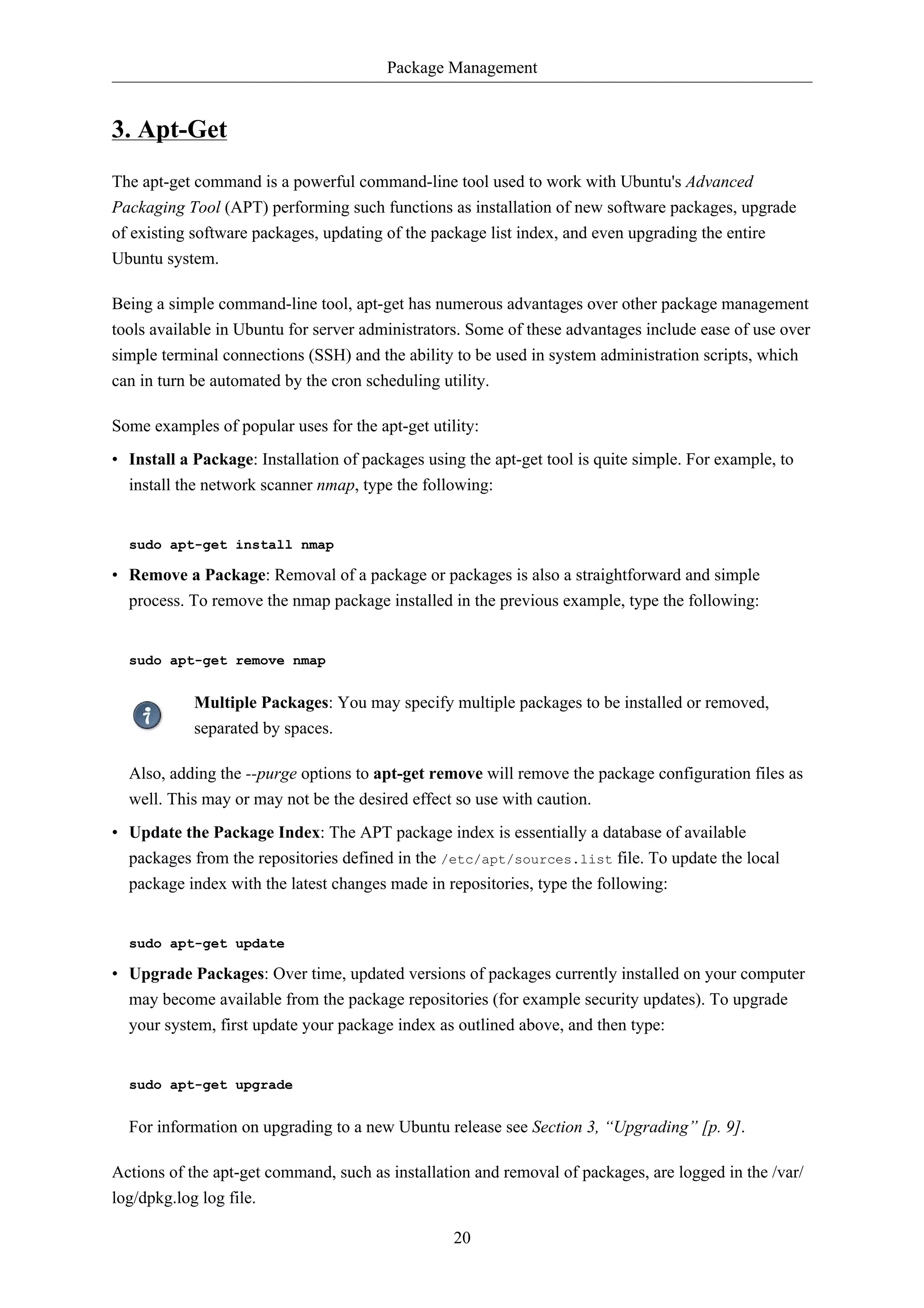 Package Management 
20 
3. Apt-Get 
The apt-get command is a powerful command-line tool used to work with Ubuntu's Advanced 
Packaging Tool (APT) performing such functions as installation of new software packages, upgrade 
of existing software packages, updating of the package list index, and even upgrading the entire 
Ubuntu system. 
Being a simple command-line tool, apt-get has numerous advantages over other package management 
tools available in Ubuntu for server administrators. Some of these advantages include ease of use over 
simple terminal connections (SSH) and the ability to be used in system administration scripts, which 
can in turn be automated by the cron scheduling utility. 
Some examples of popular uses for the apt-get utility: 
• Install a Package: Installation of packages using the apt-get tool is quite simple. For example, to 
install the network scanner nmap, type the following: 
sudo apt-get install nmap 
• Remove a Package: Removal of a package or packages is also a straightforward and simple 
process. To remove the nmap package installed in the previous example, type the following: 
sudo apt-get remove nmap 
Multiple Packages: You may specify multiple packages to be installed or removed, 
separated by spaces. 
Also, adding the --purge options to apt-get remove will remove the package configuration files as 
well. This may or may not be the desired effect so use with caution. 
• Update the Package Index: The APT package index is essentially a database of available 
packages from the repositories defined in the /etc/apt/sources.list file. To update the local 
package index with the latest changes made in repositories, type the following: 
sudo apt-get update 
• Upgrade Packages: Over time, updated versions of packages currently installed on your computer 
may become available from the package repositories (for example security updates). To upgrade 
your system, first update your package index as outlined above, and then type: 
sudo apt-get upgrade 
For information on upgrading to a new Ubuntu release see Section 3, “Upgrading” [p. 9]. 
Actions of the apt-get command, such as installation and removal of packages, are logged in the /var/ 
log/dpkg.log log file. 
 