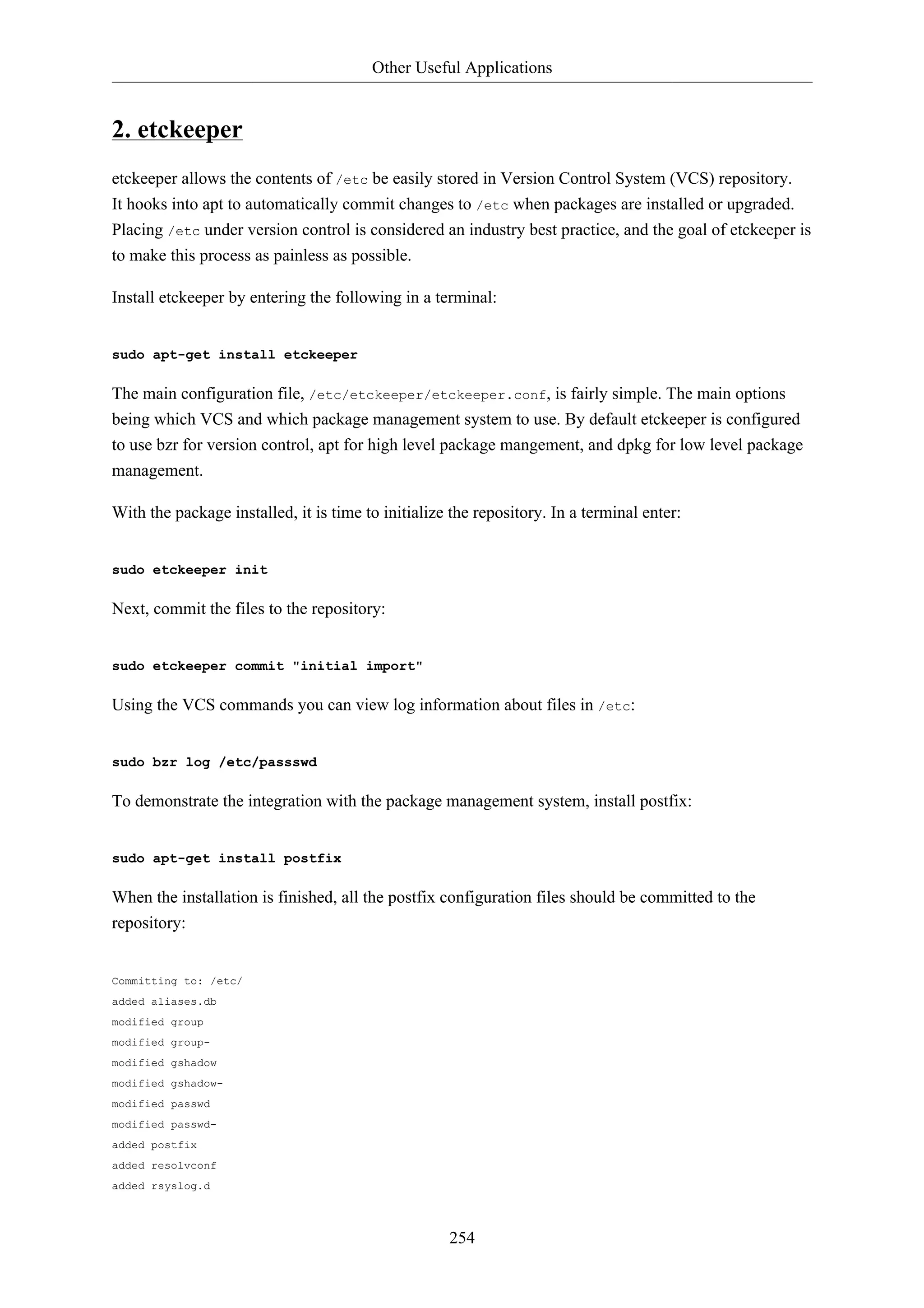 Other Useful Applications 
254 
2. etckeeper 
etckeeper allows the contents of /etc be easily stored in Version Control System (VCS) repository. 
It hooks into apt to automatically commit changes to /etc when packages are installed or upgraded. 
Placing /etc under version control is considered an industry best practice, and the goal of etckeeper is 
to make this process as painless as possible. 
Install etckeeper by entering the following in a terminal: 
sudo apt-get install etckeeper 
The main configuration file, /etc/etckeeper/etckeeper.conf, is fairly simple. The main options 
being which VCS and which package management system to use. By default etckeeper is configured 
to use bzr for version control, apt for high level package mangement, and dpkg for low level package 
management. 
With the package installed, it is time to initialize the repository. In a terminal enter: 
sudo etckeeper init 
Next, commit the files to the repository: 
sudo etckeeper commit "initial import" 
Using the VCS commands you can view log information about files in /etc: 
sudo bzr log /etc/passswd 
To demonstrate the integration with the package management system, install postfix: 
sudo apt-get install postfix 
When the installation is finished, all the postfix configuration files should be committed to the 
repository: 
Committing to: /etc/ 
added aliases.db 
modified group 
modified group-modified 
gshadow 
modified gshadow-modified 
passwd 
modified passwd-added 
postfix 
added resolvconf 
added rsyslog.d 
 