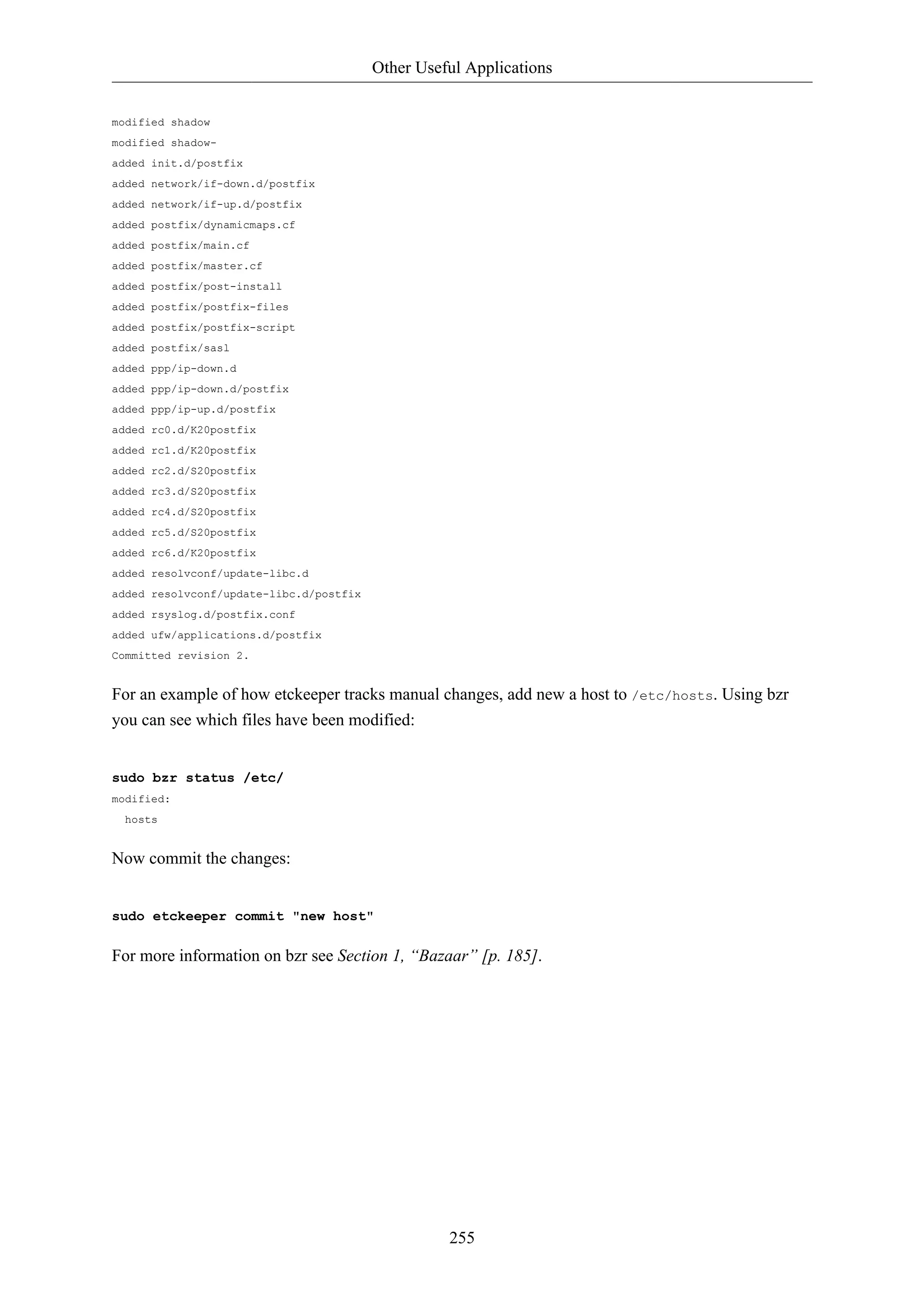 Other Useful Applications 
255 
modified shadow 
modified shadow-added 
init.d/postfix 
added network/if-down.d/postfix 
added network/if-up.d/postfix 
added postfix/dynamicmaps.cf 
added postfix/main.cf 
added postfix/master.cf 
added postfix/post-install 
added postfix/postfix-files 
added postfix/postfix-script 
added postfix/sasl 
added ppp/ip-down.d 
added ppp/ip-down.d/postfix 
added ppp/ip-up.d/postfix 
added rc0.d/K20postfix 
added rc1.d/K20postfix 
added rc2.d/S20postfix 
added rc3.d/S20postfix 
added rc4.d/S20postfix 
added rc5.d/S20postfix 
added rc6.d/K20postfix 
added resolvconf/update-libc.d 
added resolvconf/update-libc.d/postfix 
added rsyslog.d/postfix.conf 
added ufw/applications.d/postfix 
Committed revision 2. 
For an example of how etckeeper tracks manual changes, add new a host to /etc/hosts. Using bzr 
you can see which files have been modified: 
sudo bzr status /etc/ 
modified: 
hosts 
Now commit the changes: 
sudo etckeeper commit "new host" 
For more information on bzr see Section 1, “Bazaar” [p. 185]. 
 
