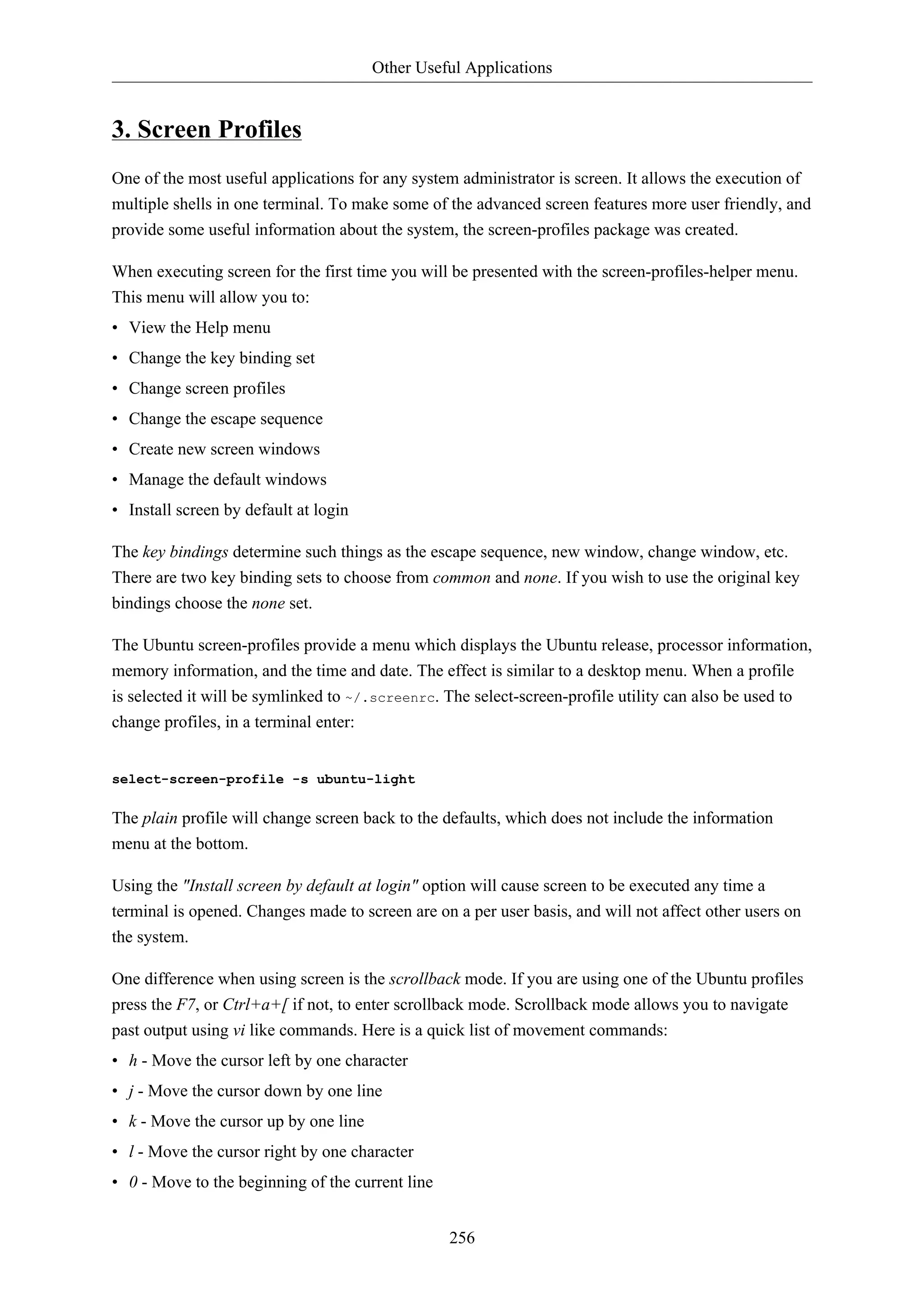 Other Useful Applications 
256 
3. Screen Profiles 
One of the most useful applications for any system administrator is screen. It allows the execution of 
multiple shells in one terminal. To make some of the advanced screen features more user friendly, and 
provide some useful information about the system, the screen-profiles package was created. 
When executing screen for the first time you will be presented with the screen-profiles-helper menu. 
This menu will allow you to: 
• View the Help menu 
• Change the key binding set 
• Change screen profiles 
• Change the escape sequence 
• Create new screen windows 
• Manage the default windows 
• Install screen by default at login 
The key bindings determine such things as the escape sequence, new window, change window, etc. 
There are two key binding sets to choose from common and none. If you wish to use the original key 
bindings choose the none set. 
The Ubuntu screen-profiles provide a menu which displays the Ubuntu release, processor information, 
memory information, and the time and date. The effect is similar to a desktop menu. When a profile 
is selected it will be symlinked to ~/.screenrc. The select-screen-profile utility can also be used to 
change profiles, in a terminal enter: 
select-screen-profile -s ubuntu-light 
The plain profile will change screen back to the defaults, which does not include the information 
menu at the bottom. 
Using the "Install screen by default at login" option will cause screen to be executed any time a 
terminal is opened. Changes made to screen are on a per user basis, and will not affect other users on 
the system. 
One difference when using screen is the scrollback mode. If you are using one of the Ubuntu profiles 
press the F7, or Ctrl+a+[ if not, to enter scrollback mode. Scrollback mode allows you to navigate 
past output using vi like commands. Here is a quick list of movement commands: 
• h - Move the cursor left by one character 
• j - Move the cursor down by one line 
• k - Move the cursor up by one line 
• l - Move the cursor right by one character 
• 0 - Move to the beginning of the current line 
 