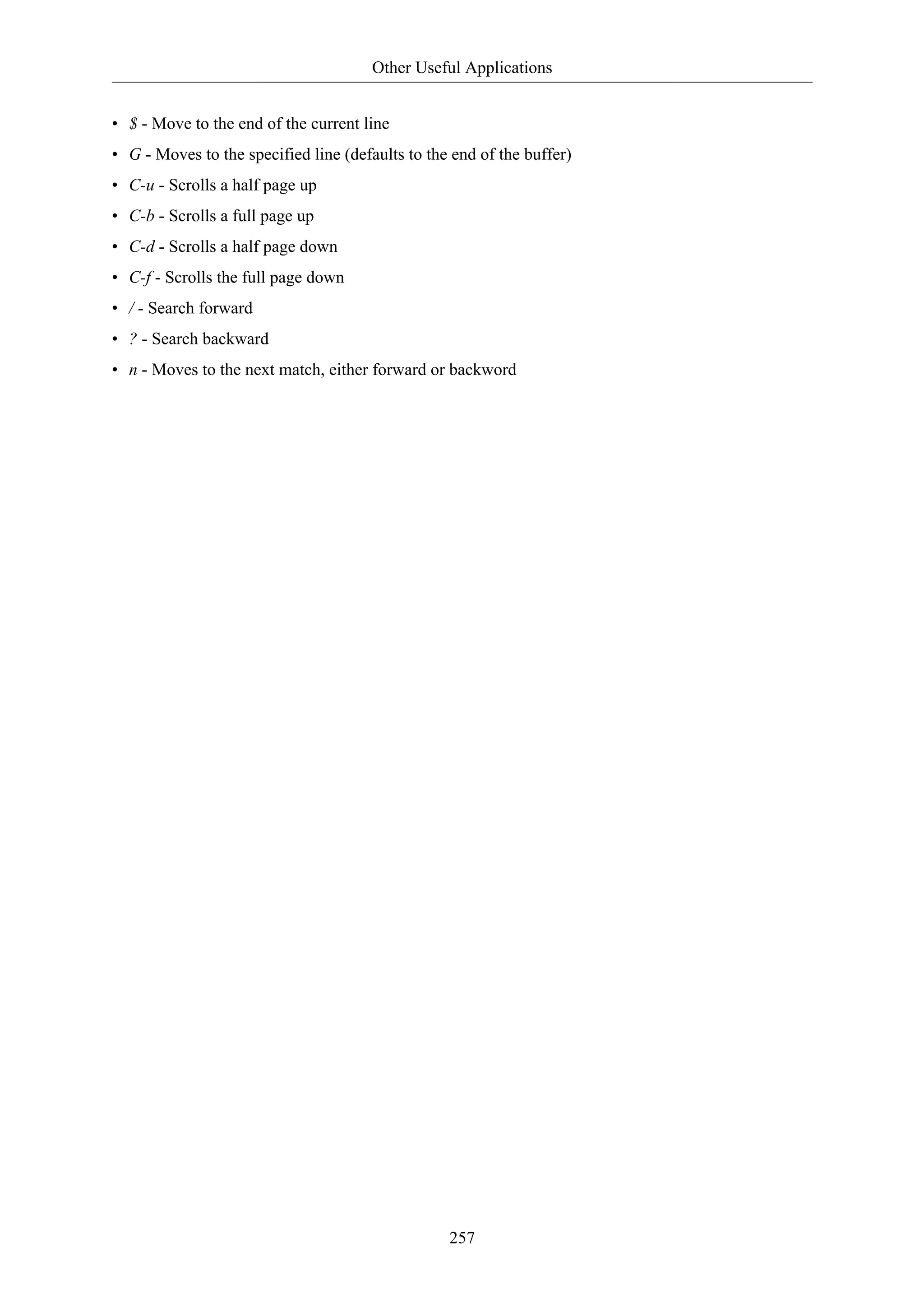 Other Useful Applications 
• $ - Move to the end of the current line 
• G - Moves to the specified line (defaults to the end of the buffer) 
• C-u - Scrolls a half page up 
• C-b - Scrolls a full page up 
• C-d - Scrolls a half page down 
• C-f - Scrolls the full page down 
• / - Search forward 
• ? - Search backward 
• n - Moves to the next match, either forward or backword 
257 
 