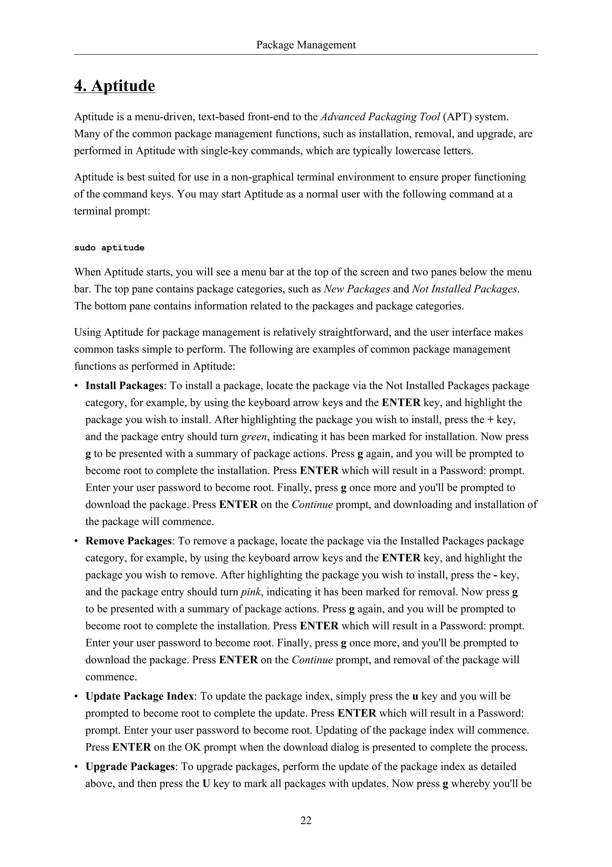 Package Management 
22 
4. Aptitude 
Aptitude is a menu-driven, text-based front-end to the Advanced Packaging Tool (APT) system. 
Many of the common package management functions, such as installation, removal, and upgrade, are 
performed in Aptitude with single-key commands, which are typically lowercase letters. 
Aptitude is best suited for use in a non-graphical terminal environment to ensure proper functioning 
of the command keys. You may start Aptitude as a normal user with the following command at a 
terminal prompt: 
sudo aptitude 
When Aptitude starts, you will see a menu bar at the top of the screen and two panes below the menu 
bar. The top pane contains package categories, such as New Packages and Not Installed Packages. 
The bottom pane contains information related to the packages and package categories. 
Using Aptitude for package management is relatively straightforward, and the user interface makes 
common tasks simple to perform. The following are examples of common package management 
functions as performed in Aptitude: 
• Install Packages: To install a package, locate the package via the Not Installed Packages package 
category, for example, by using the keyboard arrow keys and the ENTER key, and highlight the 
package you wish to install. After highlighting the package you wish to install, press the + key, 
and the package entry should turn green, indicating it has been marked for installation. Now press 
g to be presented with a summary of package actions. Press g again, and you will be prompted to 
become root to complete the installation. Press ENTER which will result in a Password: prompt. 
Enter your user password to become root. Finally, press g once more and you'll be prompted to 
download the package. Press ENTER on the Continue prompt, and downloading and installation of 
the package will commence. 
• Remove Packages: To remove a package, locate the package via the Installed Packages package 
category, for example, by using the keyboard arrow keys and the ENTER key, and highlight the 
package you wish to remove. After highlighting the package you wish to install, press the - key, 
and the package entry should turn pink, indicating it has been marked for removal. Now press g 
to be presented with a summary of package actions. Press g again, and you will be prompted to 
become root to complete the installation. Press ENTER which will result in a Password: prompt. 
Enter your user password to become root. Finally, press g once more, and you'll be prompted to 
download the package. Press ENTER on the Continue prompt, and removal of the package will 
commence. 
• Update Package Index: To update the package index, simply press the u key and you will be 
prompted to become root to complete the update. Press ENTER which will result in a Password: 
prompt. Enter your user password to become root. Updating of the package index will commence. 
Press ENTER on the OK prompt when the download dialog is presented to complete the process. 
• Upgrade Packages: To upgrade packages, perform the update of the package index as detailed 
above, and then press the U key to mark all packages with updates. Now press g whereby you'll be 
 
