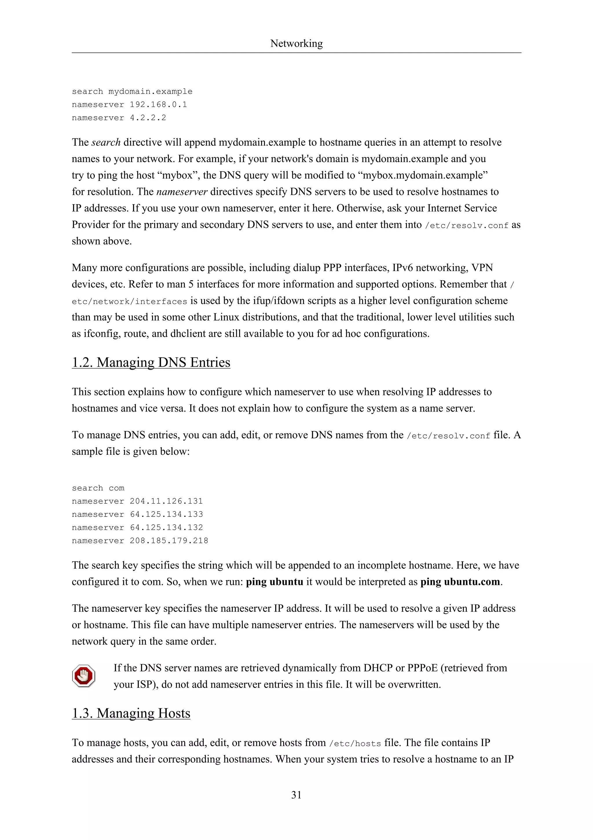 Networking 
31 
search mydomain.example 
nameserver 192.168.0.1 
nameserver 4.2.2.2 
The search directive will append mydomain.example to hostname queries in an attempt to resolve 
names to your network. For example, if your network's domain is mydomain.example and you 
try to ping the host “mybox”, the DNS query will be modified to “mybox.mydomain.example” 
for resolution. The nameserver directives specify DNS servers to be used to resolve hostnames to 
IP addresses. If you use your own nameserver, enter it here. Otherwise, ask your Internet Service 
Provider for the primary and secondary DNS servers to use, and enter them into /etc/resolv.conf as 
shown above. 
Many more configurations are possible, including dialup PPP interfaces, IPv6 networking, VPN 
devices, etc. Refer to man 5 interfaces for more information and supported options. Remember that / 
etc/network/interfaces is used by the ifup/ifdown scripts as a higher level configuration scheme 
than may be used in some other Linux distributions, and that the traditional, lower level utilities such 
as ifconfig, route, and dhclient are still available to you for ad hoc configurations. 
1.2. Managing DNS Entries 
This section explains how to configure which nameserver to use when resolving IP addresses to 
hostnames and vice versa. It does not explain how to configure the system as a name server. 
To manage DNS entries, you can add, edit, or remove DNS names from the /etc/resolv.conf file. A 
sample file is given below: 
search com 
nameserver 204.11.126.131 
nameserver 64.125.134.133 
nameserver 64.125.134.132 
nameserver 208.185.179.218 
The search key specifies the string which will be appended to an incomplete hostname. Here, we have 
configured it to com. So, when we run: ping ubuntu it would be interpreted as ping ubuntu.com. 
The nameserver key specifies the nameserver IP address. It will be used to resolve a given IP address 
or hostname. This file can have multiple nameserver entries. The nameservers will be used by the 
network query in the same order. 
If the DNS server names are retrieved dynamically from DHCP or PPPoE (retrieved from 
your ISP), do not add nameserver entries in this file. It will be overwritten. 
1.3. Managing Hosts 
To manage hosts, you can add, edit, or remove hosts from /etc/hosts file. The file contains IP 
addresses and their corresponding hostnames. When your system tries to resolve a hostname to an IP 
 