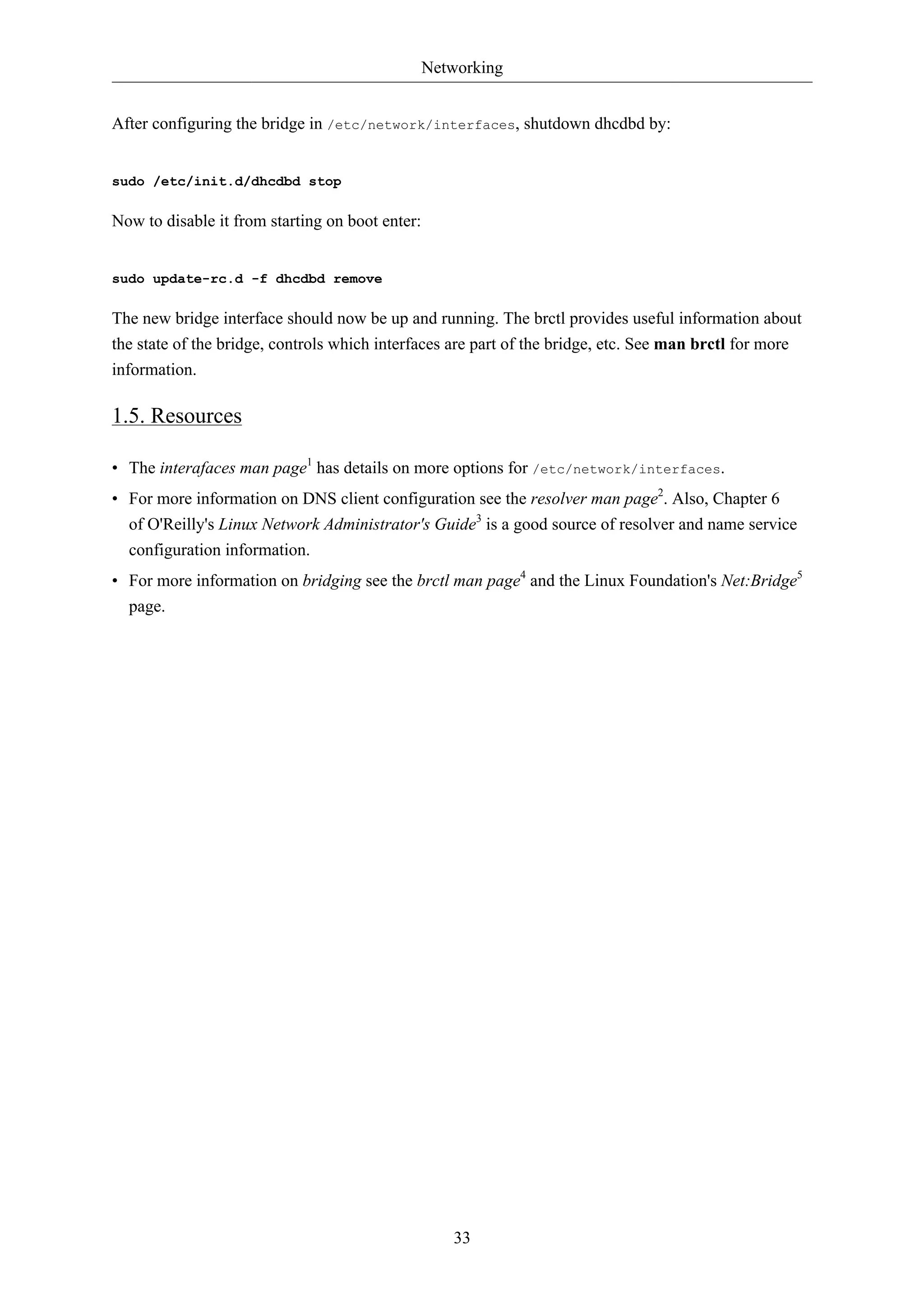 Networking 
After configuring the bridge in /etc/network/interfaces, shutdown dhcdbd by: 
33 
sudo /etc/init.d/dhcdbd stop 
Now to disable it from starting on boot enter: 
sudo update-rc.d -f dhcdbd remove 
The new bridge interface should now be up and running. The brctl provides useful information about 
the state of the bridge, controls which interfaces are part of the bridge, etc. See man brctl for more 
information. 
1.5. Resources 
• The interafaces man page1 has details on more options for /etc/network/interfaces. 
• For more information on DNS client configuration see the resolver man page2. Also, Chapter 6 
of O'Reilly's Linux Network Administrator's Guide3 is a good source of resolver and name service 
configuration information. 
• For more information on bridging see the brctl man page4 and the Linux Foundation's Net:Bridge5 
page. 
 
