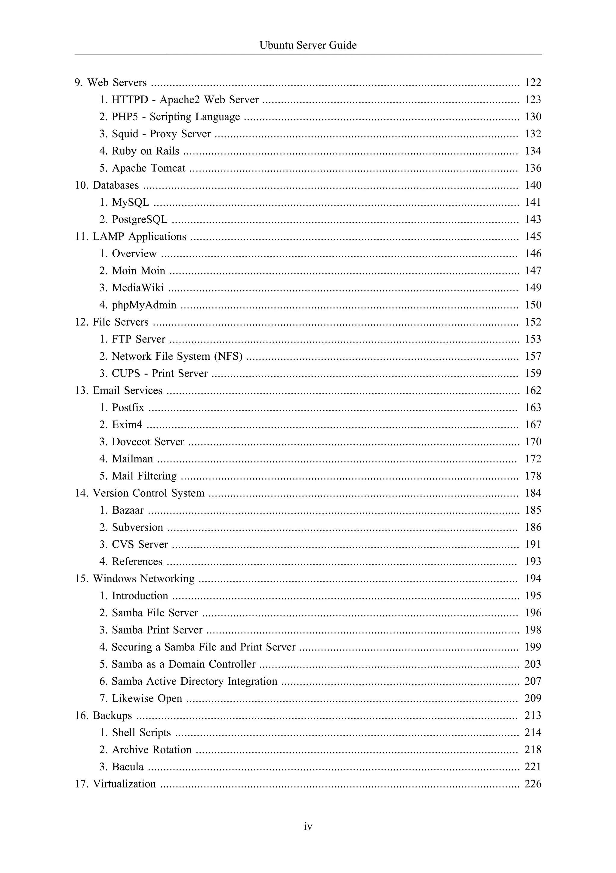 Ubuntu Server Guide 
9. Web Servers ....................................................................................................................... 122 
1. HTTPD - Apache2 Web Server ................................................................................... 123 
2. PHP5 - Scripting Language ......................................................................................... 130 
3. Squid - Proxy Server .................................................................................................. 132 
4. Ruby on Rails ............................................................................................................ 134 
5. Apache Tomcat .......................................................................................................... 136 
10. Databases ......................................................................................................................... 140 
1. MySQL ...................................................................................................................... 141 
2. PostgreSQL ................................................................................................................ 143 
11. LAMP Applications .......................................................................................................... 145 
1. Overview ................................................................................................................... 146 
2. Moin Moin ................................................................................................................. 147 
3. MediaWiki ................................................................................................................. 149 
4. phpMyAdmin ............................................................................................................. 150 
12. File Servers ...................................................................................................................... 152 
1. FTP Server ................................................................................................................. 153 
2. Network File System (NFS) ........................................................................................ 157 
3. CUPS - Print Server ................................................................................................... 159 
13. Email Services .................................................................................................................. 162 
1. Postfix ....................................................................................................................... 163 
2. Exim4 ........................................................................................................................ 167 
3. Dovecot Server ........................................................................................................... 170 
4. Mailman .................................................................................................................... 172 
5. Mail Filtering ............................................................................................................. 178 
14. Version Control System .................................................................................................... 184 
1. Bazaar ........................................................................................................................ 185 
2. Subversion ................................................................................................................. 186 
3. CVS Server ................................................................................................................ 191 
4. References ................................................................................................................. 193 
15. Windows Networking ....................................................................................................... 194 
1. Introduction ................................................................................................................ 195 
2. Samba File Server ...................................................................................................... 196 
3. Samba Print Server ..................................................................................................... 198 
4. Securing a Samba File and Print Server ....................................................................... 199 
5. Samba as a Domain Controller .................................................................................... 203 
6. Samba Active Directory Integration ............................................................................. 207 
7. Likewise Open ........................................................................................................... 209 
16. Backups ........................................................................................................................... 213 
1. Shell Scripts ............................................................................................................... 214 
2. Archive Rotation ........................................................................................................ 218 
3. Bacula ........................................................................................................................ 221 
17. Virtualization .................................................................................................................... 226 
iv 
 