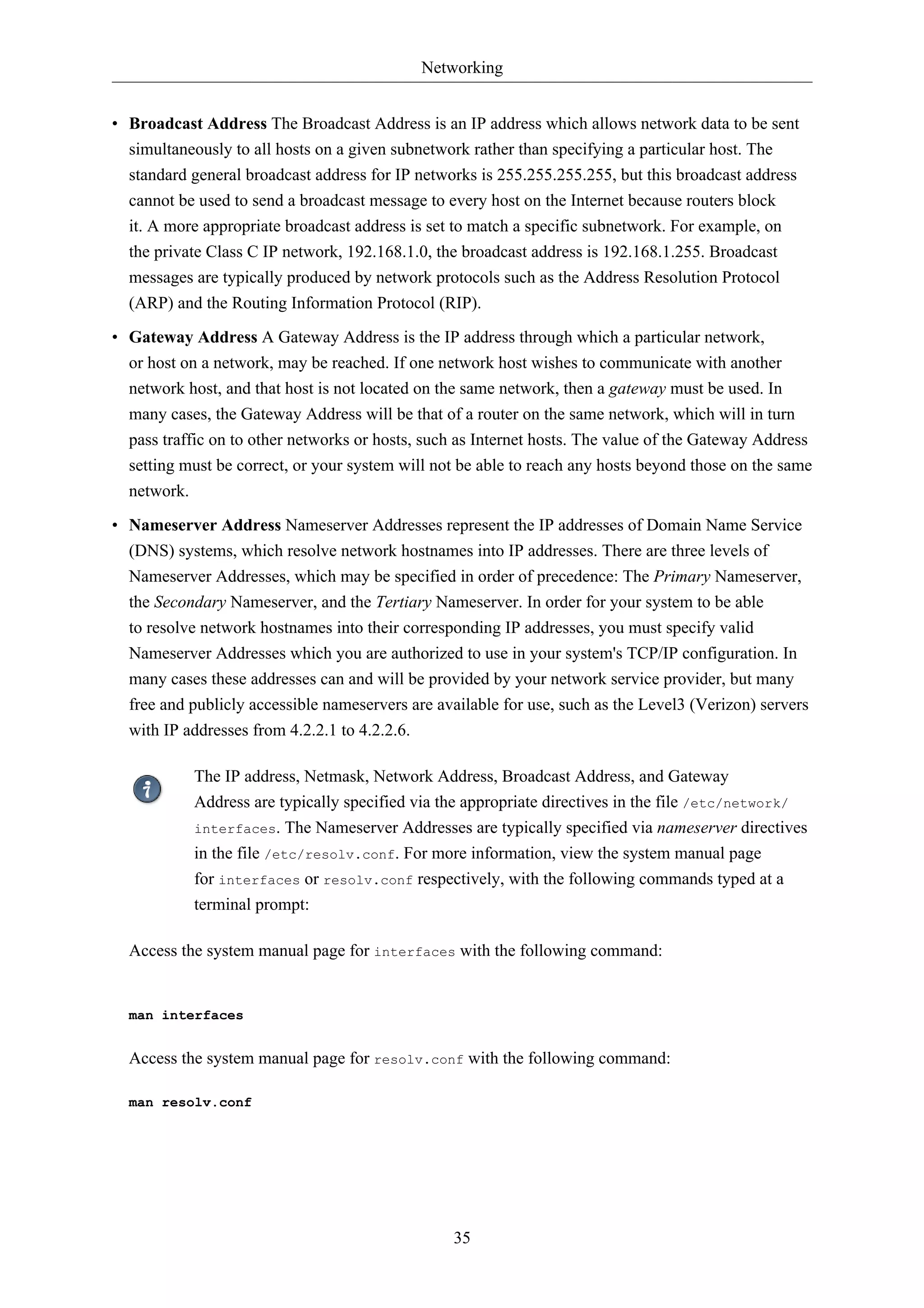 Networking 
• Broadcast Address The Broadcast Address is an IP address which allows network data to be sent 
simultaneously to all hosts on a given subnetwork rather than specifying a particular host. The 
standard general broadcast address for IP networks is 255.255.255.255, but this broadcast address 
cannot be used to send a broadcast message to every host on the Internet because routers block 
it. A more appropriate broadcast address is set to match a specific subnetwork. For example, on 
the private Class C IP network, 192.168.1.0, the broadcast address is 192.168.1.255. Broadcast 
messages are typically produced by network protocols such as the Address Resolution Protocol 
(ARP) and the Routing Information Protocol (RIP). 
• Gateway Address A Gateway Address is the IP address through which a particular network, 
or host on a network, may be reached. If one network host wishes to communicate with another 
network host, and that host is not located on the same network, then a gateway must be used. In 
many cases, the Gateway Address will be that of a router on the same network, which will in turn 
pass traffic on to other networks or hosts, such as Internet hosts. The value of the Gateway Address 
setting must be correct, or your system will not be able to reach any hosts beyond those on the same 
network. 
• Nameserver Address Nameserver Addresses represent the IP addresses of Domain Name Service 
(DNS) systems, which resolve network hostnames into IP addresses. There are three levels of 
Nameserver Addresses, which may be specified in order of precedence: The Primary Nameserver, 
the Secondary Nameserver, and the Tertiary Nameserver. In order for your system to be able 
to resolve network hostnames into their corresponding IP addresses, you must specify valid 
Nameserver Addresses which you are authorized to use in your system's TCP/IP configuration. In 
many cases these addresses can and will be provided by your network service provider, but many 
free and publicly accessible nameservers are available for use, such as the Level3 (Verizon) servers 
with IP addresses from 4.2.2.1 to 4.2.2.6. 
The IP address, Netmask, Network Address, Broadcast Address, and Gateway 
Address are typically specified via the appropriate directives in the file /etc/network/ 
interfaces. The Nameserver Addresses are typically specified via nameserver directives 
in the file /etc/resolv.conf. For more information, view the system manual page 
for interfaces or resolv.conf respectively, with the following commands typed at a 
terminal prompt: 
Access the system manual page for interfaces with the following command: 
35 
man interfaces 
Access the system manual page for resolv.conf with the following command: 
man resolv.conf 
 