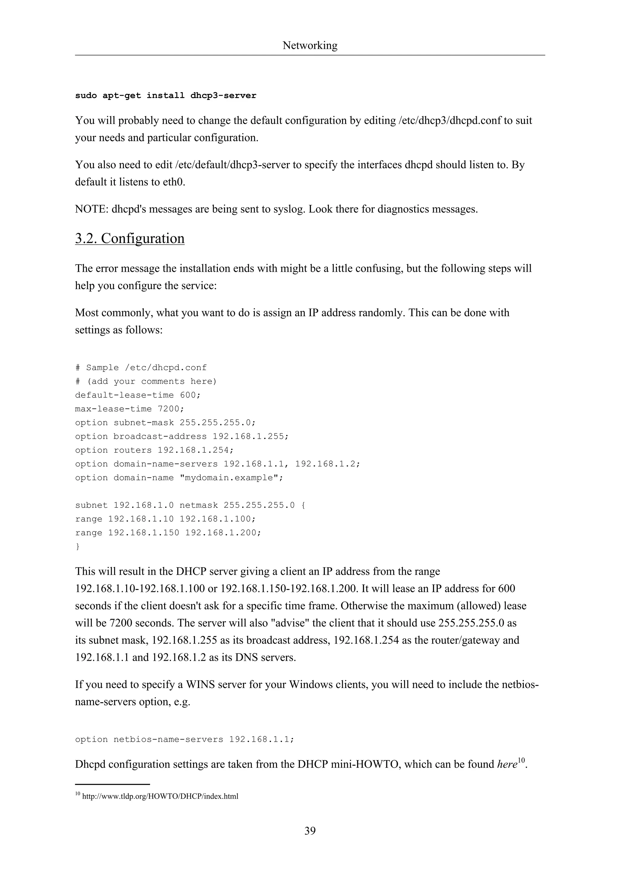 Networking 
39 
sudo apt-get install dhcp3-server 
You will probably need to change the default configuration by editing /etc/dhcp3/dhcpd.conf to suit 
your needs and particular configuration. 
You also need to edit /etc/default/dhcp3-server to specify the interfaces dhcpd should listen to. By 
default it listens to eth0. 
NOTE: dhcpd's messages are being sent to syslog. Look there for diagnostics messages. 
3.2. Configuration 
The error message the installation ends with might be a little confusing, but the following steps will 
help you configure the service: 
Most commonly, what you want to do is assign an IP address randomly. This can be done with 
settings as follows: 
# Sample /etc/dhcpd.conf 
# (add your comments here) 
default-lease-time 600; 
max-lease-time 7200; 
option subnet-mask 255.255.255.0; 
option broadcast-address 192.168.1.255; 
option routers 192.168.1.254; 
option domain-name-servers 192.168.1.1, 192.168.1.2; 
option domain-name "mydomain.example"; 
subnet 192.168.1.0 netmask 255.255.255.0 { 
range 192.168.1.10 192.168.1.100; 
range 192.168.1.150 192.168.1.200; 
} 
This will result in the DHCP server giving a client an IP address from the range 
192.168.1.10-192.168.1.100 or 192.168.1.150-192.168.1.200. It will lease an IP address for 600 
seconds if the client doesn't ask for a specific time frame. Otherwise the maximum (allowed) lease 
will be 7200 seconds. The server will also "advise" the client that it should use 255.255.255.0 as 
its subnet mask, 192.168.1.255 as its broadcast address, 192.168.1.254 as the router/gateway and 
192.168.1.1 and 192.168.1.2 as its DNS servers. 
If you need to specify a WINS server for your Windows clients, you will need to include the netbios-name- 
servers option, e.g. 
option netbios-name-servers 192.168.1.1; 
Dhcpd configuration settings are taken from the DHCP mini-HOWTO, which can be found here10. 
10 http://www.tldp.org/HOWTO/DHCP/index.html 
 