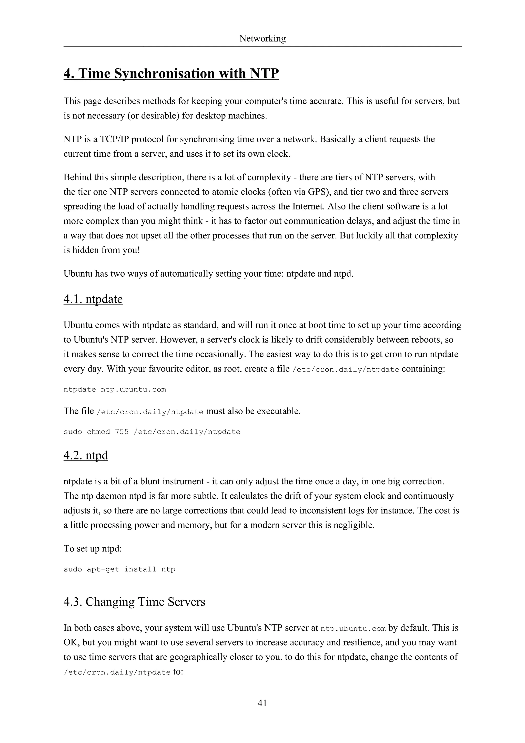 Networking 
4. Time Synchronisation with NTP 
This page describes methods for keeping your computer's time accurate. This is useful for servers, but 
is not necessary (or desirable) for desktop machines. 
NTP is a TCP/IP protocol for synchronising time over a network. Basically a client requests the 
current time from a server, and uses it to set its own clock. 
Behind this simple description, there is a lot of complexity - there are tiers of NTP servers, with 
the tier one NTP servers connected to atomic clocks (often via GPS), and tier two and three servers 
spreading the load of actually handling requests across the Internet. Also the client software is a lot 
more complex than you might think - it has to factor out communication delays, and adjust the time in 
a way that does not upset all the other processes that run on the server. But luckily all that complexity 
is hidden from you! 
Ubuntu has two ways of automatically setting your time: ntpdate and ntpd. 
4.1. ntpdate 
Ubuntu comes with ntpdate as standard, and will run it once at boot time to set up your time according 
to Ubuntu's NTP server. However, a server's clock is likely to drift considerably between reboots, so 
it makes sense to correct the time occasionally. The easiest way to do this is to get cron to run ntpdate 
every day. With your favourite editor, as root, create a file /etc/cron.daily/ntpdate containing: 
41 
ntpdate ntp.ubuntu.com 
The file /etc/cron.daily/ntpdate must also be executable. 
sudo chmod 755 /etc/cron.daily/ntpdate 
4.2. ntpd 
ntpdate is a bit of a blunt instrument - it can only adjust the time once a day, in one big correction. 
The ntp daemon ntpd is far more subtle. It calculates the drift of your system clock and continuously 
adjusts it, so there are no large corrections that could lead to inconsistent logs for instance. The cost is 
a little processing power and memory, but for a modern server this is negligible. 
To set up ntpd: 
sudo apt-get install ntp 
4.3. Changing Time Servers 
In both cases above, your system will use Ubuntu's NTP server at ntp.ubuntu.com by default. This is 
OK, but you might want to use several servers to increase accuracy and resilience, and you may want 
to use time servers that are geographically closer to you. to do this for ntpdate, change the contents of 
/etc/cron.daily/ntpdate to: 
 