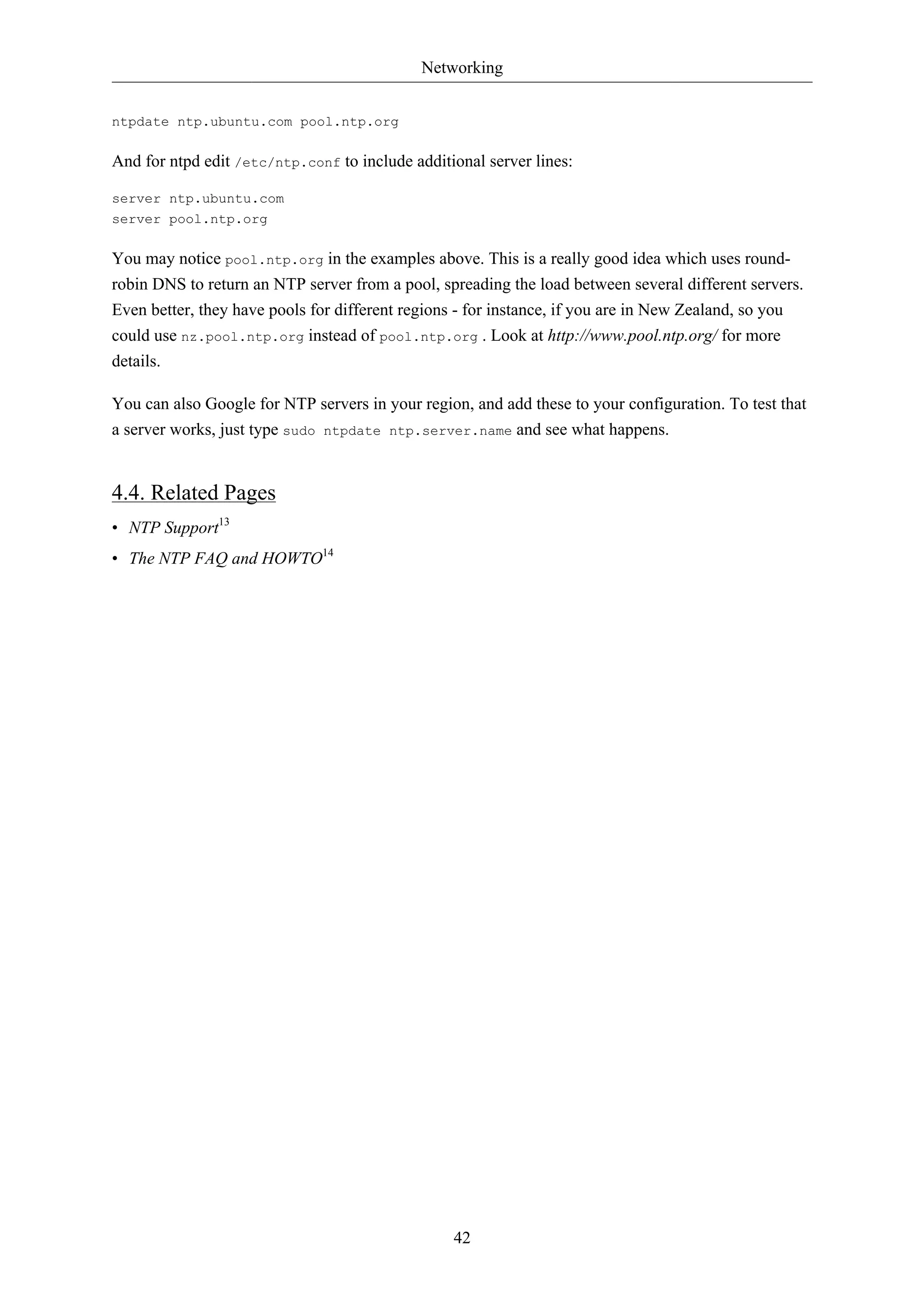 Networking 
42 
ntpdate ntp.ubuntu.com pool.ntp.org 
And for ntpd edit /etc/ntp.conf to include additional server lines: 
server ntp.ubuntu.com 
server pool.ntp.org 
You may notice pool.ntp.org in the examples above. This is a really good idea which uses round-robin 
DNS to return an NTP server from a pool, spreading the load between several different servers. 
Even better, they have pools for different regions - for instance, if you are in New Zealand, so you 
could use nz.pool.ntp.org instead of pool.ntp.org . Look at http://www.pool.ntp.org/ for more 
details. 
You can also Google for NTP servers in your region, and add these to your configuration. To test that 
a server works, just type sudo ntpdate ntp.server.name and see what happens. 
4.4. Related Pages 
• NTP Support13 
• The NTP FAQ and HOWTO14 
 
