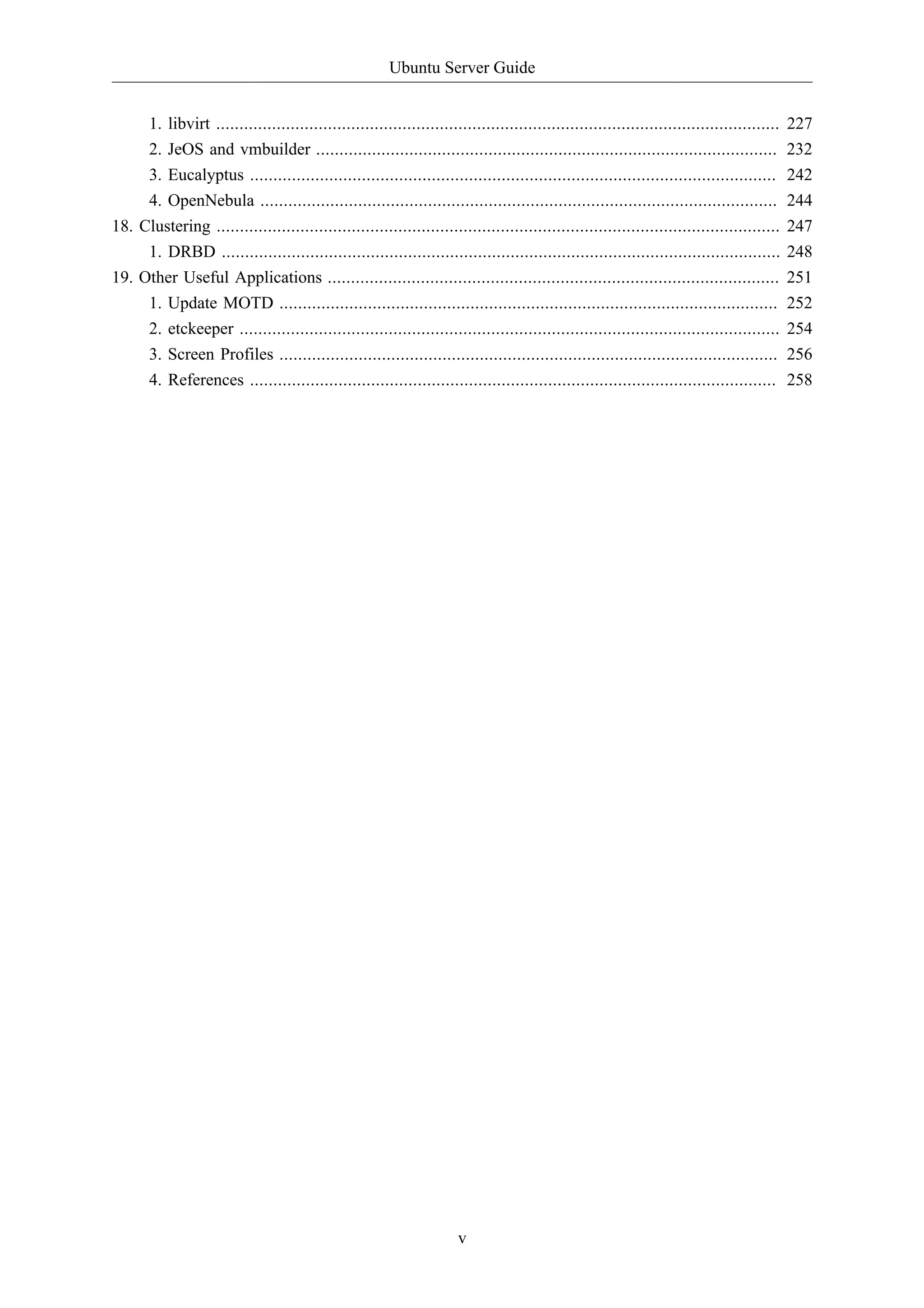 Ubuntu Server Guide 
1. libvirt ......................................................................................................................... 227 
2. JeOS and vmbuilder ................................................................................................... 232 
3. Eucalyptus ................................................................................................................. 242 
4. OpenNebula ............................................................................................................... 244 
18. Clustering ......................................................................................................................... 247 
1. DRBD ........................................................................................................................ 248 
19. Other Useful Applications ................................................................................................. 251 
1. Update MOTD ........................................................................................................... 252 
2. etckeeper .................................................................................................................... 254 
3. Screen Profiles ........................................................................................................... 256 
4. References ................................................................................................................. 258 
v 
 