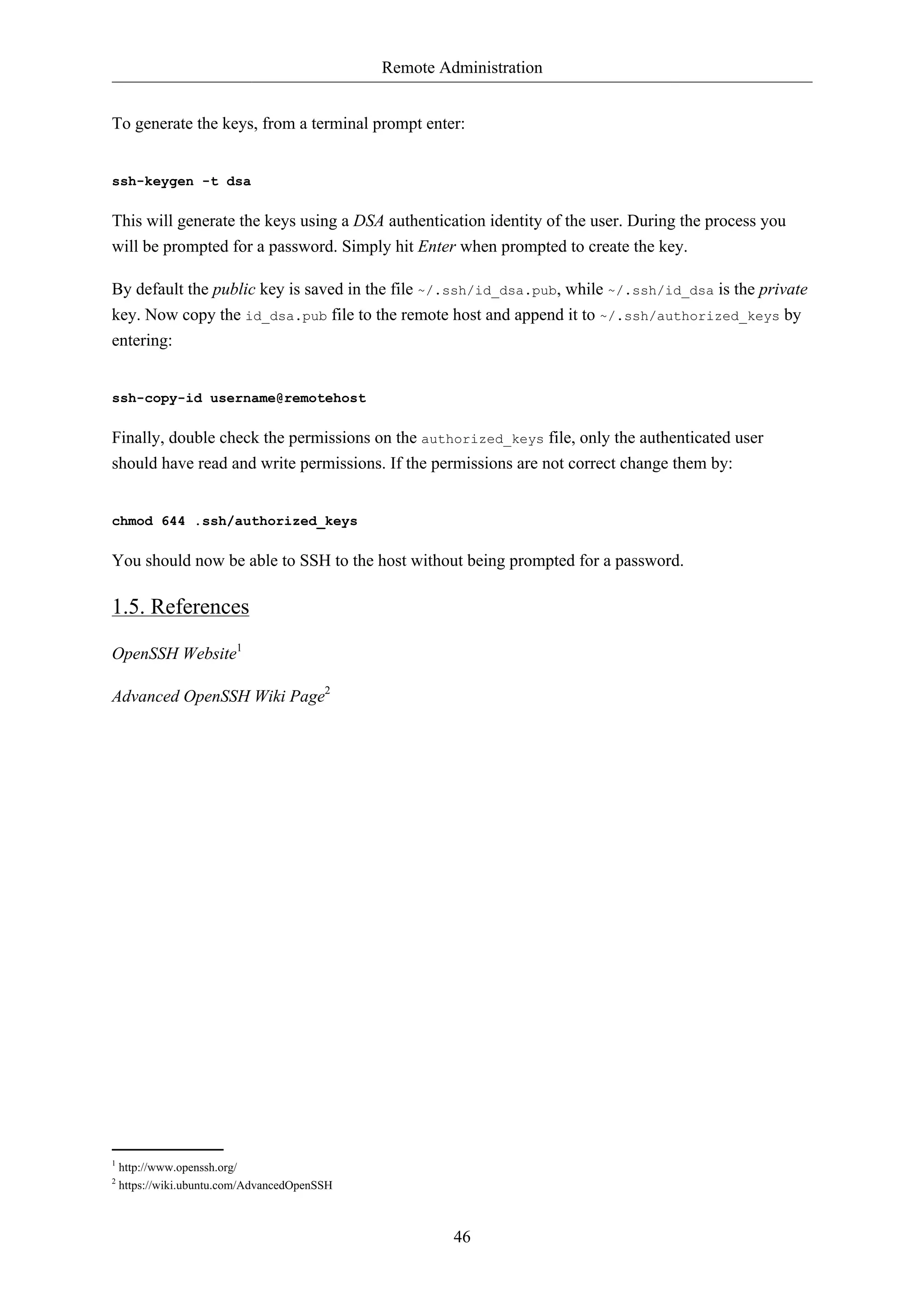 Remote Administration 
To generate the keys, from a terminal prompt enter: 
46 
ssh-keygen -t dsa 
This will generate the keys using a DSA authentication identity of the user. During the process you 
will be prompted for a password. Simply hit Enter when prompted to create the key. 
By default the public key is saved in the file ~/.ssh/id_dsa.pub, while ~/.ssh/id_dsa is the private 
key. Now copy the id_dsa.pub file to the remote host and append it to ~/.ssh/authorized_keys by 
entering: 
ssh-copy-id username@remotehost 
Finally, double check the permissions on the authorized_keys file, only the authenticated user 
should have read and write permissions. If the permissions are not correct change them by: 
chmod 644 .ssh/authorized_keys 
You should now be able to SSH to the host without being prompted for a password. 
1.5. References 
OpenSSH Website1 
Advanced OpenSSH Wiki Page2 
1 http://www.openssh.org/ 
2 https://wiki.ubuntu.com/AdvancedOpenSSH 
 
