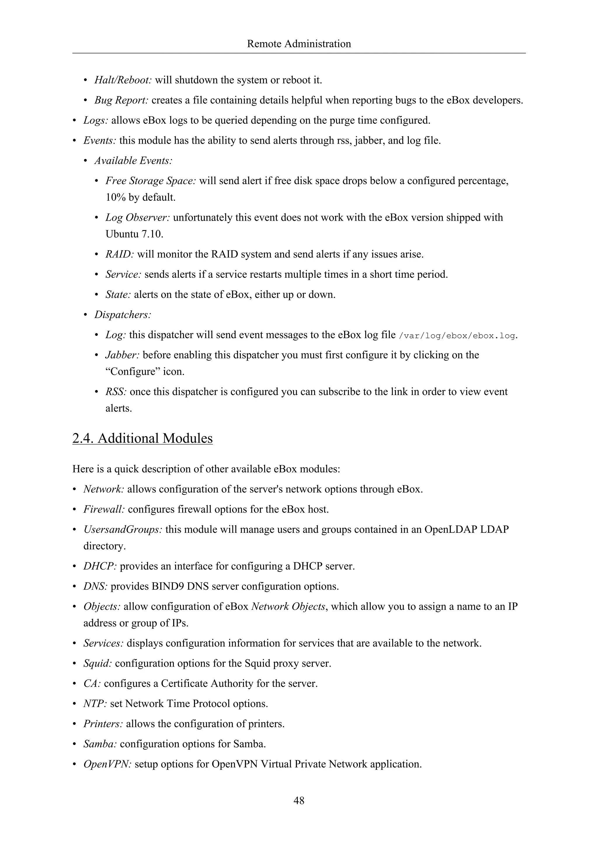 Remote Administration 
• Halt/Reboot: will shutdown the system or reboot it. 
• Bug Report: creates a file containing details helpful when reporting bugs to the eBox developers. 
• Logs: allows eBox logs to be queried depending on the purge time configured. 
• Events: this module has the ability to send alerts through rss, jabber, and log file. 
• Available Events: 
• Free Storage Space: will send alert if free disk space drops below a configured percentage, 
10% by default. 
• Log Observer: unfortunately this event does not work with the eBox version shipped with 
Ubuntu 7.10. 
• RAID: will monitor the RAID system and send alerts if any issues arise. 
• Service: sends alerts if a service restarts multiple times in a short time period. 
• State: alerts on the state of eBox, either up or down. 
• Dispatchers: 
• Log: this dispatcher will send event messages to the eBox log file /var/log/ebox/ebox.log. 
• Jabber: before enabling this dispatcher you must first configure it by clicking on the 
“Configure” icon. 
• RSS: once this dispatcher is configured you can subscribe to the link in order to view event 
alerts. 
48 
2.4. Additional Modules 
Here is a quick description of other available eBox modules: 
• Network: allows configuration of the server's network options through eBox. 
• Firewall: configures firewall options for the eBox host. 
• UsersandGroups: this module will manage users and groups contained in an OpenLDAP LDAP 
directory. 
• DHCP: provides an interface for configuring a DHCP server. 
• DNS: provides BIND9 DNS server configuration options. 
• Objects: allow configuration of eBox Network Objects, which allow you to assign a name to an IP 
address or group of IPs. 
• Services: displays configuration information for services that are available to the network. 
• Squid: configuration options for the Squid proxy server. 
• CA: configures a Certificate Authority for the server. 
• NTP: set Network Time Protocol options. 
• Printers: allows the configuration of printers. 
• Samba: configuration options for Samba. 
• OpenVPN: setup options for OpenVPN Virtual Private Network application. 
 