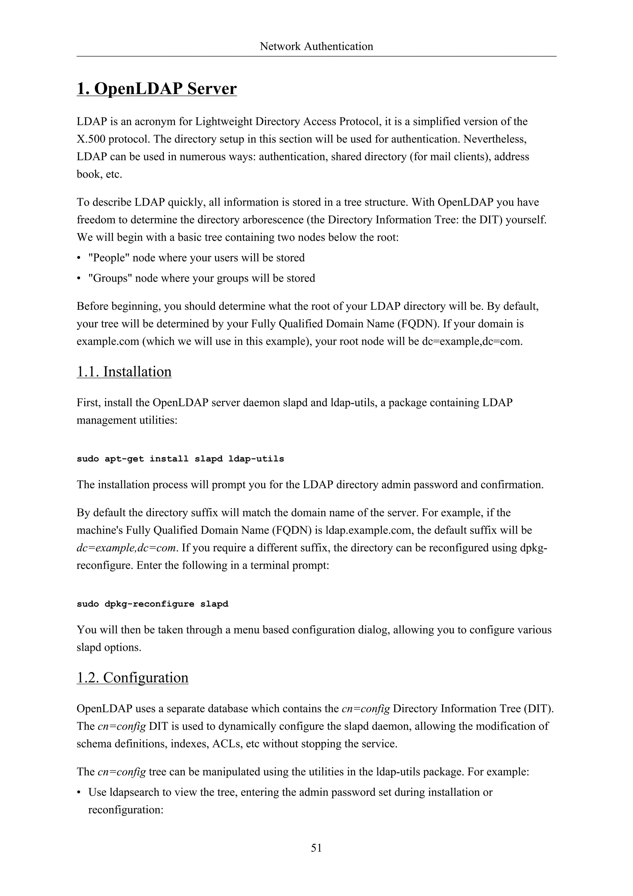 Network Authentication 
51 
1. OpenLDAP Server 
LDAP is an acronym for Lightweight Directory Access Protocol, it is a simplified version of the 
X.500 protocol. The directory setup in this section will be used for authentication. Nevertheless, 
LDAP can be used in numerous ways: authentication, shared directory (for mail clients), address 
book, etc. 
To describe LDAP quickly, all information is stored in a tree structure. With OpenLDAP you have 
freedom to determine the directory arborescence (the Directory Information Tree: the DIT) yourself. 
We will begin with a basic tree containing two nodes below the root: 
• "People" node where your users will be stored 
• "Groups" node where your groups will be stored 
Before beginning, you should determine what the root of your LDAP directory will be. By default, 
your tree will be determined by your Fully Qualified Domain Name (FQDN). If your domain is 
example.com (which we will use in this example), your root node will be dc=example,dc=com. 
1.1. Installation 
First, install the OpenLDAP server daemon slapd and ldap-utils, a package containing LDAP 
management utilities: 
sudo apt-get install slapd ldap-utils 
The installation process will prompt you for the LDAP directory admin password and confirmation. 
By default the directory suffix will match the domain name of the server. For example, if the 
machine's Fully Qualified Domain Name (FQDN) is ldap.example.com, the default suffix will be 
dc=example,dc=com. If you require a different suffix, the directory can be reconfigured using dpkg-reconfigure. 
Enter the following in a terminal prompt: 
sudo dpkg-reconfigure slapd 
You will then be taken through a menu based configuration dialog, allowing you to configure various 
slapd options. 
1.2. Configuration 
OpenLDAP uses a separate database which contains the cn=config Directory Information Tree (DIT). 
The cn=config DIT is used to dynamically configure the slapd daemon, allowing the modification of 
schema definitions, indexes, ACLs, etc without stopping the service. 
The cn=config tree can be manipulated using the utilities in the ldap-utils package. For example: 
• Use ldapsearch to view the tree, entering the admin password set during installation or 
reconfiguration: 
 