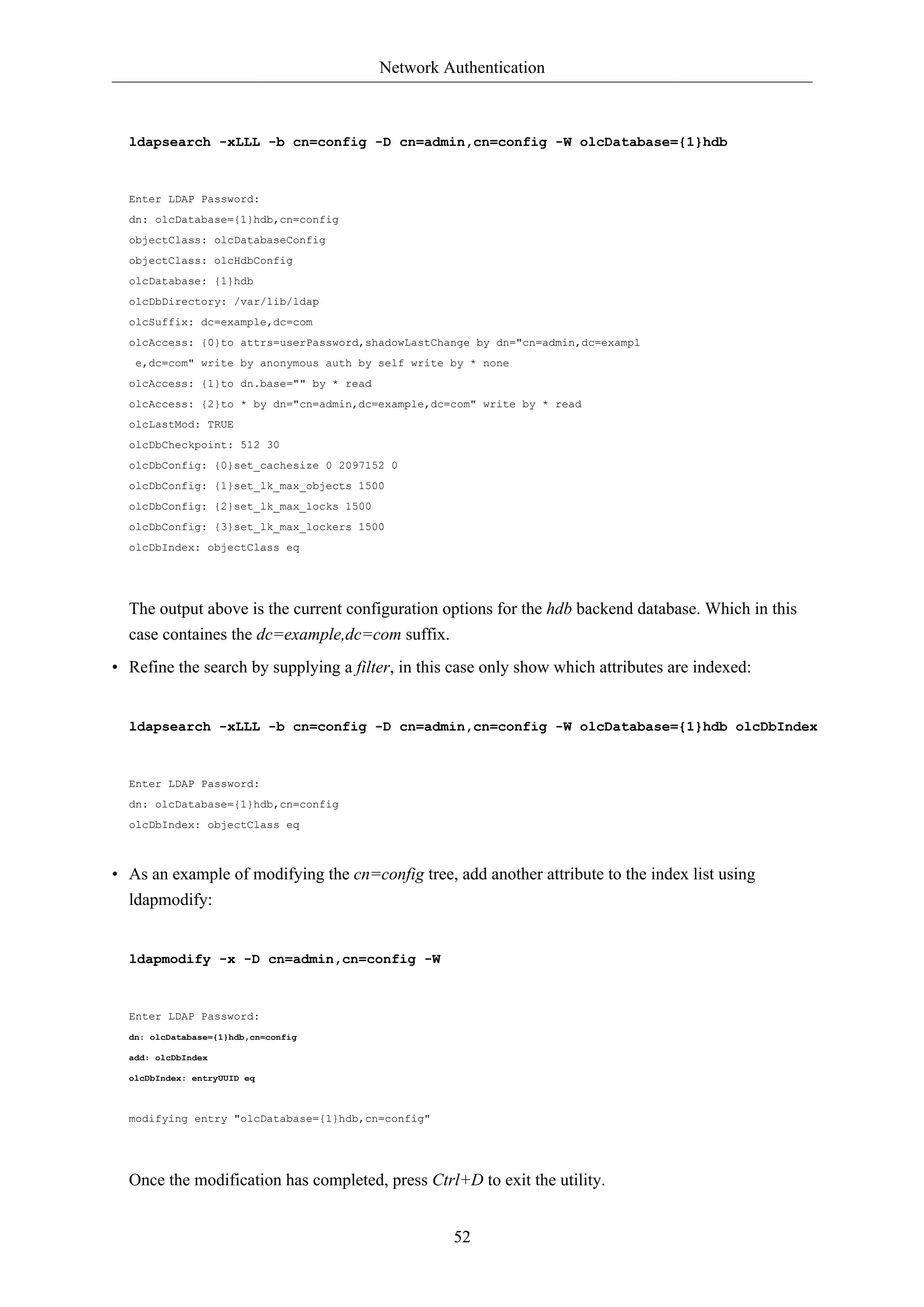 Network Authentication 
ldapsearch -xLLL -b cn=config -D cn=admin,cn=config -W olcDatabase={1}hdb 
Enter LDAP Password: 
dn: olcDatabase={1}hdb,cn=config 
objectClass: olcDatabaseConfig 
objectClass: olcHdbConfig 
olcDatabase: {1}hdb 
olcDbDirectory: /var/lib/ldap 
olcSuffix: dc=example,dc=com 
olcAccess: {0}to attrs=userPassword,shadowLastChange by dn="cn=admin,dc=exampl 
e,dc=com" write by anonymous auth by self write by * none 
olcAccess: {1}to dn.base="" by * read 
olcAccess: {2}to * by dn="cn=admin,dc=example,dc=com" write by * read 
olcLastMod: TRUE 
olcDbCheckpoint: 512 30 
olcDbConfig: {0}set_cachesize 0 2097152 0 
olcDbConfig: {1}set_lk_max_objects 1500 
olcDbConfig: {2}set_lk_max_locks 1500 
olcDbConfig: {3}set_lk_max_lockers 1500 
olcDbIndex: objectClass eq 
The output above is the current configuration options for the hdb backend database. Which in this 
case containes the dc=example,dc=com suffix. 
• Refine the search by supplying a filter, in this case only show which attributes are indexed: 
ldapsearch -xLLL -b cn=config -D cn=admin,cn=config -W olcDatabase={1}hdb olcDbIndex 
52 
Enter LDAP Password: 
dn: olcDatabase={1}hdb,cn=config 
olcDbIndex: objectClass eq 
• As an example of modifying the cn=config tree, add another attribute to the index list using 
ldapmodify: 
ldapmodify -x -D cn=admin,cn=config -W 
Enter LDAP Password: 
dn: olcDatabase={1}hdb,cn=config 
add: olcDbIndex 
olcDbIndex: entryUUID eq 
modifying entry "olcDatabase={1}hdb,cn=config" 
Once the modification has completed, press Ctrl+D to exit the utility. 
 