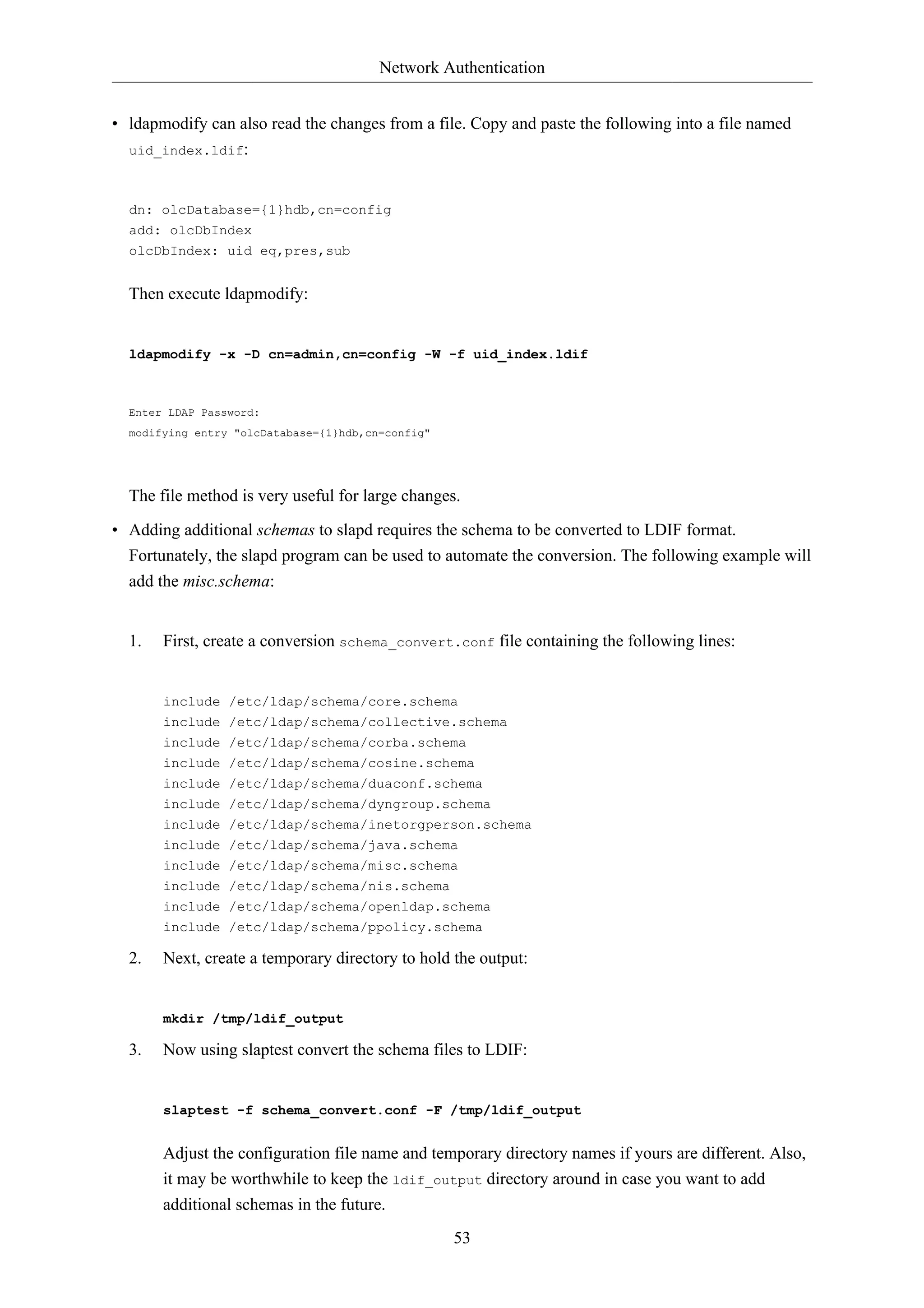Network Authentication 
• ldapmodify can also read the changes from a file. Copy and paste the following into a file named 
53 
uid_index.ldif: 
dn: olcDatabase={1}hdb,cn=config 
add: olcDbIndex 
olcDbIndex: uid eq,pres,sub 
Then execute ldapmodify: 
ldapmodify -x -D cn=admin,cn=config -W -f uid_index.ldif 
Enter LDAP Password: 
modifying entry "olcDatabase={1}hdb,cn=config" 
The file method is very useful for large changes. 
• Adding additional schemas to slapd requires the schema to be converted to LDIF format. 
Fortunately, the slapd program can be used to automate the conversion. The following example will 
add the misc.schema: 
1. First, create a conversion schema_convert.conf file containing the following lines: 
include /etc/ldap/schema/core.schema 
include /etc/ldap/schema/collective.schema 
include /etc/ldap/schema/corba.schema 
include /etc/ldap/schema/cosine.schema 
include /etc/ldap/schema/duaconf.schema 
include /etc/ldap/schema/dyngroup.schema 
include /etc/ldap/schema/inetorgperson.schema 
include /etc/ldap/schema/java.schema 
include /etc/ldap/schema/misc.schema 
include /etc/ldap/schema/nis.schema 
include /etc/ldap/schema/openldap.schema 
include /etc/ldap/schema/ppolicy.schema 
2. Next, create a temporary directory to hold the output: 
mkdir /tmp/ldif_output 
3. Now using slaptest convert the schema files to LDIF: 
slaptest -f schema_convert.conf -F /tmp/ldif_output 
Adjust the configuration file name and temporary directory names if yours are different. Also, 
it may be worthwhile to keep the ldif_output directory around in case you want to add 
additional schemas in the future. 
 