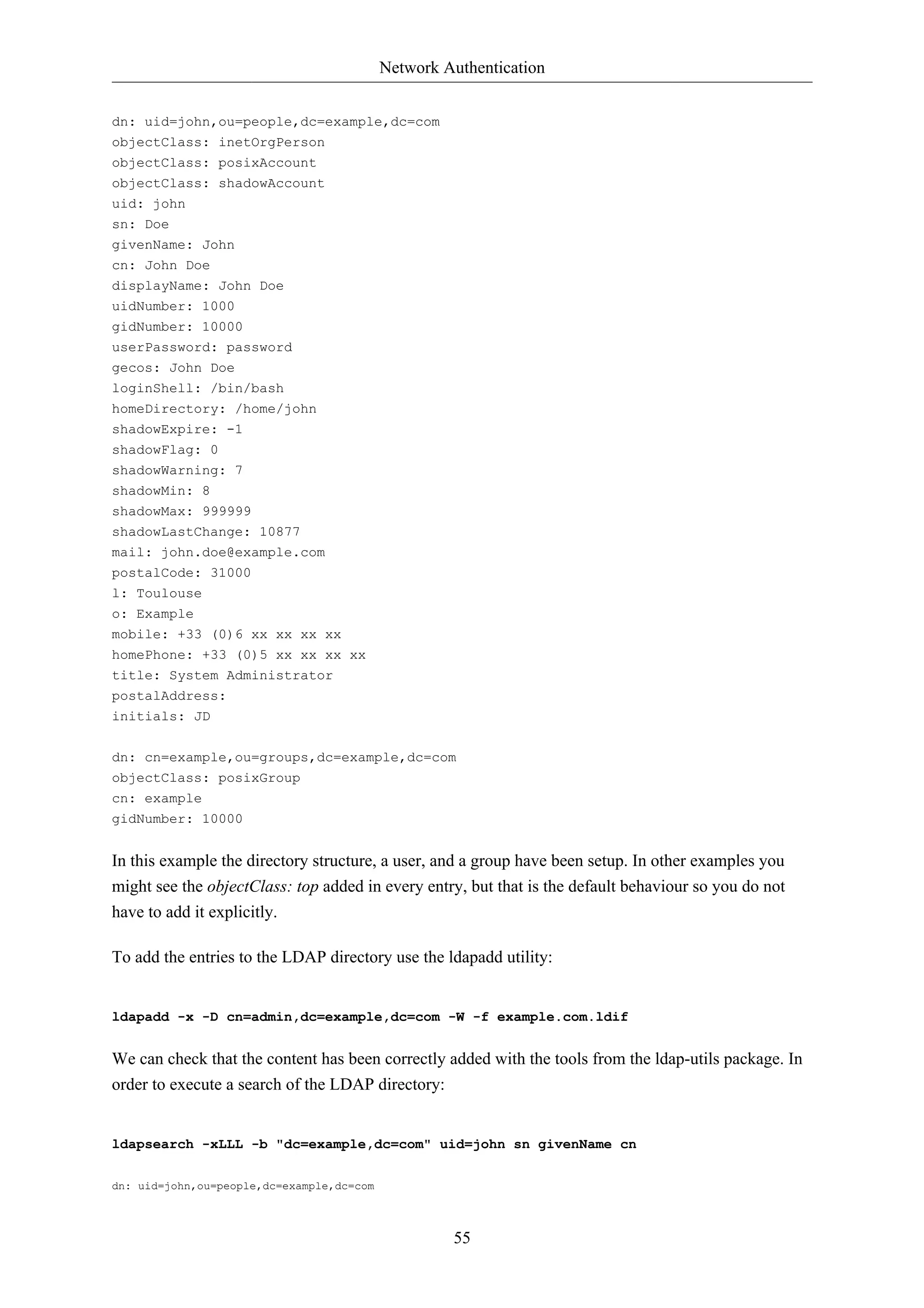 Network Authentication 
55 
dn: uid=john,ou=people,dc=example,dc=com 
objectClass: inetOrgPerson 
objectClass: posixAccount 
objectClass: shadowAccount 
uid: john 
sn: Doe 
givenName: John 
cn: John Doe 
displayName: John Doe 
uidNumber: 1000 
gidNumber: 10000 
userPassword: password 
gecos: John Doe 
loginShell: /bin/bash 
homeDirectory: /home/john 
shadowExpire: -1 
shadowFlag: 0 
shadowWarning: 7 
shadowMin: 8 
shadowMax: 999999 
shadowLastChange: 10877 
mail: john.doe@example.com 
postalCode: 31000 
l: Toulouse 
o: Example 
mobile: +33 (0)6 xx xx xx xx 
homePhone: +33 (0)5 xx xx xx xx 
title: System Administrator 
postalAddress: 
initials: JD 
dn: cn=example,ou=groups,dc=example,dc=com 
objectClass: posixGroup 
cn: example 
gidNumber: 10000 
In this example the directory structure, a user, and a group have been setup. In other examples you 
might see the objectClass: top added in every entry, but that is the default behaviour so you do not 
have to add it explicitly. 
To add the entries to the LDAP directory use the ldapadd utility: 
ldapadd -x -D cn=admin,dc=example,dc=com -W -f example.com.ldif 
We can check that the content has been correctly added with the tools from the ldap-utils package. In 
order to execute a search of the LDAP directory: 
ldapsearch -xLLL -b "dc=example,dc=com" uid=john sn givenName cn 
dn: uid=john,ou=people,dc=example,dc=com 
 