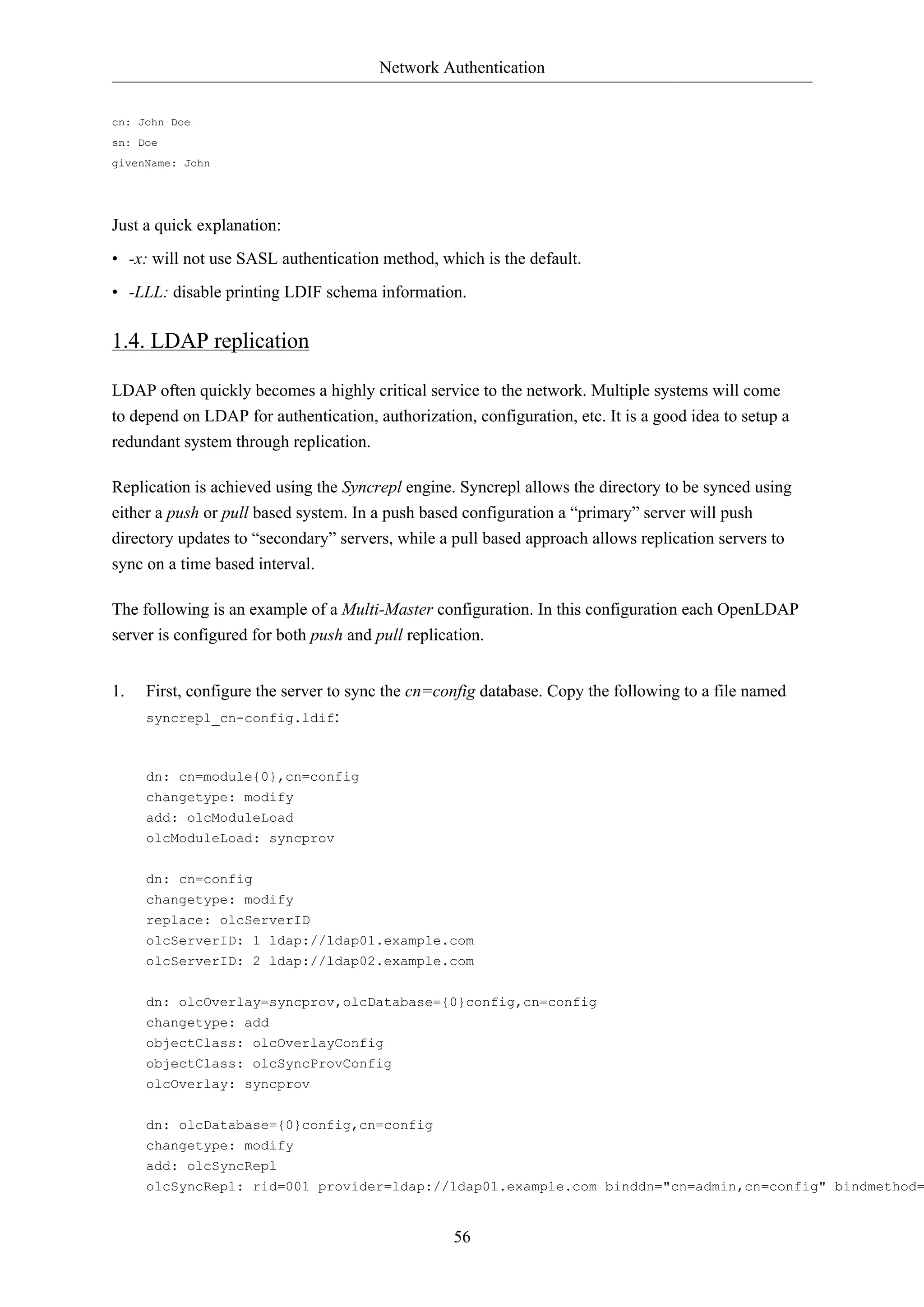 Network Authentication 
56 
cn: John Doe 
sn: Doe 
givenName: John 
Just a quick explanation: 
• -x: will not use SASL authentication method, which is the default. 
• -LLL: disable printing LDIF schema information. 
1.4. LDAP replication 
LDAP often quickly becomes a highly critical service to the network. Multiple systems will come 
to depend on LDAP for authentication, authorization, configuration, etc. It is a good idea to setup a 
redundant system through replication. 
Replication is achieved using the Syncrepl engine. Syncrepl allows the directory to be synced using 
either a push or pull based system. In a push based configuration a “primary” server will push 
directory updates to “secondary” servers, while a pull based approach allows replication servers to 
sync on a time based interval. 
The following is an example of a Multi-Master configuration. In this configuration each OpenLDAP 
server is configured for both push and pull replication. 
1. First, configure the server to sync the cn=config database. Copy the following to a file named 
syncrepl_cn-config.ldif: 
dn: cn=module{0},cn=config 
changetype: modify 
add: olcModuleLoad 
olcModuleLoad: syncprov 
dn: cn=config 
changetype: modify 
replace: olcServerID 
olcServerID: 1 ldap://ldap01.example.com 
olcServerID: 2 ldap://ldap02.example.com 
dn: olcOverlay=syncprov,olcDatabase={0}config,cn=config 
changetype: add 
objectClass: olcOverlayConfig 
objectClass: olcSyncProvConfig 
olcOverlay: syncprov 
dn: olcDatabase={0}config,cn=config 
changetype: modify 
add: olcSyncRepl 
olcSyncRepl: rid=001 provider=ldap://ldap01.example.com binddn="cn=admin,cn=config" bindmethod= 