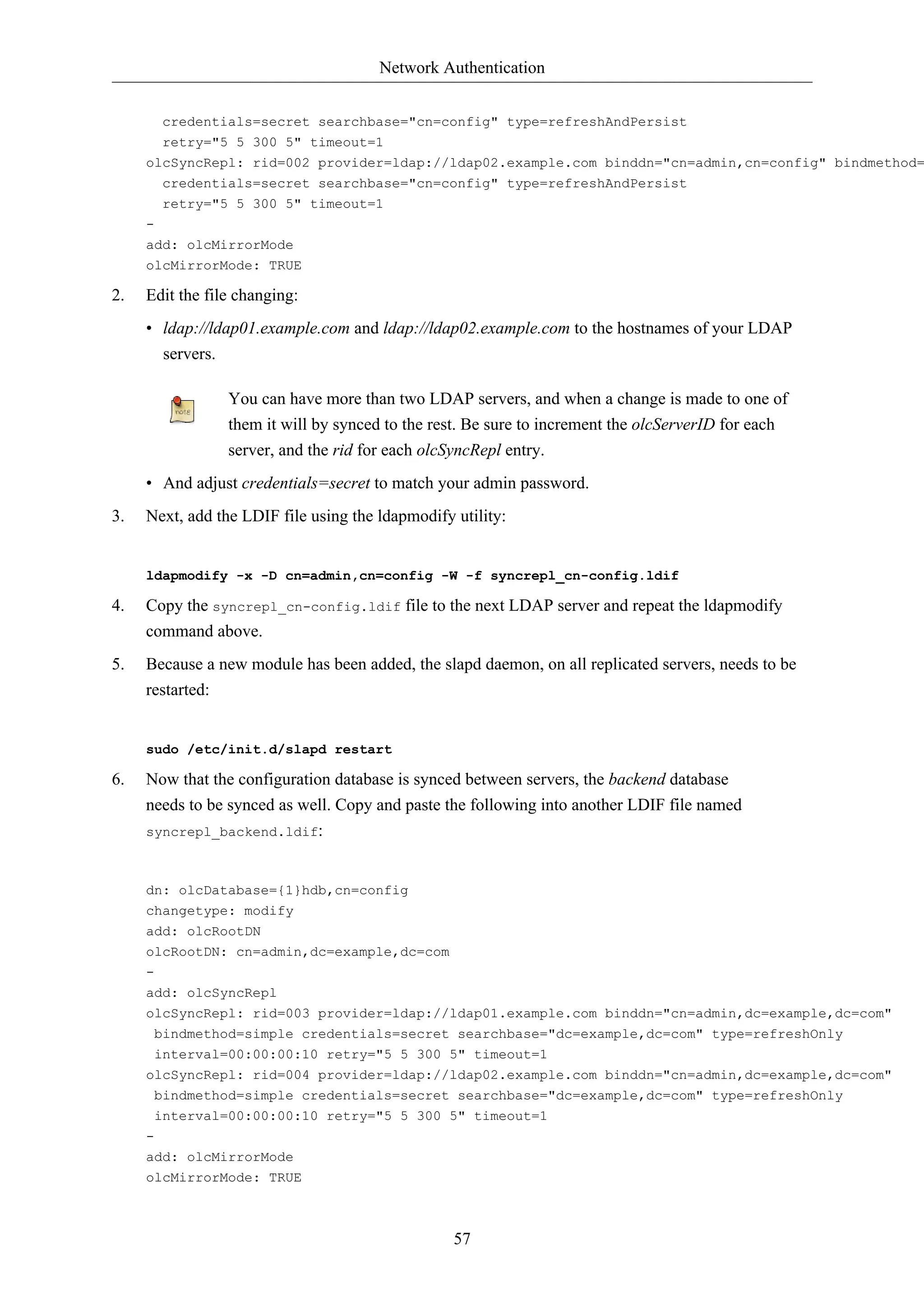 Network Authentication 
credentials=secret searchbase="cn=config" type=refreshAndPersist 
retry="5 5 300 5" timeout=1 
olcSyncRepl: rid=002 provider=ldap://ldap02.example.com binddn="cn=admin,cn=config" bindmethod=credentials=secret searchbase="cn=config" type=refreshAndPersist 
57 
retry="5 5 300 5" timeout=1 
- 
add: olcMirrorMode 
olcMirrorMode: TRUE 
2. Edit the file changing: 
• ldap://ldap01.example.com and ldap://ldap02.example.com to the hostnames of your LDAP 
servers. 
You can have more than two LDAP servers, and when a change is made to one of 
them it will by synced to the rest. Be sure to increment the olcServerID for each 
server, and the rid for each olcSyncRepl entry. 
• And adjust credentials=secret to match your admin password. 
3. Next, add the LDIF file using the ldapmodify utility: 
ldapmodify -x -D cn=admin,cn=config -W -f syncrepl_cn-config.ldif 
4. Copy the syncrepl_cn-config.ldif file to the next LDAP server and repeat the ldapmodify 
command above. 
5. Because a new module has been added, the slapd daemon, on all replicated servers, needs to be 
restarted: 
sudo /etc/init.d/slapd restart 
6. Now that the configuration database is synced between servers, the backend database 
needs to be synced as well. Copy and paste the following into another LDIF file named 
syncrepl_backend.ldif: 
dn: olcDatabase={1}hdb,cn=config 
changetype: modify 
add: olcRootDN 
olcRootDN: cn=admin,dc=example,dc=com 
- 
add: olcSyncRepl 
olcSyncRepl: rid=003 provider=ldap://ldap01.example.com binddn="cn=admin,dc=example,dc=com" 
bindmethod=simple credentials=secret searchbase="dc=example,dc=com" type=refreshOnly 
interval=00:00:00:10 retry="5 5 300 5" timeout=1 
olcSyncRepl: rid=004 provider=ldap://ldap02.example.com binddn="cn=admin,dc=example,dc=com" 
bindmethod=simple credentials=secret searchbase="dc=example,dc=com" type=refreshOnly 
interval=00:00:00:10 retry="5 5 300 5" timeout=1 
- 
add: olcMirrorMode 
olcMirrorMode: TRUE 
 