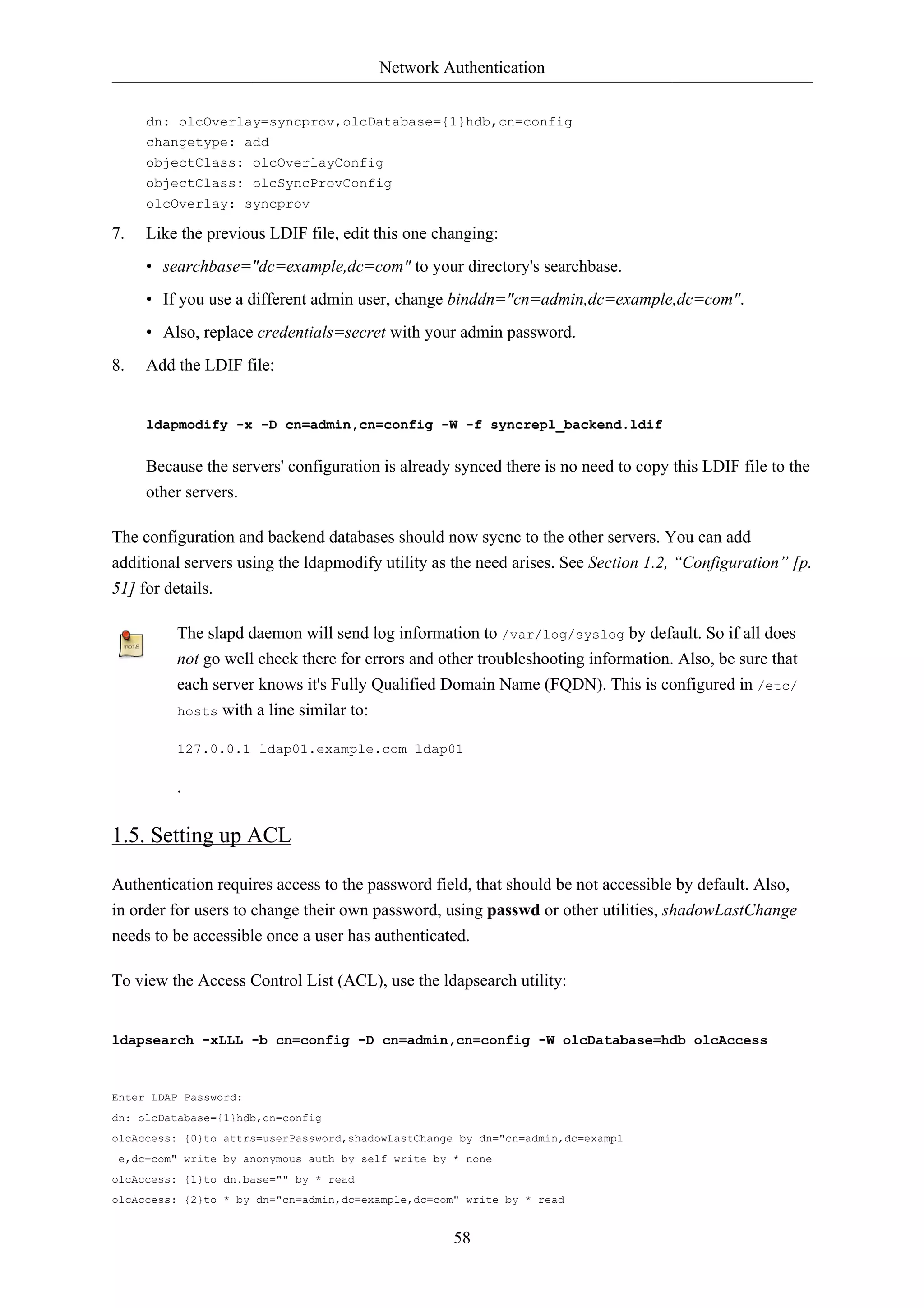 Network Authentication 
dn: olcOverlay=syncprov,olcDatabase={1}hdb,cn=config 
changetype: add 
objectClass: olcOverlayConfig 
objectClass: olcSyncProvConfig 
olcOverlay: syncprov 
7. Like the previous LDIF file, edit this one changing: 
• searchbase="dc=example,dc=com" to your directory's searchbase. 
• If you use a different admin user, change binddn="cn=admin,dc=example,dc=com". 
• Also, replace credentials=secret with your admin password. 
58 
8. Add the LDIF file: 
ldapmodify -x -D cn=admin,cn=config -W -f syncrepl_backend.ldif 
Because the servers' configuration is already synced there is no need to copy this LDIF file to the 
other servers. 
The configuration and backend databases should now sycnc to the other servers. You can add 
additional servers using the ldapmodify utility as the need arises. See Section 1.2, “Configuration” [p. 
51] for details. 
The slapd daemon will send log information to /var/log/syslog by default. So if all does 
not go well check there for errors and other troubleshooting information. Also, be sure that 
each server knows it's Fully Qualified Domain Name (FQDN). This is configured in /etc/ 
hosts with a line similar to: 
127.0.0.1 ldap01.example.com ldap01 
. 
1.5. Setting up ACL 
Authentication requires access to the password field, that should be not accessible by default. Also, 
in order for users to change their own password, using passwd or other utilities, shadowLastChange 
needs to be accessible once a user has authenticated. 
To view the Access Control List (ACL), use the ldapsearch utility: 
ldapsearch -xLLL -b cn=config -D cn=admin,cn=config -W olcDatabase=hdb olcAccess 
Enter LDAP Password: 
dn: olcDatabase={1}hdb,cn=config 
olcAccess: {0}to attrs=userPassword,shadowLastChange by dn="cn=admin,dc=exampl 
e,dc=com" write by anonymous auth by self write by * none 
olcAccess: {1}to dn.base="" by * read 
olcAccess: {2}to * by dn="cn=admin,dc=example,dc=com" write by * read 
 