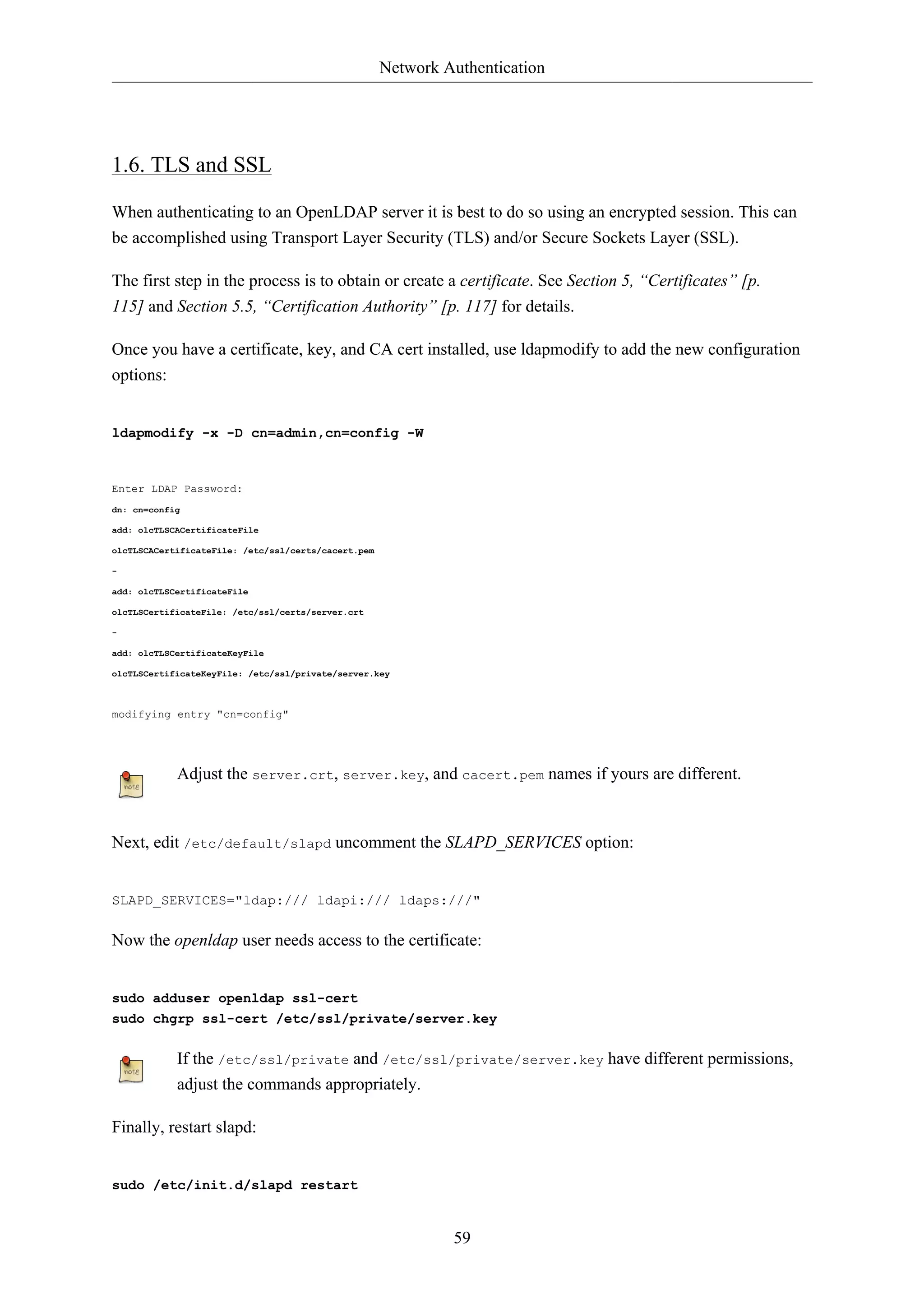 Network Authentication 
59 
1.6. TLS and SSL 
When authenticating to an OpenLDAP server it is best to do so using an encrypted session. This can 
be accomplished using Transport Layer Security (TLS) and/or Secure Sockets Layer (SSL). 
The first step in the process is to obtain or create a certificate. See Section 5, “Certificates” [p. 
115] and Section 5.5, “Certification Authority” [p. 117] for details. 
Once you have a certificate, key, and CA cert installed, use ldapmodify to add the new configuration 
options: 
ldapmodify -x -D cn=admin,cn=config -W 
Enter LDAP Password: 
dn: cn=config 
add: olcTLSCACertificateFile 
olcTLSCACertificateFile: /etc/ssl/certs/cacert.pem 
- 
add: olcTLSCertificateFile 
olcTLSCertificateFile: /etc/ssl/certs/server.crt 
- 
add: olcTLSCertificateKeyFile 
olcTLSCertificateKeyFile: /etc/ssl/private/server.key 
modifying entry "cn=config" 
Adjust the server.crt, server.key, and cacert.pem names if yours are different. 
Next, edit /etc/default/slapd uncomment the SLAPD_SERVICES option: 
SLAPD_SERVICES="ldap:/// ldapi:/// ldaps:///" 
Now the openldap user needs access to the certificate: 
sudo adduser openldap ssl-cert 
sudo chgrp ssl-cert /etc/ssl/private/server.key 
If the /etc/ssl/private and /etc/ssl/private/server.key have different permissions, 
adjust the commands appropriately. 
Finally, restart slapd: 
sudo /etc/init.d/slapd restart 
 