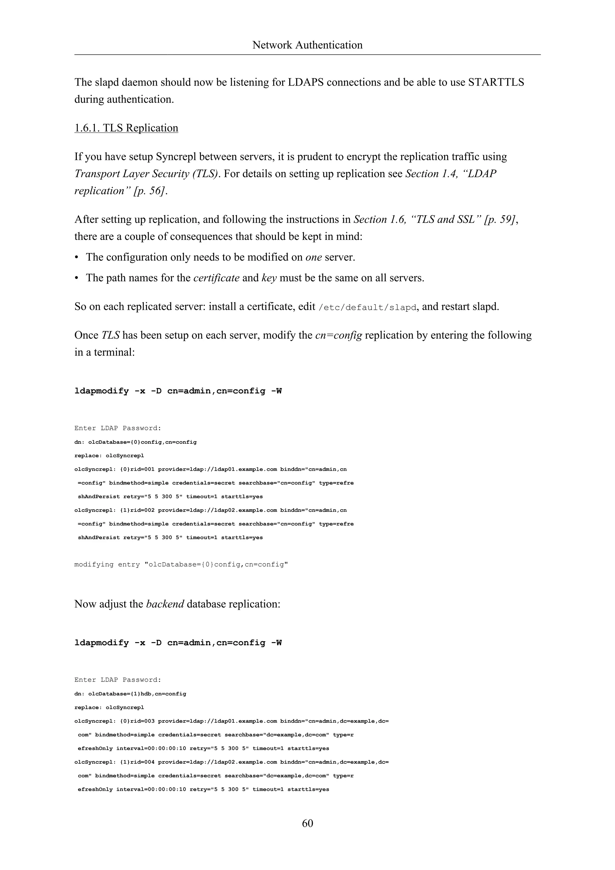 Network Authentication 
The slapd daemon should now be listening for LDAPS connections and be able to use STARTTLS 
during authentication. 
60 
1.6.1. TLS Replication 
If you have setup Syncrepl between servers, it is prudent to encrypt the replication traffic using 
Transport Layer Security (TLS). For details on setting up replication see Section 1.4, “LDAP 
replication” [p. 56]. 
After setting up replication, and following the instructions in Section 1.6, “TLS and SSL” [p. 59], 
there are a couple of consequences that should be kept in mind: 
• The configuration only needs to be modified on one server. 
• The path names for the certificate and key must be the same on all servers. 
So on each replicated server: install a certificate, edit /etc/default/slapd, and restart slapd. 
Once TLS has been setup on each server, modify the cn=config replication by entering the following 
in a terminal: 
ldapmodify -x -D cn=admin,cn=config -W 
Enter LDAP Password: 
dn: olcDatabase={0}config,cn=config 
replace: olcSyncrepl 
olcSyncrepl: {0}rid=001 provider=ldap://ldap01.example.com binddn="cn=admin,cn 
=config" bindmethod=simple credentials=secret searchbase="cn=config" type=refre 
shAndPersist retry="5 5 300 5" timeout=1 starttls=yes 
olcSyncrepl: {1}rid=002 provider=ldap://ldap02.example.com binddn="cn=admin,cn 
=config" bindmethod=simple credentials=secret searchbase="cn=config" type=refre 
shAndPersist retry="5 5 300 5" timeout=1 starttls=yes 
modifying entry "olcDatabase={0}config,cn=config" 
Now adjust the backend database replication: 
ldapmodify -x -D cn=admin,cn=config -W 
Enter LDAP Password: 
dn: olcDatabase={1}hdb,cn=config 
replace: olcSyncrepl 
olcSyncrepl: {0}rid=003 provider=ldap://ldap01.example.com binddn="cn=admin,dc=example,dc= 
com" bindmethod=simple credentials=secret searchbase="dc=example,dc=com" type=r 
efreshOnly interval=00:00:00:10 retry="5 5 300 5" timeout=1 starttls=yes 
olcSyncrepl: {1}rid=004 provider=ldap://ldap02.example.com binddn="cn=admin,dc=example,dc= 
com" bindmethod=simple credentials=secret searchbase="dc=example,dc=com" type=r 
efreshOnly interval=00:00:00:10 retry="5 5 300 5" timeout=1 starttls=yes 
 