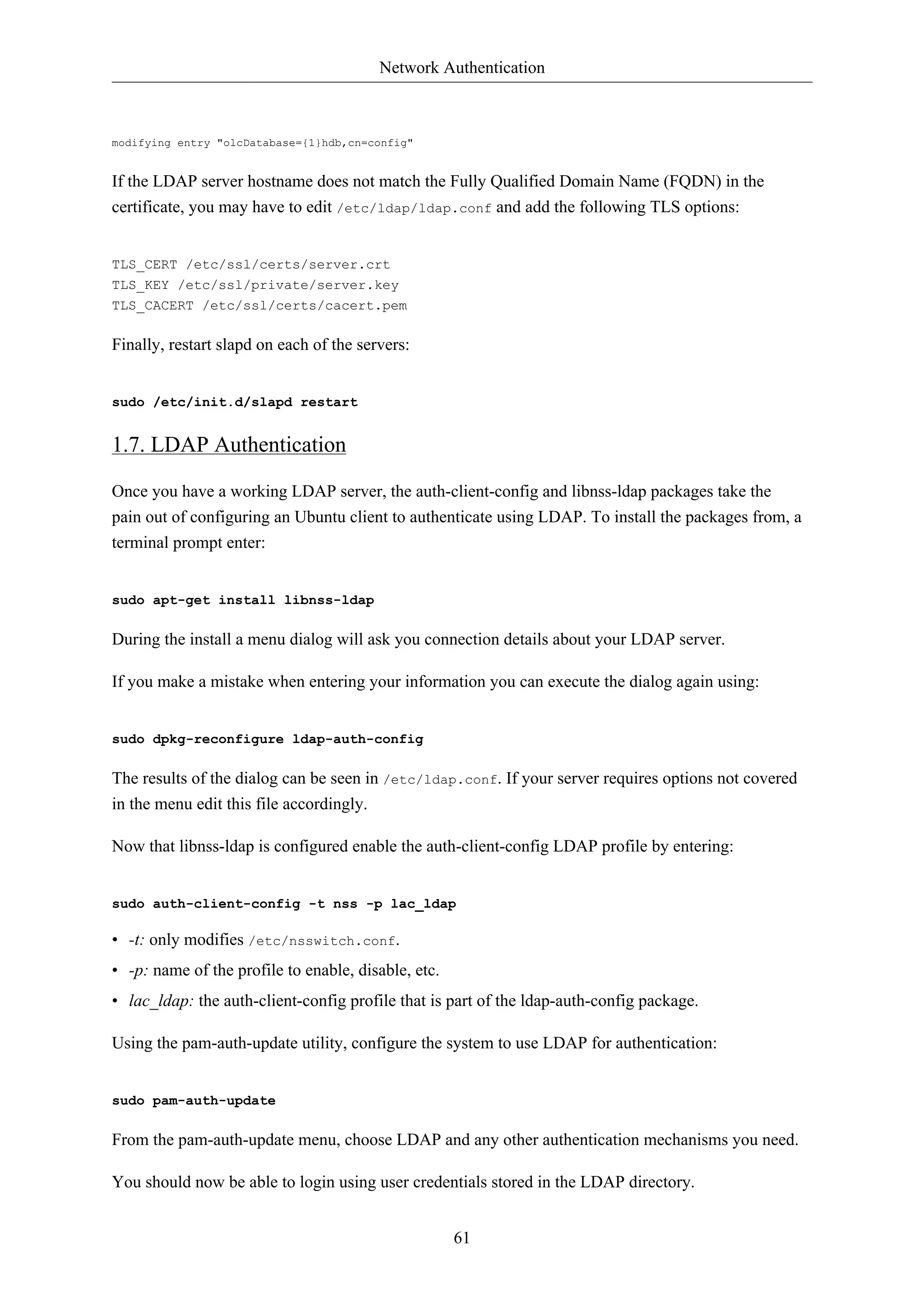 Network Authentication 
61 
modifying entry "olcDatabase={1}hdb,cn=config" 
If the LDAP server hostname does not match the Fully Qualified Domain Name (FQDN) in the 
certificate, you may have to edit /etc/ldap/ldap.conf and add the following TLS options: 
TLS_CERT /etc/ssl/certs/server.crt 
TLS_KEY /etc/ssl/private/server.key 
TLS_CACERT /etc/ssl/certs/cacert.pem 
Finally, restart slapd on each of the servers: 
sudo /etc/init.d/slapd restart 
1.7. LDAP Authentication 
Once you have a working LDAP server, the auth-client-config and libnss-ldap packages take the 
pain out of configuring an Ubuntu client to authenticate using LDAP. To install the packages from, a 
terminal prompt enter: 
sudo apt-get install libnss-ldap 
During the install a menu dialog will ask you connection details about your LDAP server. 
If you make a mistake when entering your information you can execute the dialog again using: 
sudo dpkg-reconfigure ldap-auth-config 
The results of the dialog can be seen in /etc/ldap.conf. If your server requires options not covered 
in the menu edit this file accordingly. 
Now that libnss-ldap is configured enable the auth-client-config LDAP profile by entering: 
sudo auth-client-config -t nss -p lac_ldap 
• -t: only modifies /etc/nsswitch.conf. 
• -p: name of the profile to enable, disable, etc. 
• lac_ldap: the auth-client-config profile that is part of the ldap-auth-config package. 
Using the pam-auth-update utility, configure the system to use LDAP for authentication: 
sudo pam-auth-update 
From the pam-auth-update menu, choose LDAP and any other authentication mechanisms you need. 
You should now be able to login using user credentials stored in the LDAP directory. 
 